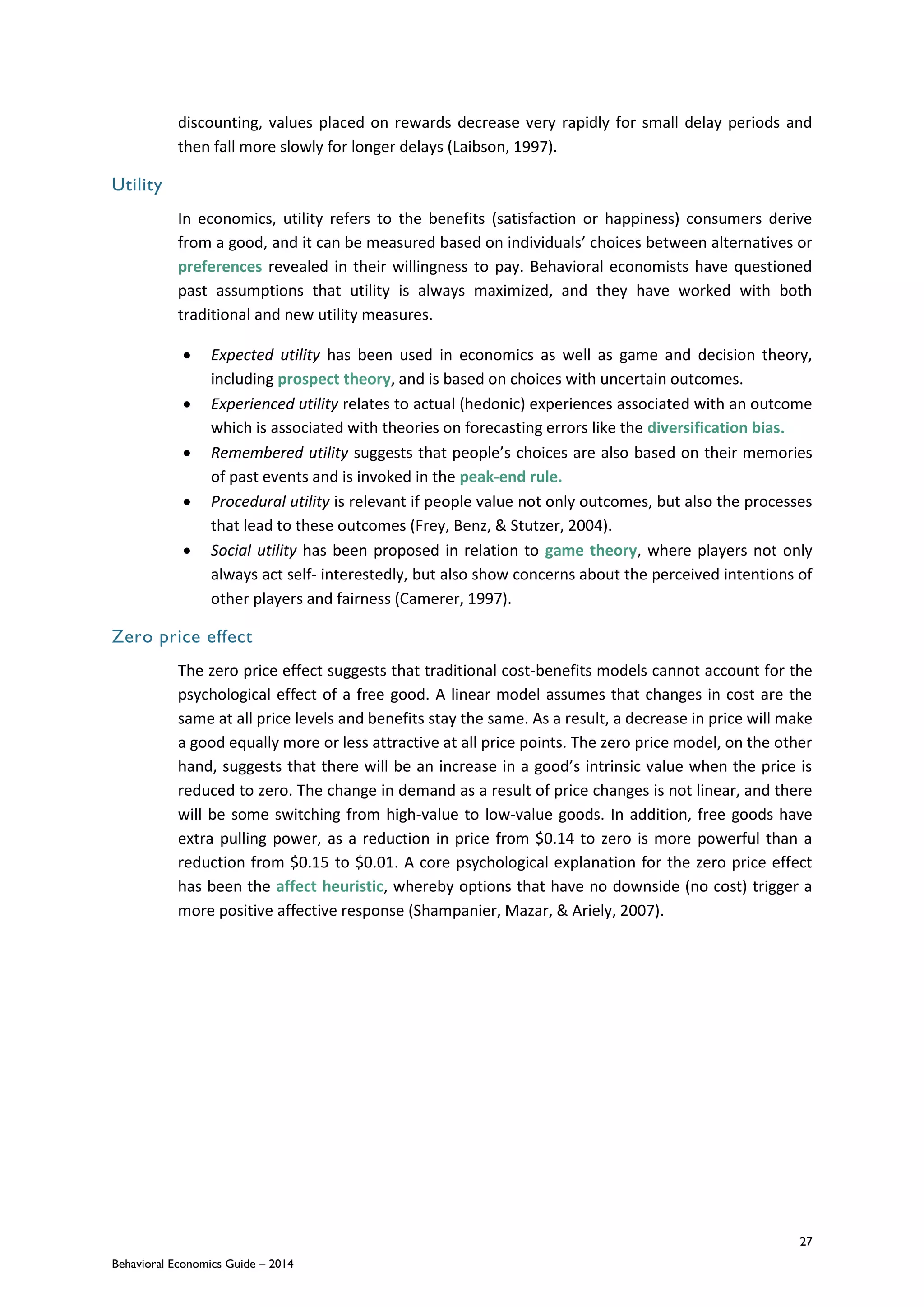 27
Behavioral Economics Guide – 2014
discounting, values placed on rewards decrease very rapidly for small delay periods and
then fall more slowly for longer delays (Laibson, 1997).
Utility
In economics, utility refers to the benefits (satisfaction or happiness) consumers derive
from a good, and it can be measured based on individuals’ choices between alternatives or
preferences revealed in their willingness to pay. Behavioral economists have questioned
past assumptions that utility is always maximized, and they have worked with both
traditional and new utility measures.
 Expected utility has been used in economics as well as game and decision theory,
including prospect theory, and is based on choices with uncertain outcomes.
 Experienced utility relates to actual (hedonic) experiences associated with an outcome
which is associated with theories on forecasting errors like the diversification bias.
 Remembered utility suggests that people’s choices are also based on their memories
of past events and is invoked in the peak-end rule.
 Procedural utility is relevant if people value not only outcomes, but also the processes
that lead to these outcomes (Frey, Benz, & Stutzer, 2004).
 Social utility has been proposed in relation to game theory, where players not only
always act self- interestedly, but also show concerns about the perceived intentions of
other players and fairness (Camerer, 1997).
Zero price effect
The zero price effect suggests that traditional cost-benefits models cannot account for the
psychological effect of a free good. A linear model assumes that changes in cost are the
same at all price levels and benefits stay the same. As a result, a decrease in price will make
a good equally more or less attractive at all price points. The zero price model, on the other
hand, suggests that there will be an increase in a good’s intrinsic value when the price is
reduced to zero. The change in demand as a result of price changes is not linear, and there
will be some switching from high-value to low-value goods. In addition, free goods have
extra pulling power, as a reduction in price from $0.14 to zero is more powerful than a
reduction from $0.15 to $0.01. A core psychological explanation for the zero price effect
has been the affect heuristic, whereby options that have no downside (no cost) trigger a
more positive affective response (Shampanier, Mazar, & Ariely, 2007).
 