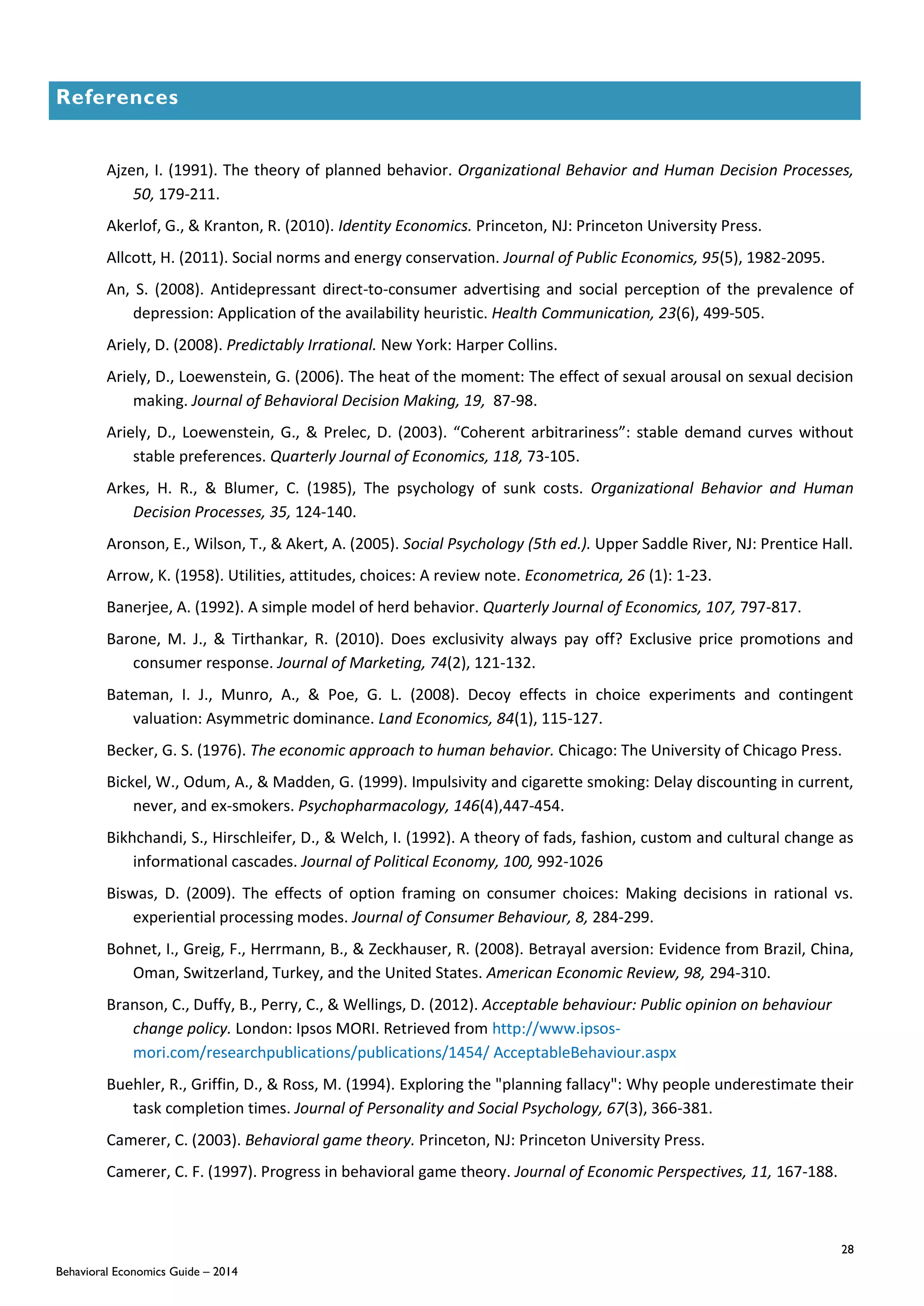 28
Behavioral Economics Guide – 2014
References
Ajzen, I. (1991). The theory of planned behavior. Organizational Behavior and Human Decision Processes,
50, 179-211.
Akerlof, G., & Kranton, R. (2010). Identity Economics. Princeton, NJ: Princeton University Press.
Allcott, H. (2011). Social norms and energy conservation. Journal of Public Economics, 95(5), 1982-2095.
An, S. (2008). Antidepressant direct-to-consumer advertising and social perception of the prevalence of
depression: Application of the availability heuristic. Health Communication, 23(6), 499-505.
Ariely, D. (2008). Predictably Irrational. New York: Harper Collins.
Ariely, D., Loewenstein, G. (2006). The heat of the moment: The effect of sexual arousal on sexual decision
making. Journal of Behavioral Decision Making, 19, 87-98.
Ariely, D., Loewenstein, G., & Prelec, D. (2003). “Coherent arbitrariness”: stable demand curves without
stable preferences. Quarterly Journal of Economics, 118, 73-105.
Arkes, H. R., & Blumer, C. (1985), The psychology of sunk costs. Organizational Behavior and Human
Decision Processes, 35, 124-140.
Aronson, E., Wilson, T., & Akert, A. (2005). Social Psychology (5th ed.). Upper Saddle River, NJ: Prentice Hall.
Arrow, K. (1958). Utilities, attitudes, choices: A review note. Econometrica, 26 (1): 1-23.
Banerjee, A. (1992). A simple model of herd behavior. Quarterly Journal of Economics, 107, 797-817.
Barone, M. J., & Tirthankar, R. (2010). Does exclusivity always pay off? Exclusive price promotions and
consumer response. Journal of Marketing, 74(2), 121-132.
Bateman, I. J., Munro, A., & Poe, G. L. (2008). Decoy effects in choice experiments and contingent
valuation: Asymmetric dominance. Land Economics, 84(1), 115-127.
Becker, G. S. (1976). The economic approach to human behavior. Chicago: The University of Chicago Press.
Bickel, W., Odum, A., & Madden, G. (1999). Impulsivity and cigarette smoking: Delay discounting in current,
never, and ex-smokers. Psychopharmacology, 146(4),447-454.
Bikhchandi, S., Hirschleifer, D., & Welch, I. (1992). A theory of fads, fashion, custom and cultural change as
informational cascades. Journal of Political Economy, 100, 992-1026
Biswas, D. (2009). The effects of option framing on consumer choices: Making decisions in rational vs.
experiential processing modes. Journal of Consumer Behaviour, 8, 284-299.
Bohnet, I., Greig, F., Herrmann, B., & Zeckhauser, R. (2008). Betrayal aversion: Evidence from Brazil, China,
Oman, Switzerland, Turkey, and the United States. American Economic Review, 98, 294-310.
Branson, C., Duffy, B., Perry, C., & Wellings, D. (2012). Acceptable behaviour: Public opinion on behaviour
change policy. London: Ipsos MORI. Retrieved from http://www.ipsos-
mori.com/researchpublications/publications/1454/ AcceptableBehaviour.aspx
Buehler, R., Griffin, D., & Ross, M. (1994). Exploring the "planning fallacy": Why people underestimate their
task completion times. Journal of Personality and Social Psychology, 67(3), 366-381.
Camerer, C. (2003). Behavioral game theory. Princeton, NJ: Princeton University Press.
Camerer, C. F. (1997). Progress in behavioral game theory. Journal of Economic Perspectives, 11, 167-188.
 