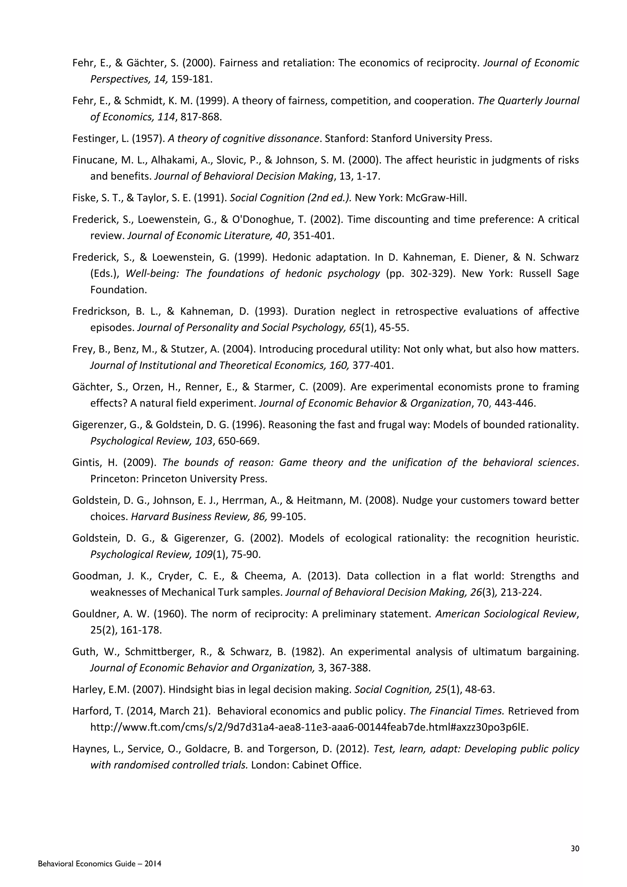 30
Behavioral Economics Guide – 2014
Fehr, E., & Gächter, S. (2000). Fairness and retaliation: The economics of reciprocity. Journal of Economic
Perspectives, 14, 159-181.
Fehr, E., & Schmidt, K. M. (1999). A theory of fairness, competition, and cooperation. The Quarterly Journal
of Economics, 114, 817-868.
Festinger, L. (1957). A theory of cognitive dissonance. Stanford: Stanford University Press.
Finucane, M. L., Alhakami, A., Slovic, P., & Johnson, S. M. (2000). The affect heuristic in judgments of risks
and benefits. Journal of Behavioral Decision Making, 13, 1-17.
Fiske, S. T., & Taylor, S. E. (1991). Social Cognition (2nd ed.). New York: McGraw-Hill.
Frederick, S., Loewenstein, G., & O'Donoghue, T. (2002). Time discounting and time preference: A critical
review. Journal of Economic Literature, 40, 351-401.
Frederick, S., & Loewenstein, G. (1999). Hedonic adaptation. In D. Kahneman, E. Diener, & N. Schwarz
(Eds.), Well-being: The foundations of hedonic psychology (pp. 302-329). New York: Russell Sage
Foundation.
Fredrickson, B. L., & Kahneman, D. (1993). Duration neglect in retrospective evaluations of affective
episodes. Journal of Personality and Social Psychology, 65(1), 45-55.
Frey, B., Benz, M., & Stutzer, A. (2004). Introducing procedural utility: Not only what, but also how matters.
Journal of Institutional and Theoretical Economics, 160, 377-401.
Gächter, S., Orzen, H., Renner, E., & Starmer, C. (2009). Are experimental economists prone to framing
effects? A natural field experiment. Journal of Economic Behavior & Organization, 70, 443-446.
Gigerenzer, G., & Goldstein, D. G. (1996). Reasoning the fast and frugal way: Models of bounded rationality.
Psychological Review, 103, 650-669.
Gintis, H. (2009). The bounds of reason: Game theory and the unification of the behavioral sciences.
Princeton: Princeton University Press.
Goldstein, D. G., Johnson, E. J., Herrman, A., & Heitmann, M. (2008). Nudge your customers toward better
choices. Harvard Business Review, 86, 99-105.
Goldstein, D. G., & Gigerenzer, G. (2002). Models of ecological rationality: the recognition heuristic.
Psychological Review, 109(1), 75-90.
Goodman, J. K., Cryder, C. E., & Cheema, A. (2013). Data collection in a flat world: Strengths and
weaknesses of Mechanical Turk samples. Journal of Behavioral Decision Making, 26(3), 213-224.
Gouldner, A. W. (1960). The norm of reciprocity: A preliminary statement. American Sociological Review,
25(2), 161-178.
Guth, W., Schmittberger, R., & Schwarz, B. (1982). An experimental analysis of ultimatum bargaining.
Journal of Economic Behavior and Organization, 3, 367-388.
Harley, E.M. (2007). Hindsight bias in legal decision making. Social Cognition, 25(1), 48-63.
Harford, T. (2014, March 21). Behavioral economics and public policy. The Financial Times. Retrieved from
http://www.ft.com/cms/s/2/9d7d31a4-aea8-11e3-aaa6-00144feab7de.html#axzz30po3p6lE.
Haynes, L., Service, O., Goldacre, B. and Torgerson, D. (2012). Test, learn, adapt: Developing public policy
with randomised controlled trials. London: Cabinet Office.
 