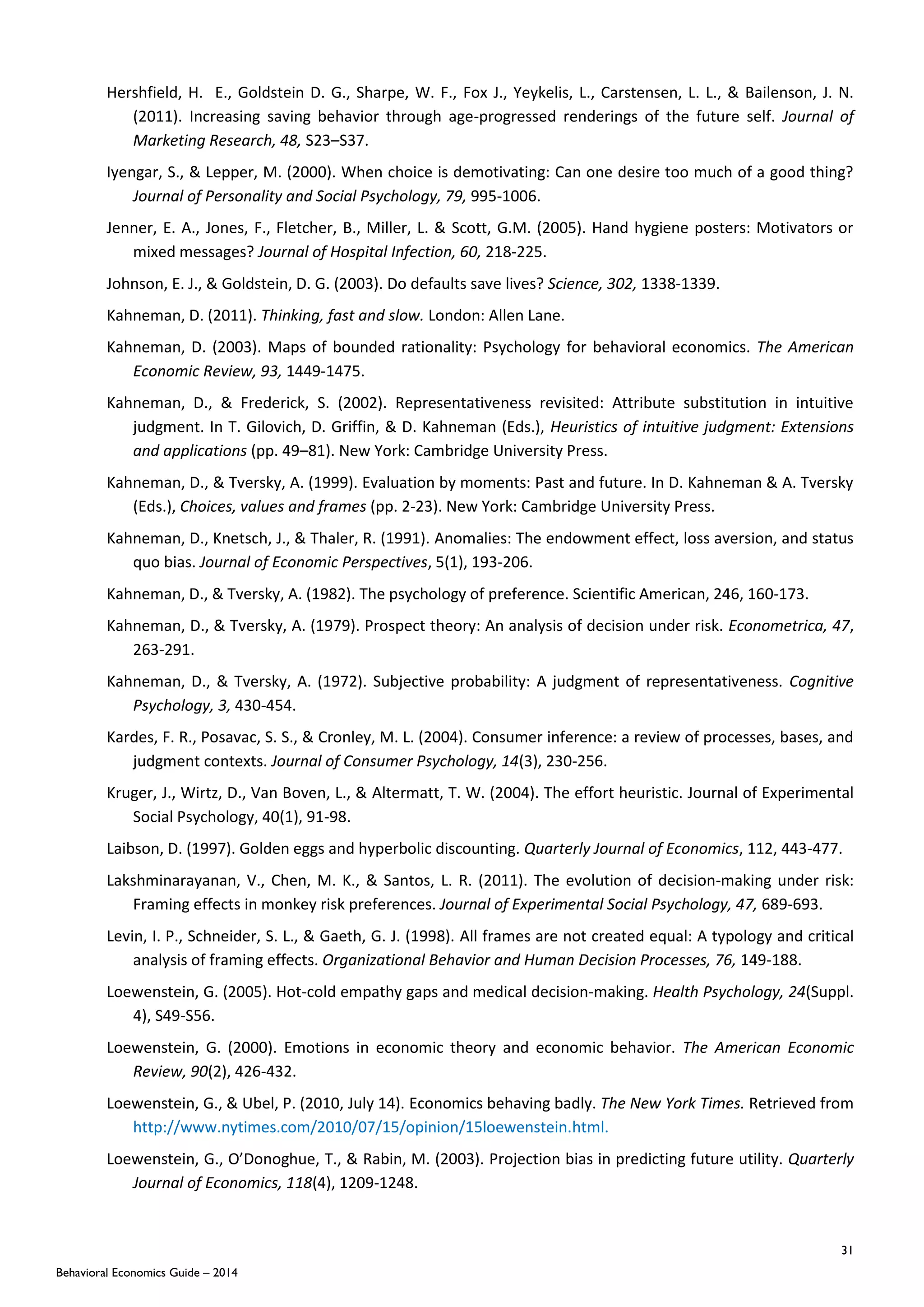 31
Behavioral Economics Guide – 2014
Hershfield, H. E., Goldstein D. G., Sharpe, W. F., Fox J., Yeykelis, L., Carstensen, L. L., & Bailenson, J. N.
(2011). Increasing saving behavior through age-progressed renderings of the future self. Journal of
Marketing Research, 48, S23–S37.
Iyengar, S., & Lepper, M. (2000). When choice is demotivating: Can one desire too much of a good thing?
Journal of Personality and Social Psychology, 79, 995-1006.
Jenner, E. A., Jones, F., Fletcher, B., Miller, L. & Scott, G.M. (2005). Hand hygiene posters: Motivators or
mixed messages? Journal of Hospital Infection, 60, 218-225.
Johnson, E. J., & Goldstein, D. G. (2003). Do defaults save lives? Science, 302, 1338-1339.
Kahneman, D. (2011). Thinking, fast and slow. London: Allen Lane.
Kahneman, D. (2003). Maps of bounded rationality: Psychology for behavioral economics. The American
Economic Review, 93, 1449-1475.
Kahneman, D., & Frederick, S. (2002). Representativeness revisited: Attribute substitution in intuitive
judgment. In T. Gilovich, D. Griffin, & D. Kahneman (Eds.), Heuristics of intuitive judgment: Extensions
and applications (pp. 49–81). New York: Cambridge University Press.
Kahneman, D., & Tversky, A. (1999). Evaluation by moments: Past and future. In D. Kahneman & A. Tversky
(Eds.), Choices, values and frames (pp. 2-23). New York: Cambridge University Press.
Kahneman, D., Knetsch, J., & Thaler, R. (1991). Anomalies: The endowment effect, loss aversion, and status
quo bias. Journal of Economic Perspectives, 5(1), 193-206.
Kahneman, D., & Tversky, A. (1982). The psychology of preference. Scientific American, 246, 160-173.
Kahneman, D., & Tversky, A. (1979). Prospect theory: An analysis of decision under risk. Econometrica, 47,
263-291.
Kahneman, D., & Tversky, A. (1972). Subjective probability: A judgment of representativeness. Cognitive
Psychology, 3, 430-454.
Kardes, F. R., Posavac, S. S., & Cronley, M. L. (2004). Consumer inference: a review of processes, bases, and
judgment contexts. Journal of Consumer Psychology, 14(3), 230-256.
Kruger, J., Wirtz, D., Van Boven, L., & Altermatt, T. W. (2004). The effort heuristic. Journal of Experimental
Social Psychology, 40(1), 91-98.
Laibson, D. (1997). Golden eggs and hyperbolic discounting. Quarterly Journal of Economics, 112, 443-477.
Lakshminarayanan, V., Chen, M. K., & Santos, L. R. (2011). The evolution of decision-making under risk:
Framing effects in monkey risk preferences. Journal of Experimental Social Psychology, 47, 689-693.
Levin, I. P., Schneider, S. L., & Gaeth, G. J. (1998). All frames are not created equal: A typology and critical
analysis of framing effects. Organizational Behavior and Human Decision Processes, 76, 149-188.
Loewenstein, G. (2005). Hot-cold empathy gaps and medical decision-making. Health Psychology, 24(Suppl.
4), S49-S56.
Loewenstein, G. (2000). Emotions in economic theory and economic behavior. The American Economic
Review, 90(2), 426-432.
Loewenstein, G., & Ubel, P. (2010, July 14). Economics behaving badly. The New York Times. Retrieved from
http://www.nytimes.com/2010/07/15/opinion/15loewenstein.html.
Loewenstein, G., O’Donoghue, T., & Rabin, M. (2003). Projection bias in predicting future utility. Quarterly
Journal of Economics, 118(4), 1209-1248.
 