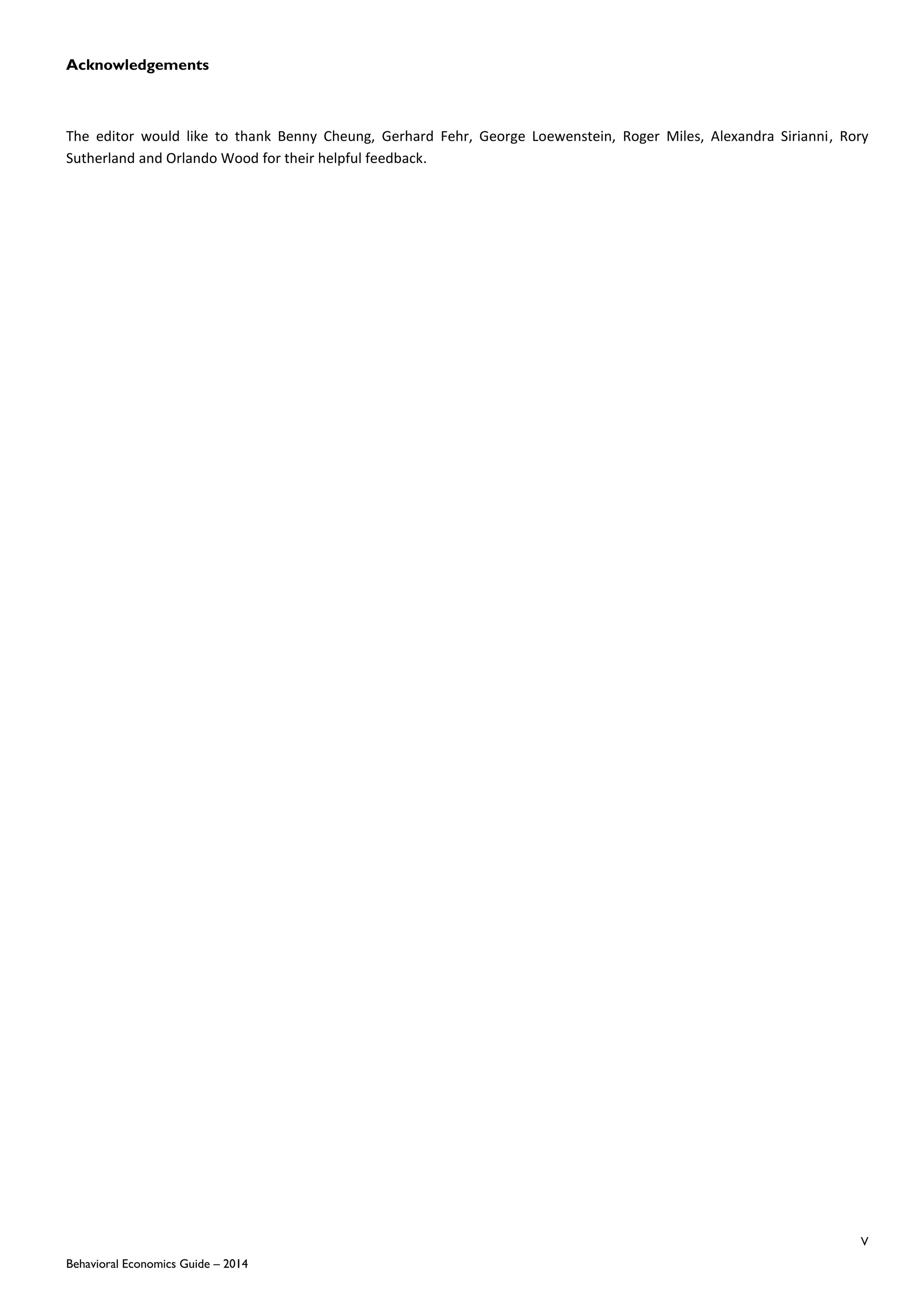 V
Behavioral Economics Guide – 2014
Acknowledgements
The editor would like to thank Benny Cheung, Gerhard Fehr, George Loewenstein, Roger Miles, Alexandra Sirianni, Rory
Sutherland and Orlando Wood for their helpful feedback.
 