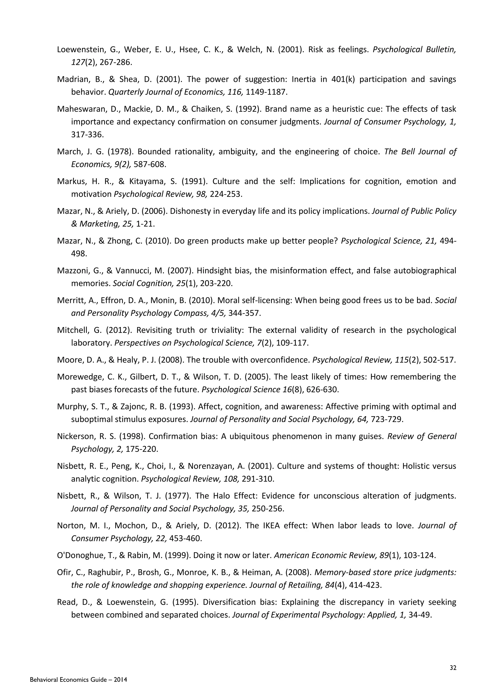 32
Behavioral Economics Guide – 2014
Loewenstein, G., Weber, E. U., Hsee, C. K., & Welch, N. (2001). Risk as feelings. Psychological Bulletin,
127(2), 267-286.
Madrian, B., & Shea, D. (2001). The power of suggestion: Inertia in 401(k) participation and savings
behavior. Quarterly Journal of Economics, 116, 1149-1187.
Maheswaran, D., Mackie, D. M., & Chaiken, S. (1992). Brand name as a heuristic cue: The effects of task
importance and expectancy confirmation on consumer judgments. Journal of Consumer Psychology, 1,
317-336.
March, J. G. (1978). Bounded rationality, ambiguity, and the engineering of choice. The Bell Journal of
Economics, 9(2), 587-608.
Markus, H. R., & Kitayama, S. (1991). Culture and the self: Implications for cognition, emotion and
motivation Psychological Review, 98, 224-253.
Mazar, N., & Ariely, D. (2006). Dishonesty in everyday life and its policy implications. Journal of Public Policy
& Marketing, 25, 1-21.
Mazar, N., & Zhong, C. (2010). Do green products make up better people? Psychological Science, 21, 494-
498.
Mazzoni, G., & Vannucci, M. (2007). Hindsight bias, the misinformation effect, and false autobiographical
memories. Social Cognition, 25(1), 203-220.
Merritt, A., Effron, D. A., Monin, B. (2010). Moral self-licensing: When being good frees us to be bad. Social
and Personality Psychology Compass, 4/5, 344-357.
Mitchell, G. (2012). Revisiting truth or triviality: The external validity of research in the psychological
laboratory. Perspectives on Psychological Science, 7(2), 109-117.
Moore, D. A., & Healy, P. J. (2008). The trouble with overconfidence. Psychological Review, 115(2), 502-517.
Morewedge, C. K., Gilbert, D. T., & Wilson, T. D. (2005). The least likely of times: How remembering the
past biases forecasts of the future. Psychological Science 16(8), 626-630.
Murphy, S. T., & Zajonc, R. B. (1993). Affect, cognition, and awareness: Affective priming with optimal and
suboptimal stimulus exposures. Journal of Personality and Social Psychology, 64, 723-729.
Nickerson, R. S. (1998). Confirmation bias: A ubiquitous phenomenon in many guises. Review of General
Psychology, 2, 175-220.
Nisbett, R. E., Peng, K., Choi, I., & Norenzayan, A. (2001). Culture and systems of thought: Holistic versus
analytic cognition. Psychological Review, 108, 291-310.
Nisbett, R., & Wilson, T. J. (1977). The Halo Effect: Evidence for unconscious alteration of judgments.
Journal of Personality and Social Psychology, 35, 250-256.
Norton, M. I., Mochon, D., & Ariely, D. (2012). The IKEA effect: When labor leads to love. Journal of
Consumer Psychology, 22, 453-460.
O'Donoghue, T., & Rabin, M. (1999). Doing it now or later. American Economic Review, 89(1), 103-124.
Ofir, C., Raghubir, P., Brosh, G., Monroe, K. B., & Heiman, A. (2008). Memory-based store price judgments:
the role of knowledge and shopping experience. Journal of Retailing, 84(4), 414-423.
Read, D., & Loewenstein, G. (1995). Diversification bias: Explaining the discrepancy in variety seeking
between combined and separated choices. Journal of Experimental Psychology: Applied, 1, 34-49.
 