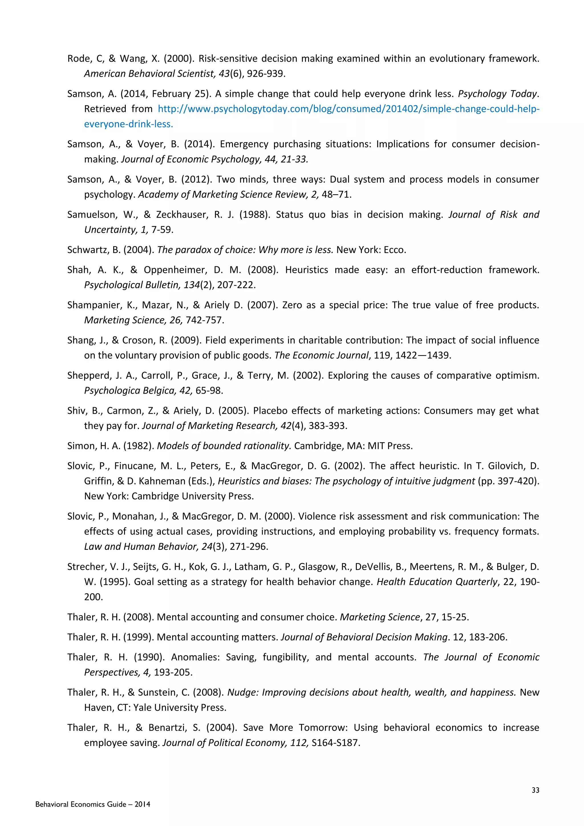 33
Behavioral Economics Guide – 2014
Rode, C, & Wang, X. (2000). Risk-sensitive decision making examined within an evolutionary framework.
American Behavioral Scientist, 43(6), 926-939.
Samson, A. (2014, February 25). A simple change that could help everyone drink less. Psychology Today.
Retrieved from http://www.psychologytoday.com/blog/consumed/201402/simple-change-could-help-
everyone-drink-less.
Samson, A., & Voyer, B. (2014). Emergency purchasing situations: Implications for consumer decision-
making. Journal of Economic Psychology, 44, 21-33.
Samson, A., & Voyer, B. (2012). Two minds, three ways: Dual system and process models in consumer
psychology. Academy of Marketing Science Review, 2, 48–71.
Samuelson, W., & Zeckhauser, R. J. (1988). Status quo bias in decision making. Journal of Risk and
Uncertainty, 1, 7-59.
Schwartz, B. (2004). The paradox of choice: Why more is less. New York: Ecco.
Shah, A. K., & Oppenheimer, D. M. (2008). Heuristics made easy: an effort-reduction framework.
Psychological Bulletin, 134(2), 207-222.
Shampanier, K., Mazar, N., & Ariely D. (2007). Zero as a special price: The true value of free products.
Marketing Science, 26, 742-757.
Shang, J., & Croson, R. (2009). Field experiments in charitable contribution: The impact of social influence
on the voluntary provision of public goods. The Economic Journal, 119, 1422—1439.
Shepperd, J. A., Carroll, P., Grace, J., & Terry, M. (2002). Exploring the causes of comparative optimism.
Psychologica Belgica, 42, 65-98.
Shiv, B., Carmon, Z., & Ariely, D. (2005). Placebo effects of marketing actions: Consumers may get what
they pay for. Journal of Marketing Research, 42(4), 383-393.
Simon, H. A. (1982). Models of bounded rationality. Cambridge, MA: MIT Press.
Slovic, P., Finucane, M. L., Peters, E., & MacGregor, D. G. (2002). The affect heuristic. In T. Gilovich, D.
Griffin, & D. Kahneman (Eds.), Heuristics and biases: The psychology of intuitive judgment (pp. 397-420).
New York: Cambridge University Press.
Slovic, P., Monahan, J., & MacGregor, D. M. (2000). Violence risk assessment and risk communication: The
effects of using actual cases, providing instructions, and employing probability vs. frequency formats.
Law and Human Behavior, 24(3), 271-296.
Strecher, V. J., Seijts, G. H., Kok, G. J., Latham, G. P., Glasgow, R., DeVellis, B., Meertens, R. M., & Bulger, D.
W. (1995). Goal setting as a strategy for health behavior change. Health Education Quarterly, 22, 190-
200.
Thaler, R. H. (2008). Mental accounting and consumer choice. Marketing Science, 27, 15-25.
Thaler, R. H. (1999). Mental accounting matters. Journal of Behavioral Decision Making. 12, 183-206.
Thaler, R. H. (1990). Anomalies: Saving, fungibility, and mental accounts. The Journal of Economic
Perspectives, 4, 193-205.
Thaler, R. H., & Sunstein, C. (2008). Nudge: Improving decisions about health, wealth, and happiness. New
Haven, CT: Yale University Press.
Thaler, R. H., & Benartzi, S. (2004). Save More Tomorrow: Using behavioral economics to increase
employee saving. Journal of Political Economy, 112, S164-S187.
 