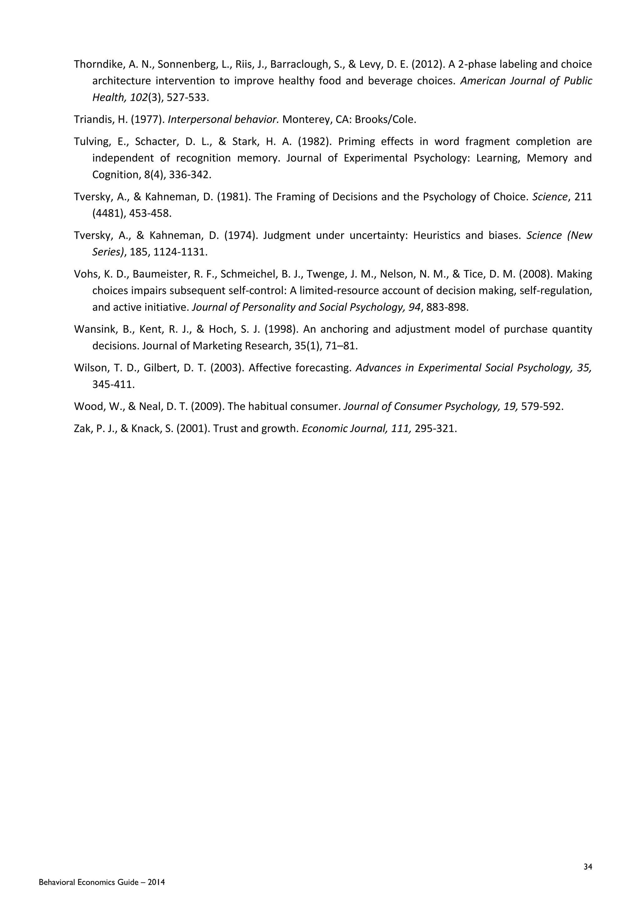 34
Behavioral Economics Guide – 2014
Thorndike, A. N., Sonnenberg, L., Riis, J., Barraclough, S., & Levy, D. E. (2012). A 2-phase labeling and choice
architecture intervention to improve healthy food and beverage choices. American Journal of Public
Health, 102(3), 527-533.
Triandis, H. (1977). Interpersonal behavior. Monterey, CA: Brooks/Cole.
Tulving, E., Schacter, D. L., & Stark, H. A. (1982). Priming effects in word fragment completion are
independent of recognition memory. Journal of Experimental Psychology: Learning, Memory and
Cognition, 8(4), 336-342.
Tversky, A., & Kahneman, D. (1981). The Framing of Decisions and the Psychology of Choice. Science, 211
(4481), 453-458.
Tversky, A., & Kahneman, D. (1974). Judgment under uncertainty: Heuristics and biases. Science (New
Series), 185, 1124-1131.
Vohs, K. D., Baumeister, R. F., Schmeichel, B. J., Twenge, J. M., Nelson, N. M., & Tice, D. M. (2008). Making
choices impairs subsequent self‐control: A limited‐resource account of decision making, self‐regulation,
and active initiative. Journal of Personality and Social Psychology, 94, 883‐898.
Wansink, B., Kent, R. J., & Hoch, S. J. (1998). An anchoring and adjustment model of purchase quantity
decisions. Journal of Marketing Research, 35(1), 71–81.
Wilson, T. D., Gilbert, D. T. (2003). Affective forecasting. Advances in Experimental Social Psychology, 35,
345-411.
Wood, W., & Neal, D. T. (2009). The habitual consumer. Journal of Consumer Psychology, 19, 579-592.
Zak, P. J., & Knack, S. (2001). Trust and growth. Economic Journal, 111, 295-321.
 