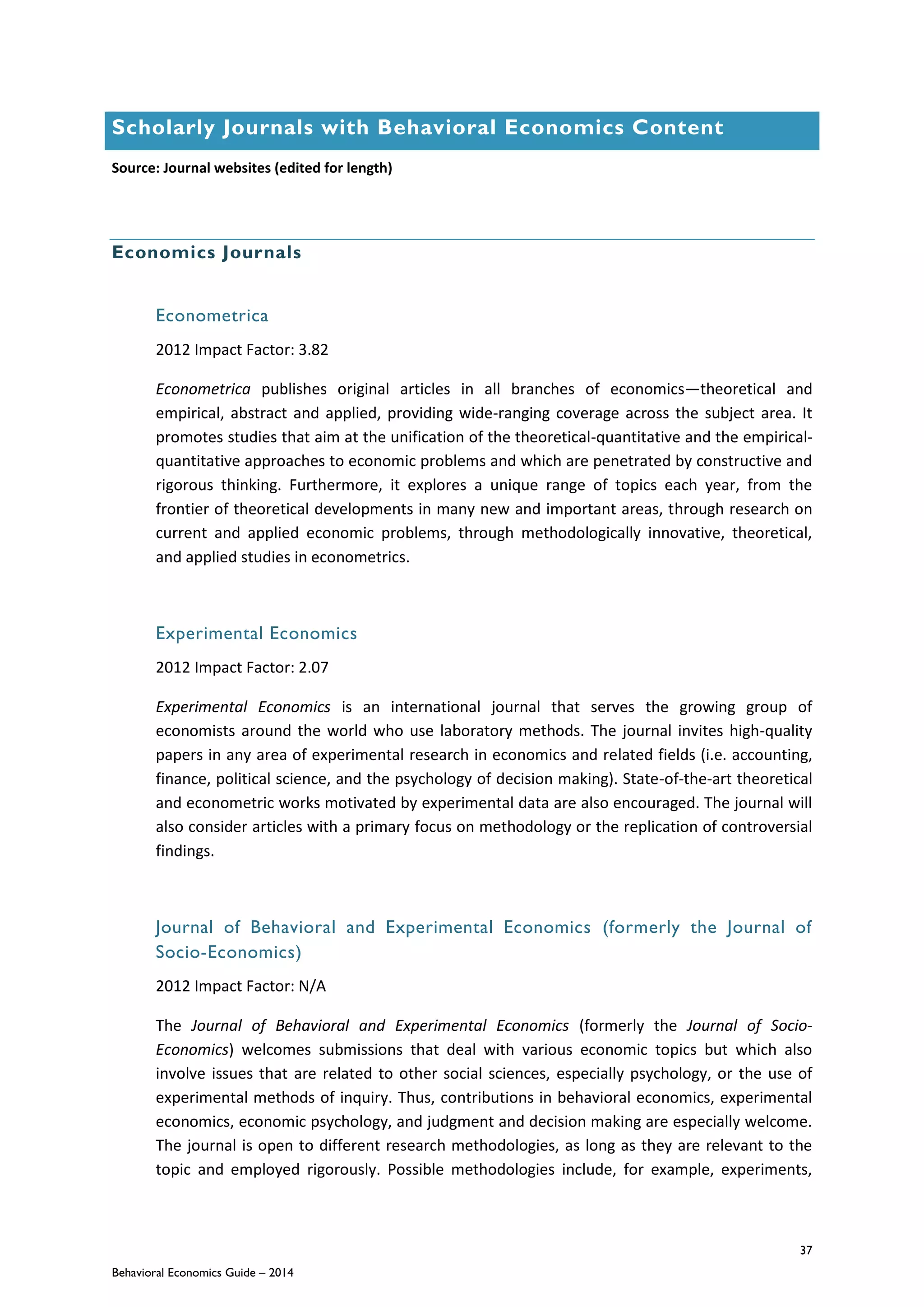 37
Behavioral Economics Guide – 2014
Scholarly Journals with Behavioral Economics Content
Source: Journal websites (edited for length)
Economics Journals
Econometrica
2012 Impact Factor: 3.82
Econometrica publishes original articles in all branches of economics—theoretical and
empirical, abstract and applied, providing wide-ranging coverage across the subject area. It
promotes studies that aim at the unification of the theoretical-quantitative and the empirical-
quantitative approaches to economic problems and which are penetrated by constructive and
rigorous thinking. Furthermore, it explores a unique range of topics each year, from the
frontier of theoretical developments in many new and important areas, through research on
current and applied economic problems, through methodologically innovative, theoretical,
and applied studies in econometrics.
Experimental Economics
2012 Impact Factor: 2.07
Experimental Economics is an international journal that serves the growing group of
economists around the world who use laboratory methods. The journal invites high-quality
papers in any area of experimental research in economics and related fields (i.e. accounting,
finance, political science, and the psychology of decision making). State-of-the-art theoretical
and econometric works motivated by experimental data are also encouraged. The journal will
also consider articles with a primary focus on methodology or the replication of controversial
findings.
Journal of Behavioral and Experimental Economics (formerly the Journal of
Socio-Economics)
2012 Impact Factor: N/A
The Journal of Behavioral and Experimental Economics (formerly the Journal of Socio-
Economics) welcomes submissions that deal with various economic topics but which also
involve issues that are related to other social sciences, especially psychology, or the use of
experimental methods of inquiry. Thus, contributions in behavioral economics, experimental
economics, economic psychology, and judgment and decision making are especially welcome.
The journal is open to different research methodologies, as long as they are relevant to the
topic and employed rigorously. Possible methodologies include, for example, experiments,
 