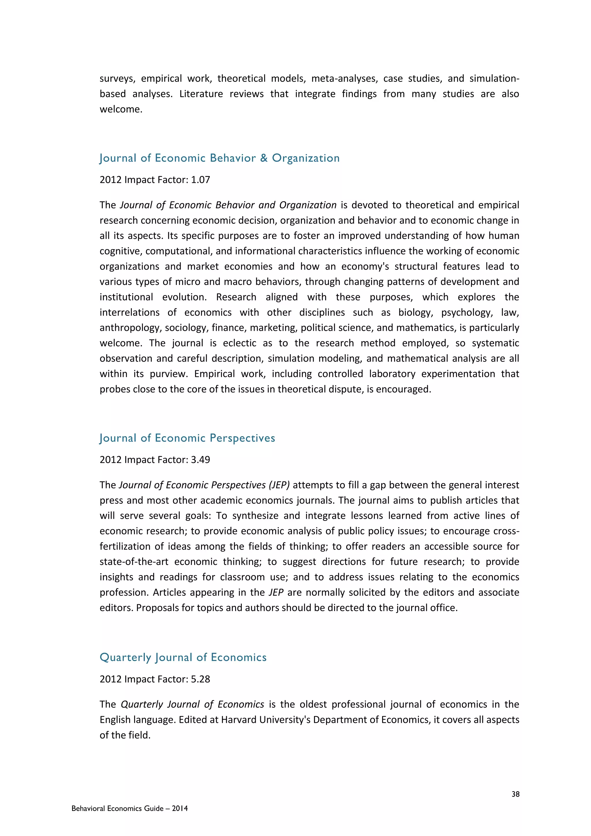 38
Behavioral Economics Guide – 2014
surveys, empirical work, theoretical models, meta-analyses, case studies, and simulation-
based analyses. Literature reviews that integrate findings from many studies are also
welcome.
Journal of Economic Behavior & Organization
2012 Impact Factor: 1.07
The Journal of Economic Behavior and Organization is devoted to theoretical and empirical
research concerning economic decision, organization and behavior and to economic change in
all its aspects. Its specific purposes are to foster an improved understanding of how human
cognitive, computational, and informational characteristics influence the working of economic
organizations and market economies and how an economy's structural features lead to
various types of micro and macro behaviors, through changing patterns of development and
institutional evolution. Research aligned with these purposes, which explores the
interrelations of economics with other disciplines such as biology, psychology, law,
anthropology, sociology, finance, marketing, political science, and mathematics, is particularly
welcome. The journal is eclectic as to the research method employed, so systematic
observation and careful description, simulation modeling, and mathematical analysis are all
within its purview. Empirical work, including controlled laboratory experimentation that
probes close to the core of the issues in theoretical dispute, is encouraged.
Journal of Economic Perspectives
2012 Impact Factor: 3.49
The Journal of Economic Perspectives (JEP) attempts to fill a gap between the general interest
press and most other academic economics journals. The journal aims to publish articles that
will serve several goals: To synthesize and integrate lessons learned from active lines of
economic research; to provide economic analysis of public policy issues; to encourage cross-
fertilization of ideas among the fields of thinking; to offer readers an accessible source for
state-of-the-art economic thinking; to suggest directions for future research; to provide
insights and readings for classroom use; and to address issues relating to the economics
profession. Articles appearing in the JEP are normally solicited by the editors and associate
editors. Proposals for topics and authors should be directed to the journal office.
Quarterly Journal of Economics
2012 Impact Factor: 5.28
The Quarterly Journal of Economics is the oldest professional journal of economics in the
English language. Edited at Harvard University's Department of Economics, it covers all aspects
of the field.
 