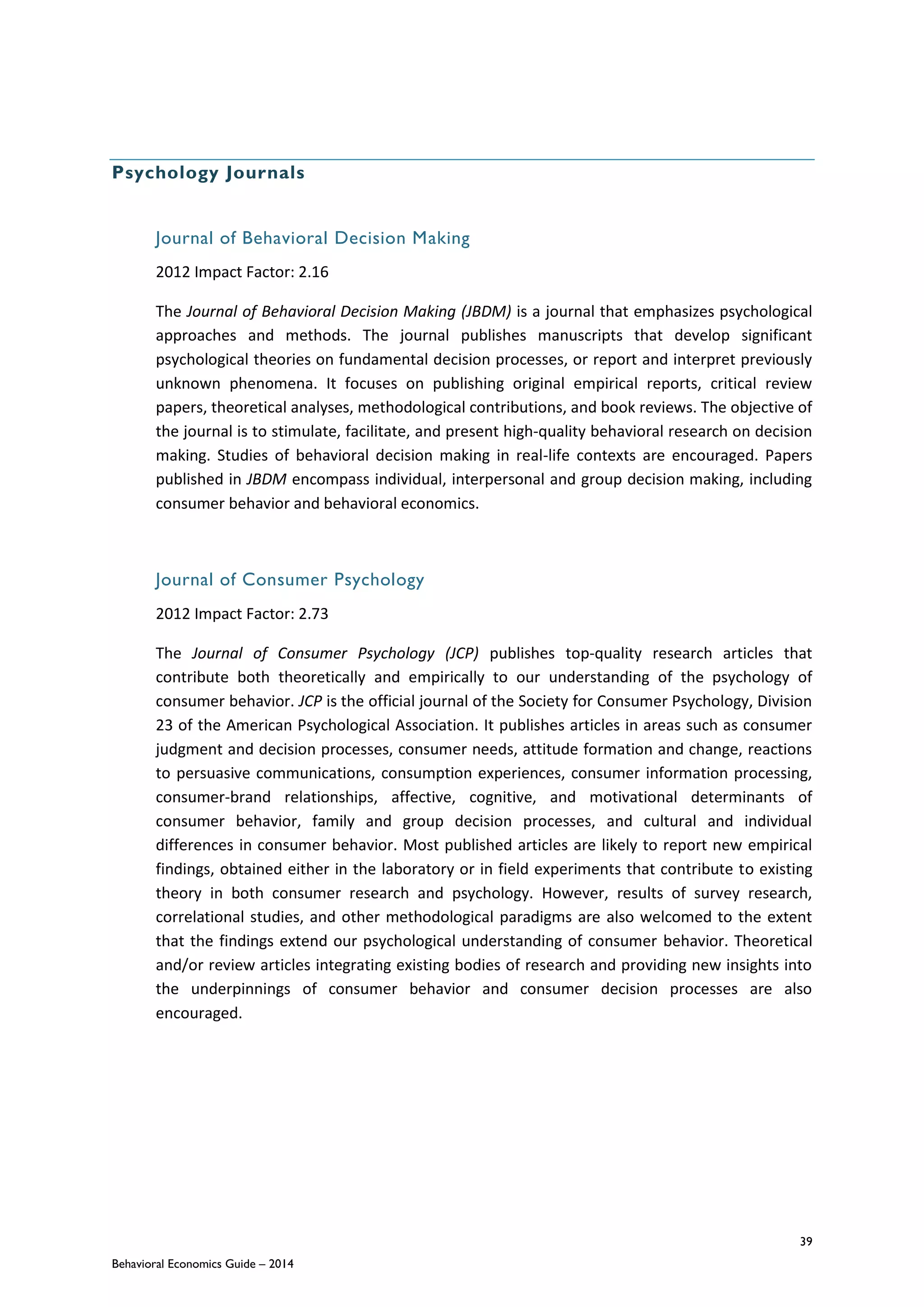 39
Behavioral Economics Guide – 2014
Psychology Journals
Journal of Behavioral Decision Making
2012 Impact Factor: 2.16
The Journal of Behavioral Decision Making (JBDM) is a journal that emphasizes psychological
approaches and methods. The journal publishes manuscripts that develop significant
psychological theories on fundamental decision processes, or report and interpret previously
unknown phenomena. It focuses on publishing original empirical reports, critical review
papers, theoretical analyses, methodological contributions, and book reviews. The objective of
the journal is to stimulate, facilitate, and present high-quality behavioral research on decision
making. Studies of behavioral decision making in real-life contexts are encouraged. Papers
published in JBDM encompass individual, interpersonal and group decision making, including
consumer behavior and behavioral economics.
Journal of Consumer Psychology
2012 Impact Factor: 2.73
The Journal of Consumer Psychology (JCP) publishes top-quality research articles that
contribute both theoretically and empirically to our understanding of the psychology of
consumer behavior. JCP is the official journal of the Society for Consumer Psychology, Division
23 of the American Psychological Association. It publishes articles in areas such as consumer
judgment and decision processes, consumer needs, attitude formation and change, reactions
to persuasive communications, consumption experiences, consumer information processing,
consumer-brand relationships, affective, cognitive, and motivational determinants of
consumer behavior, family and group decision processes, and cultural and individual
differences in consumer behavior. Most published articles are likely to report new empirical
findings, obtained either in the laboratory or in field experiments that contribute to existing
theory in both consumer research and psychology. However, results of survey research,
correlational studies, and other methodological paradigms are also welcomed to the extent
that the findings extend our psychological understanding of consumer behavior. Theoretical
and/or review articles integrating existing bodies of research and providing new insights into
the underpinnings of consumer behavior and consumer decision processes are also
encouraged.
 