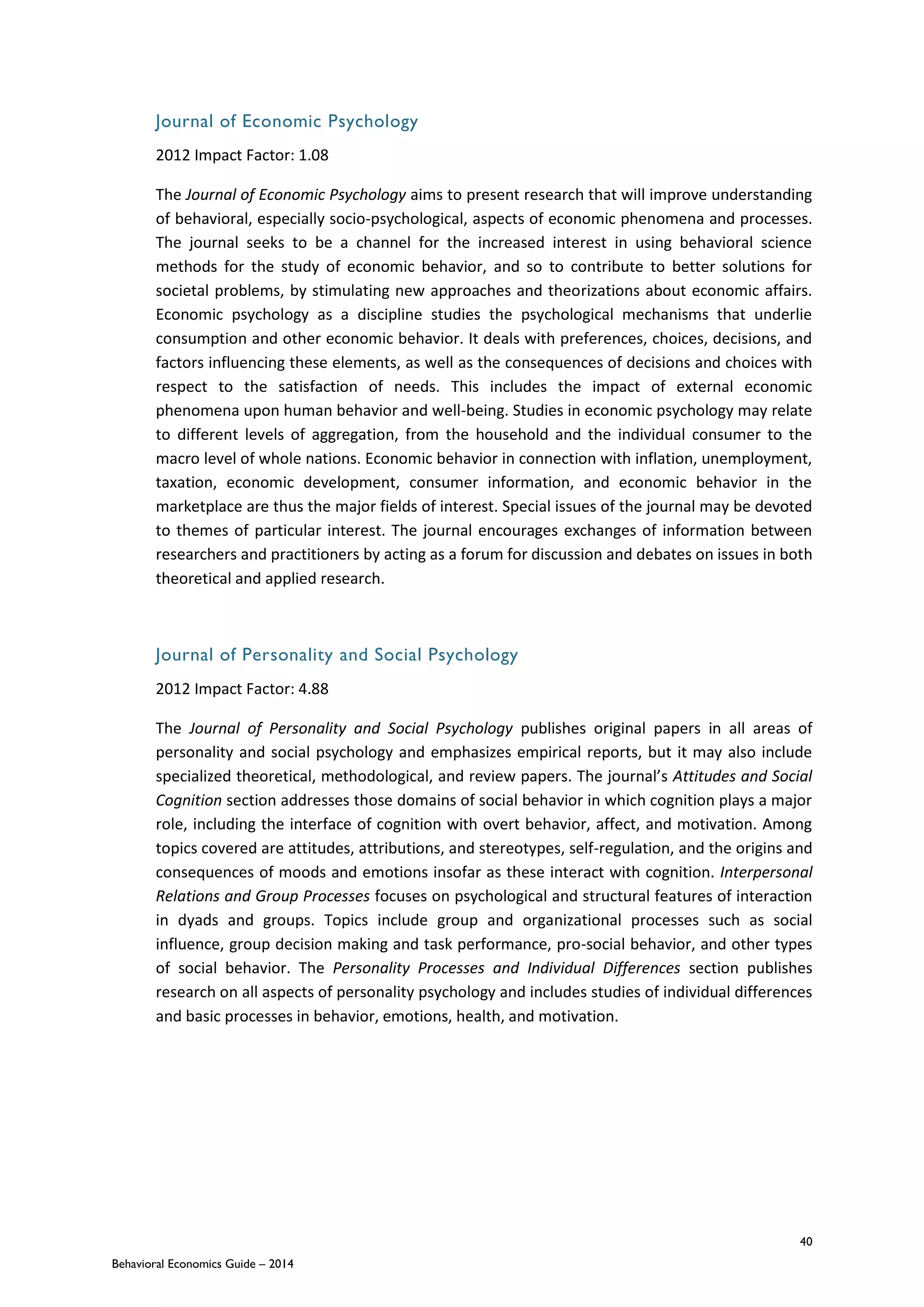 40
Behavioral Economics Guide – 2014
Journal of Economic Psychology
2012 Impact Factor: 1.08
The Journal of Economic Psychology aims to present research that will improve understanding
of behavioral, especially socio-psychological, aspects of economic phenomena and processes.
The journal seeks to be a channel for the increased interest in using behavioral science
methods for the study of economic behavior, and so to contribute to better solutions for
societal problems, by stimulating new approaches and theorizations about economic affairs.
Economic psychology as a discipline studies the psychological mechanisms that underlie
consumption and other economic behavior. It deals with preferences, choices, decisions, and
factors influencing these elements, as well as the consequences of decisions and choices with
respect to the satisfaction of needs. This includes the impact of external economic
phenomena upon human behavior and well-being. Studies in economic psychology may relate
to different levels of aggregation, from the household and the individual consumer to the
macro level of whole nations. Economic behavior in connection with inflation, unemployment,
taxation, economic development, consumer information, and economic behavior in the
marketplace are thus the major fields of interest. Special issues of the journal may be devoted
to themes of particular interest. The journal encourages exchanges of information between
researchers and practitioners by acting as a forum for discussion and debates on issues in both
theoretical and applied research.
Journal of Personality and Social Psychology
2012 Impact Factor: 4.88
The Journal of Personality and Social Psychology publishes original papers in all areas of
personality and social psychology and emphasizes empirical reports, but it may also include
specialized theoretical, methodological, and review papers. The journal’s Attitudes and Social
Cognition section addresses those domains of social behavior in which cognition plays a major
role, including the interface of cognition with overt behavior, affect, and motivation. Among
topics covered are attitudes, attributions, and stereotypes, self-regulation, and the origins and
consequences of moods and emotions insofar as these interact with cognition. Interpersonal
Relations and Group Processes focuses on psychological and structural features of interaction
in dyads and groups. Topics include group and organizational processes such as social
influence, group decision making and task performance, pro-social behavior, and other types
of social behavior. The Personality Processes and Individual Differences section publishes
research on all aspects of personality psychology and includes studies of individual differences
and basic processes in behavior, emotions, health, and motivation.
 