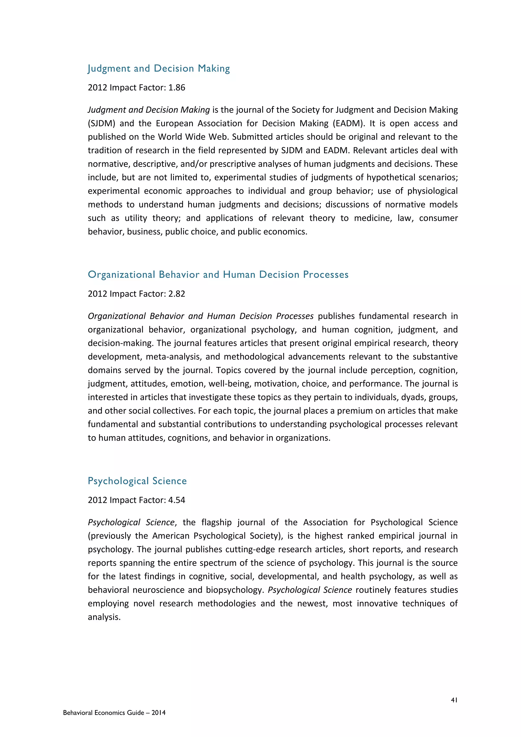 41
Behavioral Economics Guide – 2014
Judgment and Decision Making
2012 Impact Factor: 1.86
Judgment and Decision Making is the journal of the Society for Judgment and Decision Making
(SJDM) and the European Association for Decision Making (EADM). It is open access and
published on the World Wide Web. Submitted articles should be original and relevant to the
tradition of research in the field represented by SJDM and EADM. Relevant articles deal with
normative, descriptive, and/or prescriptive analyses of human judgments and decisions. These
include, but are not limited to, experimental studies of judgments of hypothetical scenarios;
experimental economic approaches to individual and group behavior; use of physiological
methods to understand human judgments and decisions; discussions of normative models
such as utility theory; and applications of relevant theory to medicine, law, consumer
behavior, business, public choice, and public economics.
Organizational Behavior and Human Decision Processes
2012 Impact Factor: 2.82
Organizational Behavior and Human Decision Processes publishes fundamental research in
organizational behavior, organizational psychology, and human cognition, judgment, and
decision-making. The journal features articles that present original empirical research, theory
development, meta-analysis, and methodological advancements relevant to the substantive
domains served by the journal. Topics covered by the journal include perception, cognition,
judgment, attitudes, emotion, well-being, motivation, choice, and performance. The journal is
interested in articles that investigate these topics as they pertain to individuals, dyads, groups,
and other social collectives. For each topic, the journal places a premium on articles that make
fundamental and substantial contributions to understanding psychological processes relevant
to human attitudes, cognitions, and behavior in organizations.
Psychological Science
2012 Impact Factor: 4.54
Psychological Science, the flagship journal of the Association for Psychological Science
(previously the American Psychological Society), is the highest ranked empirical journal in
psychology. The journal publishes cutting-edge research articles, short reports, and research
reports spanning the entire spectrum of the science of psychology. This journal is the source
for the latest findings in cognitive, social, developmental, and health psychology, as well as
behavioral neuroscience and biopsychology. Psychological Science routinely features studies
employing novel research methodologies and the newest, most innovative techniques of
analysis.
 