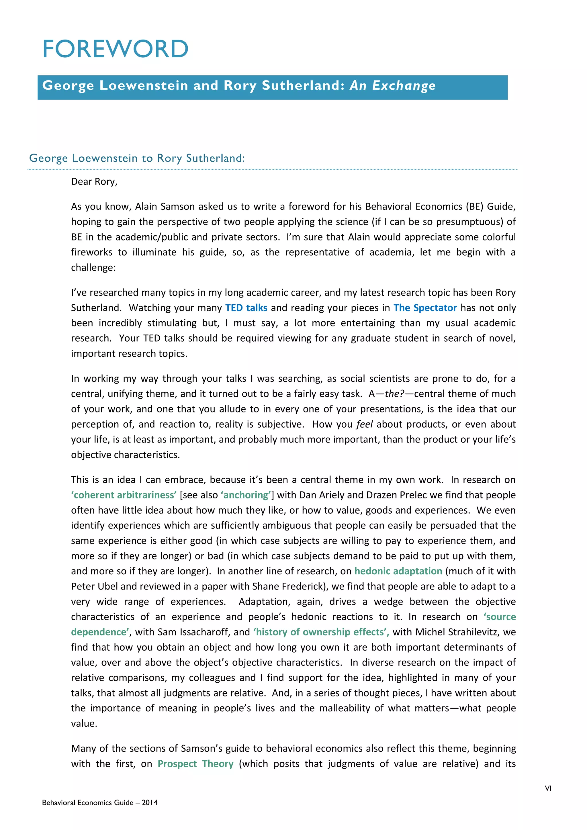 VI
Behavioral Economics Guide – 2014
FOREWORD
George Loewenstein and Rory Sutherland: An Exchange
George Loewenstein to Rory Sutherland:
Dear Rory,
As you know, Alain Samson asked us to write a foreword for his Behavioral Economics (BE) Guide,
hoping to gain the perspective of two people applying the science (if I can be so presumptuous) of
BE in the academic/public and private sectors. I’m sure that Alain would appreciate some colorful
fireworks to illuminate his guide, so, as the representative of academia, let me begin with a
challenge:
I’ve researched many topics in my long academic career, and my latest research topic has been Rory
Sutherland. Watching your many TED talks and reading your pieces in The Spectator has not only
been incredibly stimulating but, I must say, a lot more entertaining than my usual academic
research. Your TED talks should be required viewing for any graduate student in search of novel,
important research topics.
In working my way through your talks I was searching, as social scientists are prone to do, for a
central, unifying theme, and it turned out to be a fairly easy task. A—the?—central theme of much
of your work, and one that you allude to in every one of your presentations, is the idea that our
perception of, and reaction to, reality is subjective. How you feel about products, or even about
your life, is at least as important, and probably much more important, than the product or your life’s
objective characteristics.
This is an idea I can embrace, because it’s been a central theme in my own work. In research on
‘coherent arbitrariness’ [see also ‘anchoring’] with Dan Ariely and Drazen Prelec we find that people
often have little idea about how much they like, or how to value, goods and experiences. We even
identify experiences which are sufficiently ambiguous that people can easily be persuaded that the
same experience is either good (in which case subjects are willing to pay to experience them, and
more so if they are longer) or bad (in which case subjects demand to be paid to put up with them,
and more so if they are longer). In another line of research, on hedonic adaptation (much of it with
Peter Ubel and reviewed in a paper with Shane Frederick), we find that people are able to adapt to a
very wide range of experiences. Adaptation, again, drives a wedge between the objective
characteristics of an experience and people’s hedonic reactions to it. In research on ‘source
dependence’, with Sam Issacharoff, and ‘history of ownership effects’, with Michel Strahilevitz, we
find that how you obtain an object and how long you own it are both important determinants of
value, over and above the object’s objective characteristics. In diverse research on the impact of
relative comparisons, my colleagues and I find support for the idea, highlighted in many of your
talks, that almost all judgments are relative. And, in a series of thought pieces, I have written about
the importance of meaning in people’s lives and the malleability of what matters—what people
value.
Many of the sections of Samson’s guide to behavioral economics also reflect this theme, beginning
with the first, on Prospect Theory (which posits that judgments of value are relative) and its
 