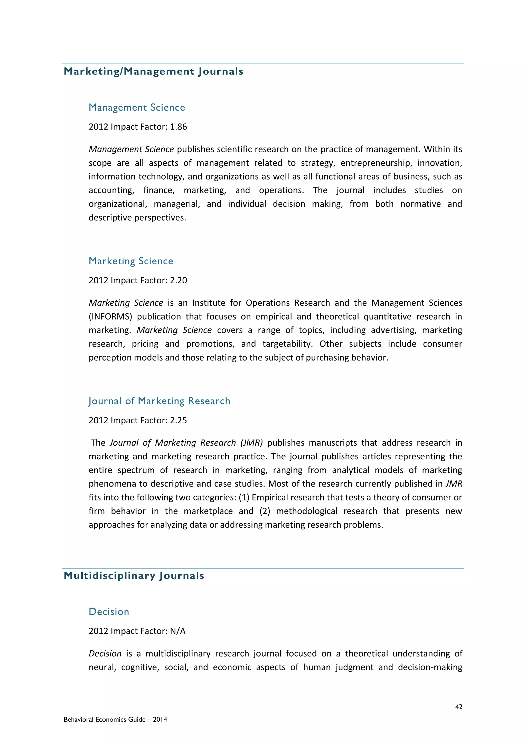 42
Behavioral Economics Guide – 2014
Marketing/Management Journals
Management Science
2012 Impact Factor: 1.86
Management Science publishes scientific research on the practice of management. Within its
scope are all aspects of management related to strategy, entrepreneurship, innovation,
information technology, and organizations as well as all functional areas of business, such as
accounting, finance, marketing, and operations. The journal includes studies on
organizational, managerial, and individual decision making, from both normative and
descriptive perspectives.
Marketing Science
2012 Impact Factor: 2.20
Marketing Science is an Institute for Operations Research and the Management Sciences
(INFORMS) publication that focuses on empirical and theoretical quantitative research in
marketing. Marketing Science covers a range of topics, including advertising, marketing
research, pricing and promotions, and targetability. Other subjects include consumer
perception models and those relating to the subject of purchasing behavior.
Journal of Marketing Research
2012 Impact Factor: 2.25
The Journal of Marketing Research (JMR) publishes manuscripts that address research in
marketing and marketing research practice. The journal publishes articles representing the
entire spectrum of research in marketing, ranging from analytical models of marketing
phenomena to descriptive and case studies. Most of the research currently published in JMR
fits into the following two categories: (1) Empirical research that tests a theory of consumer or
firm behavior in the marketplace and (2) methodological research that presents new
approaches for analyzing data or addressing marketing research problems.
Multidisciplinary Journals
Decision
2012 Impact Factor: N/A
Decision is a multidisciplinary research journal focused on a theoretical understanding of
neural, cognitive, social, and economic aspects of human judgment and decision-making
 