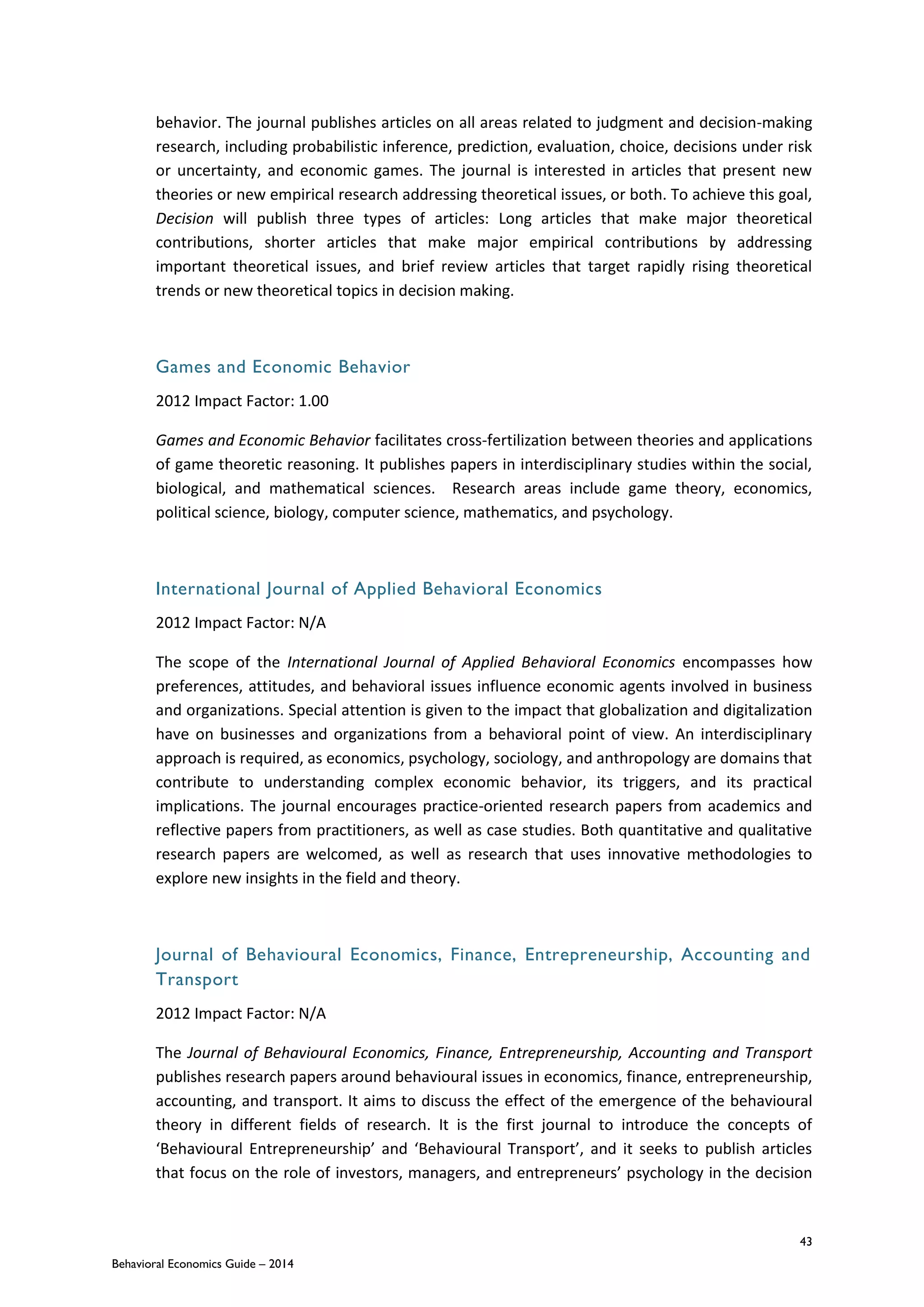 43
Behavioral Economics Guide – 2014
behavior. The journal publishes articles on all areas related to judgment and decision-making
research, including probabilistic inference, prediction, evaluation, choice, decisions under risk
or uncertainty, and economic games. The journal is interested in articles that present new
theories or new empirical research addressing theoretical issues, or both. To achieve this goal,
Decision will publish three types of articles: Long articles that make major theoretical
contributions, shorter articles that make major empirical contributions by addressing
important theoretical issues, and brief review articles that target rapidly rising theoretical
trends or new theoretical topics in decision making.
Games and Economic Behavior
2012 Impact Factor: 1.00
Games and Economic Behavior facilitates cross-fertilization between theories and applications
of game theoretic reasoning. It publishes papers in interdisciplinary studies within the social,
biological, and mathematical sciences. Research areas include game theory, economics,
political science, biology, computer science, mathematics, and psychology.
International Journal of Applied Behavioral Economics
2012 Impact Factor: N/A
The scope of the International Journal of Applied Behavioral Economics encompasses how
preferences, attitudes, and behavioral issues influence economic agents involved in business
and organizations. Special attention is given to the impact that globalization and digitalization
have on businesses and organizations from a behavioral point of view. An interdisciplinary
approach is required, as economics, psychology, sociology, and anthropology are domains that
contribute to understanding complex economic behavior, its triggers, and its practical
implications. The journal encourages practice-oriented research papers from academics and
reflective papers from practitioners, as well as case studies. Both quantitative and qualitative
research papers are welcomed, as well as research that uses innovative methodologies to
explore new insights in the field and theory.
Journal of Behavioural Economics, Finance, Entrepreneurship, Accounting and
Transport
2012 Impact Factor: N/A
The Journal of Behavioural Economics, Finance, Entrepreneurship, Accounting and Transport
publishes research papers around behavioural issues in economics, finance, entrepreneurship,
accounting, and transport. It aims to discuss the effect of the emergence of the behavioural
theory in different fields of research. It is the first journal to introduce the concepts of
‘Behavioural Entrepreneurship’ and ‘Behavioural Transport’, and it seeks to publish articles
that focus on the role of investors, managers, and entrepreneurs’ psychology in the decision
 