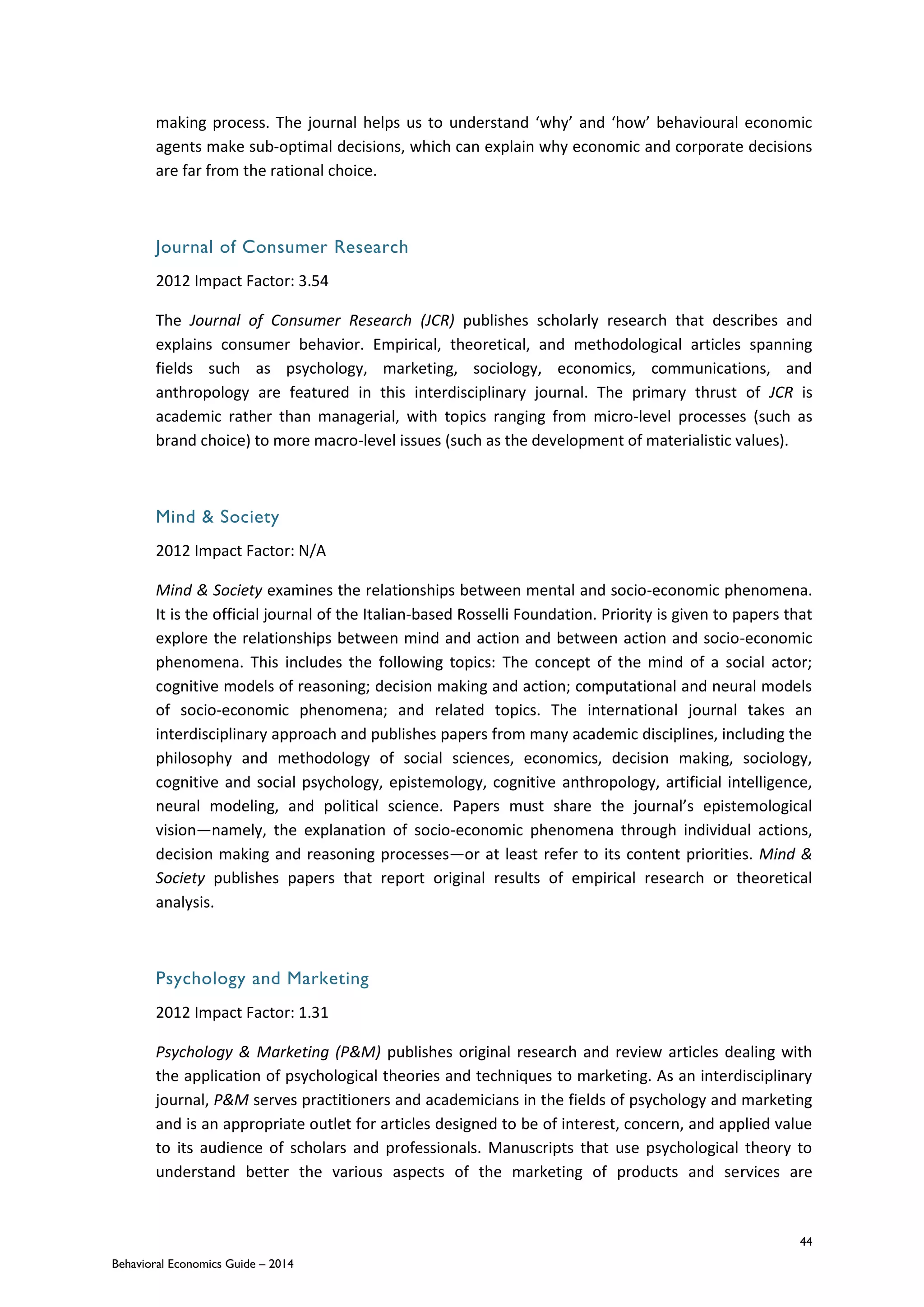 44
Behavioral Economics Guide – 2014
making process. The journal helps us to understand ‘why’ and ‘how’ behavioural economic
agents make sub-optimal decisions, which can explain why economic and corporate decisions
are far from the rational choice.
Journal of Consumer Research
2012 Impact Factor: 3.54
The Journal of Consumer Research (JCR) publishes scholarly research that describes and
explains consumer behavior. Empirical, theoretical, and methodological articles spanning
fields such as psychology, marketing, sociology, economics, communications, and
anthropology are featured in this interdisciplinary journal. The primary thrust of JCR is
academic rather than managerial, with topics ranging from micro-level processes (such as
brand choice) to more macro-level issues (such as the development of materialistic values).
Mind & Society
2012 Impact Factor: N/A
Mind & Society examines the relationships between mental and socio-economic phenomena.
It is the official journal of the Italian-based Rosselli Foundation. Priority is given to papers that
explore the relationships between mind and action and between action and socio-economic
phenomena. This includes the following topics: The concept of the mind of a social actor;
cognitive models of reasoning; decision making and action; computational and neural models
of socio-economic phenomena; and related topics. The international journal takes an
interdisciplinary approach and publishes papers from many academic disciplines, including the
philosophy and methodology of social sciences, economics, decision making, sociology,
cognitive and social psychology, epistemology, cognitive anthropology, artificial intelligence,
neural modeling, and political science. Papers must share the journal’s epistemological
vision—namely, the explanation of socio-economic phenomena through individual actions,
decision making and reasoning processes—or at least refer to its content priorities. Mind &
Society publishes papers that report original results of empirical research or theoretical
analysis.
Psychology and Marketing
2012 Impact Factor: 1.31
Psychology & Marketing (P&M) publishes original research and review articles dealing with
the application of psychological theories and techniques to marketing. As an interdisciplinary
journal, P&M serves practitioners and academicians in the fields of psychology and marketing
and is an appropriate outlet for articles designed to be of interest, concern, and applied value
to its audience of scholars and professionals. Manuscripts that use psychological theory to
understand better the various aspects of the marketing of products and services are
 