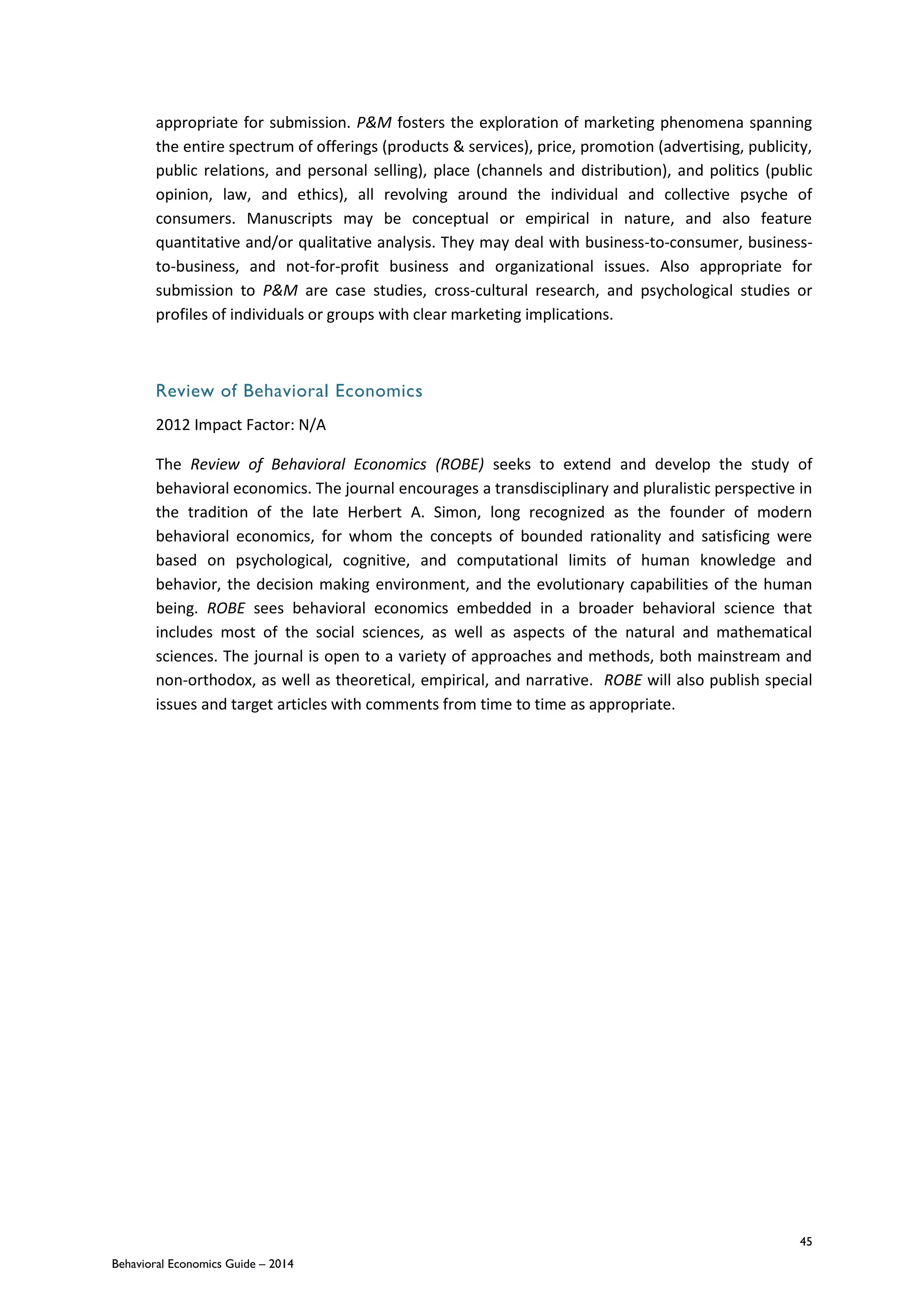 45
Behavioral Economics Guide – 2014
appropriate for submission. P&M fosters the exploration of marketing phenomena spanning
the entire spectrum of offerings (products & services), price, promotion (advertising, publicity,
public relations, and personal selling), place (channels and distribution), and politics (public
opinion, law, and ethics), all revolving around the individual and collective psyche of
consumers. Manuscripts may be conceptual or empirical in nature, and also feature
quantitative and/or qualitative analysis. They may deal with business-to-consumer, business-
to-business, and not-for-profit business and organizational issues. Also appropriate for
submission to P&M are case studies, cross-cultural research, and psychological studies or
profiles of individuals or groups with clear marketing implications.
Review of Behavioral Economics
2012 Impact Factor: N/A
The Review of Behavioral Economics (ROBE) seeks to extend and develop the study of
behavioral economics. The journal encourages a transdisciplinary and pluralistic perspective in
the tradition of the late Herbert A. Simon, long recognized as the founder of modern
behavioral economics, for whom the concepts of bounded rationality and satisficing were
based on psychological, cognitive, and computational limits of human knowledge and
behavior, the decision making environment, and the evolutionary capabilities of the human
being. ROBE sees behavioral economics embedded in a broader behavioral science that
includes most of the social sciences, as well as aspects of the natural and mathematical
sciences. The journal is open to a variety of approaches and methods, both mainstream and
non-orthodox, as well as theoretical, empirical, and narrative. ROBE will also publish special
issues and target articles with comments from time to time as appropriate.
 