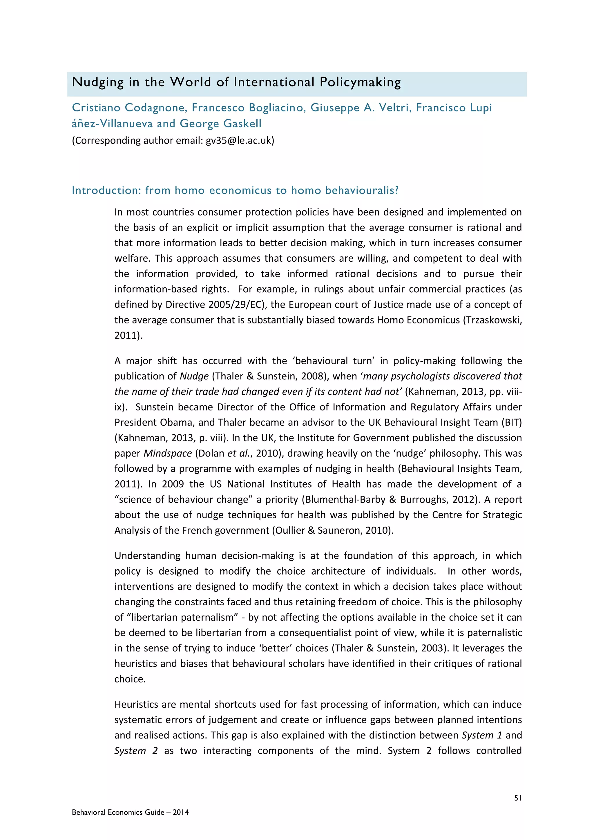 51
Behavioral Economics Guide – 2014
Nudging in the World of International Policymaking
Cristiano Codagnone, Francesco Bogliacino, Giuseppe A. Veltri, Francisco Lupi
áñez-Villanueva and George Gaskell
(Corresponding author email: gv35@le.ac.uk)
Introduction: from homo economicus to homo behaviouralis?
In most countries consumer protection policies have been designed and implemented on
the basis of an explicit or implicit assumption that the average consumer is rational and
that more information leads to better decision making, which in turn increases consumer
welfare. This approach assumes that consumers are willing, and competent to deal with
the information provided, to take informed rational decisions and to pursue their
information-based rights. For example, in rulings about unfair commercial practices (as
defined by Directive 2005/29/EC), the European court of Justice made use of a concept of
the average consumer that is substantially biased towards Homo Economicus (Trzaskowski,
2011).
A major shift has occurred with the ‘behavioural turn’ in policy-making following the
publication of Nudge (Thaler & Sunstein, 2008), when ‘many psychologists discovered that
the name of their trade had changed even if its content had not’ (Kahneman, 2013, pp. viii-
ix). Sunstein became Director of the Office of Information and Regulatory Affairs under
President Obama, and Thaler became an advisor to the UK Behavioural Insight Team (BIT)
(Kahneman, 2013, p. viii). In the UK, the Institute for Government published the discussion
paper Mindspace (Dolan et al., 2010), drawing heavily on the ‘nudge’ philosophy. This was
followed by a programme with examples of nudging in health (Behavioural Insights Team,
2011). In 2009 the US National Institutes of Health has made the development of a
“science of behaviour change” a priority (Blumenthal-Barby & Burroughs, 2012). A report
about the use of nudge techniques for health was published by the Centre for Strategic
Analysis of the French government (Oullier & Sauneron, 2010).
Understanding human decision-making is at the foundation of this approach, in which
policy is designed to modify the choice architecture of individuals. In other words,
interventions are designed to modify the context in which a decision takes place without
changing the constraints faced and thus retaining freedom of choice. This is the philosophy
of “libertarian paternalism” - by not affecting the options available in the choice set it can
be deemed to be libertarian from a consequentialist point of view, while it is paternalistic
in the sense of trying to induce ‘better’ choices (Thaler & Sunstein, 2003). It leverages the
heuristics and biases that behavioural scholars have identified in their critiques of rational
choice.
Heuristics are mental shortcuts used for fast processing of information, which can induce
systematic errors of judgement and create or influence gaps between planned intentions
and realised actions. This gap is also explained with the distinction between System 1 and
System 2 as two interacting components of the mind. System 2 follows controlled
 