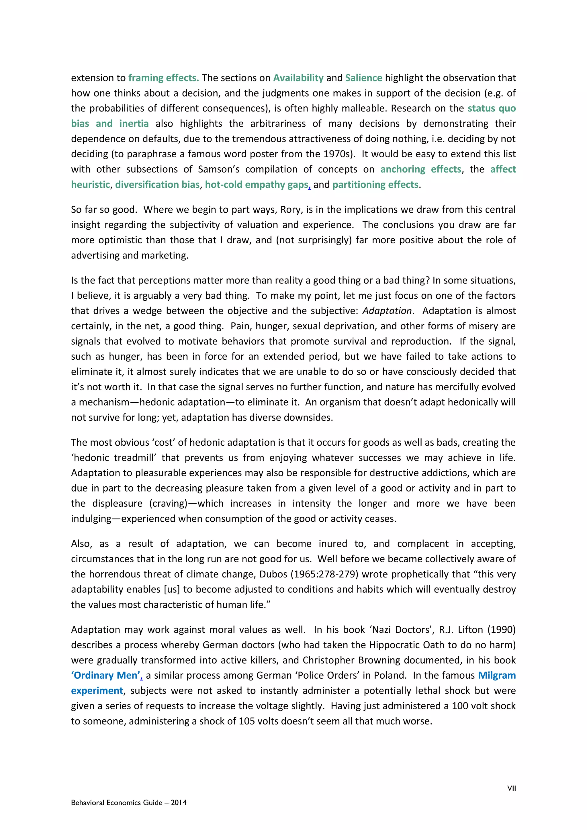 VII
Behavioral Economics Guide – 2014
extension to framing effects. The sections on Availability and Salience highlight the observation that
how one thinks about a decision, and the judgments one makes in support of the decision (e.g. of
the probabilities of different consequences), is often highly malleable. Research on the status quo
bias and inertia also highlights the arbitrariness of many decisions by demonstrating their
dependence on defaults, due to the tremendous attractiveness of doing nothing, i.e. deciding by not
deciding (to paraphrase a famous word poster from the 1970s). It would be easy to extend this list
with other subsections of Samson’s compilation of concepts on anchoring effects, the affect
heuristic, diversification bias, hot-cold empathy gaps, and partitioning effects.
So far so good. Where we begin to part ways, Rory, is in the implications we draw from this central
insight regarding the subjectivity of valuation and experience. The conclusions you draw are far
more optimistic than those that I draw, and (not surprisingly) far more positive about the role of
advertising and marketing.
Is the fact that perceptions matter more than reality a good thing or a bad thing? In some situations,
I believe, it is arguably a very bad thing. To make my point, let me just focus on one of the factors
that drives a wedge between the objective and the subjective: Adaptation. Adaptation is almost
certainly, in the net, a good thing. Pain, hunger, sexual deprivation, and other forms of misery are
signals that evolved to motivate behaviors that promote survival and reproduction. If the signal,
such as hunger, has been in force for an extended period, but we have failed to take actions to
eliminate it, it almost surely indicates that we are unable to do so or have consciously decided that
it’s not worth it. In that case the signal serves no further function, and nature has mercifully evolved
a mechanism—hedonic adaptation—to eliminate it. An organism that doesn’t adapt hedonically will
not survive for long; yet, adaptation has diverse downsides.
The most obvious ‘cost’ of hedonic adaptation is that it occurs for goods as well as bads, creating the
‘hedonic treadmill’ that prevents us from enjoying whatever successes we may achieve in life.
Adaptation to pleasurable experiences may also be responsible for destructive addictions, which are
due in part to the decreasing pleasure taken from a given level of a good or activity and in part to
the displeasure (craving)—which increases in intensity the longer and more we have been
indulging—experienced when consumption of the good or activity ceases.
Also, as a result of adaptation, we can become inured to, and complacent in accepting,
circumstances that in the long run are not good for us. Well before we became collectively aware of
the horrendous threat of climate change, Dubos (1965:278-279) wrote prophetically that “this very
adaptability enables [us] to become adjusted to conditions and habits which will eventually destroy
the values most characteristic of human life.”
Adaptation may work against moral values as well. In his book ‘Nazi Doctors’, R.J. Lifton (1990)
describes a process whereby German doctors (who had taken the Hippocratic Oath to do no harm)
were gradually transformed into active killers, and Christopher Browning documented, in his book
‘Ordinary Men’, a similar process among German ‘Police Orders’ in Poland. In the famous Milgram
experiment, subjects were not asked to instantly administer a potentially lethal shock but were
given a series of requests to increase the voltage slightly. Having just administered a 100 volt shock
to someone, administering a shock of 105 volts doesn’t seem all that much worse.
 