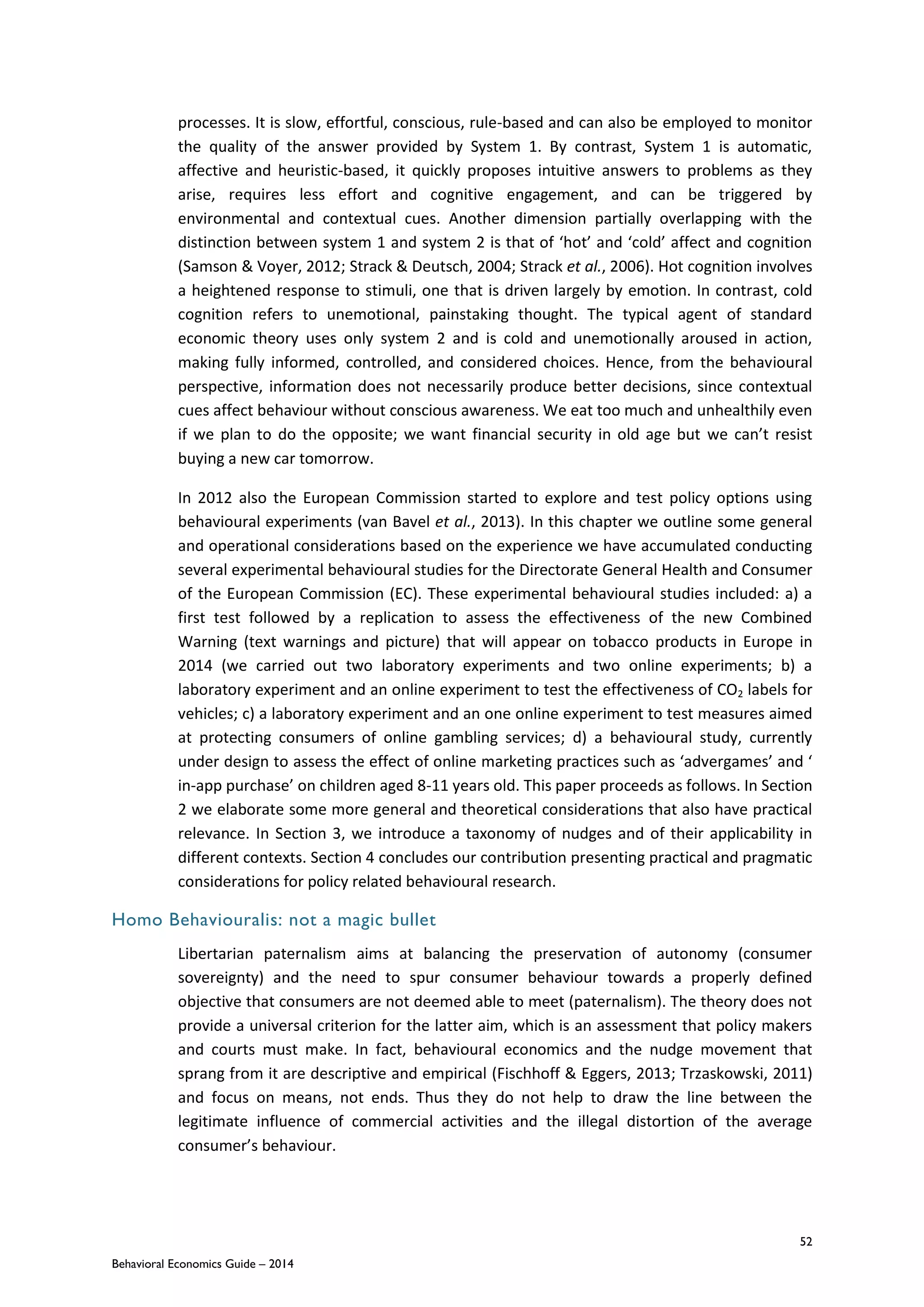 52
Behavioral Economics Guide – 2014
processes. It is slow, effortful, conscious, rule-based and can also be employed to monitor
the quality of the answer provided by System 1. By contrast, System 1 is automatic,
affective and heuristic-based, it quickly proposes intuitive answers to problems as they
arise, requires less effort and cognitive engagement, and can be triggered by
environmental and contextual cues. Another dimension partially overlapping with the
distinction between system 1 and system 2 is that of ‘hot’ and ‘cold’ affect and cognition
(Samson & Voyer, 2012; Strack & Deutsch, 2004; Strack et al., 2006). Hot cognition involves
a heightened response to stimuli, one that is driven largely by emotion. In contrast, cold
cognition refers to unemotional, painstaking thought. The typical agent of standard
economic theory uses only system 2 and is cold and unemotionally aroused in action,
making fully informed, controlled, and considered choices. Hence, from the behavioural
perspective, information does not necessarily produce better decisions, since contextual
cues affect behaviour without conscious awareness. We eat too much and unhealthily even
if we plan to do the opposite; we want financial security in old age but we can’t resist
buying a new car tomorrow.
In 2012 also the European Commission started to explore and test policy options using
behavioural experiments (van Bavel et al., 2013). In this chapter we outline some general
and operational considerations based on the experience we have accumulated conducting
several experimental behavioural studies for the Directorate General Health and Consumer
of the European Commission (EC). These experimental behavioural studies included: a) a
first test followed by a replication to assess the effectiveness of the new Combined
Warning (text warnings and picture) that will appear on tobacco products in Europe in
2014 (we carried out two laboratory experiments and two online experiments; b) a
laboratory experiment and an online experiment to test the effectiveness of CO2 labels for
vehicles; c) a laboratory experiment and an one online experiment to test measures aimed
at protecting consumers of online gambling services; d) a behavioural study, currently
under design to assess the effect of online marketing practices such as ‘advergames’ and ‘
in-app purchase’ on children aged 8-11 years old. This paper proceeds as follows. In Section
2 we elaborate some more general and theoretical considerations that also have practical
relevance. In Section 3, we introduce a taxonomy of nudges and of their applicability in
different contexts. Section 4 concludes our contribution presenting practical and pragmatic
considerations for policy related behavioural research.
Homo Behaviouralis: not a magic bullet
Libertarian paternalism aims at balancing the preservation of autonomy (consumer
sovereignty) and the need to spur consumer behaviour towards a properly defined
objective that consumers are not deemed able to meet (paternalism). The theory does not
provide a universal criterion for the latter aim, which is an assessment that policy makers
and courts must make. In fact, behavioural economics and the nudge movement that
sprang from it are descriptive and empirical (Fischhoff & Eggers, 2013; Trzaskowski, 2011)
and focus on means, not ends. Thus they do not help to draw the line between the
legitimate influence of commercial activities and the illegal distortion of the average
consumer’s behaviour.
 