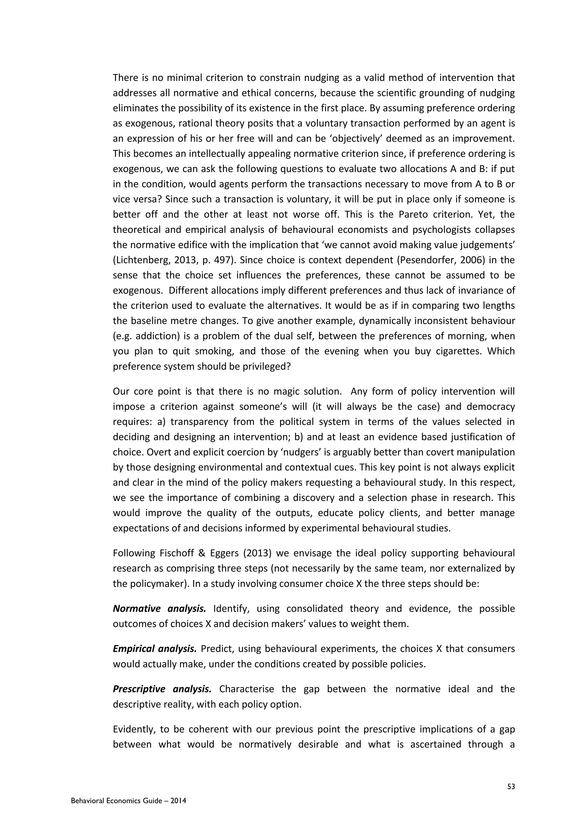 53
Behavioral Economics Guide – 2014
There is no minimal criterion to constrain nudging as a valid method of intervention that
addresses all normative and ethical concerns, because the scientific grounding of nudging
eliminates the possibility of its existence in the first place. By assuming preference ordering
as exogenous, rational theory posits that a voluntary transaction performed by an agent is
an expression of his or her free will and can be ‘objectively’ deemed as an improvement.
This becomes an intellectually appealing normative criterion since, if preference ordering is
exogenous, we can ask the following questions to evaluate two allocations A and B: if put
in the condition, would agents perform the transactions necessary to move from A to B or
vice versa? Since such a transaction is voluntary, it will be put in place only if someone is
better off and the other at least not worse off. This is the Pareto criterion. Yet, the
theoretical and empirical analysis of behavioural economists and psychologists collapses
the normative edifice with the implication that ‘we cannot avoid making value judgements’
(Lichtenberg, 2013, p. 497). Since choice is context dependent (Pesendorfer, 2006) in the
sense that the choice set influences the preferences, these cannot be assumed to be
exogenous. Different allocations imply different preferences and thus lack of invariance of
the criterion used to evaluate the alternatives. It would be as if in comparing two lengths
the baseline metre changes. To give another example, dynamically inconsistent behaviour
(e.g. addiction) is a problem of the dual self, between the preferences of morning, when
you plan to quit smoking, and those of the evening when you buy cigarettes. Which
preference system should be privileged?
Our core point is that there is no magic solution. Any form of policy intervention will
impose a criterion against someone’s will (it will always be the case) and democracy
requires: a) transparency from the political system in terms of the values selected in
deciding and designing an intervention; b) and at least an evidence based justification of
choice. Overt and explicit coercion by ‘nudgers’ is arguably better than covert manipulation
by those designing environmental and contextual cues. This key point is not always explicit
and clear in the mind of the policy makers requesting a behavioural study. In this respect,
we see the importance of combining a discovery and a selection phase in research. This
would improve the quality of the outputs, educate policy clients, and better manage
expectations of and decisions informed by experimental behavioural studies.
Following Fischoff & Eggers (2013) we envisage the ideal policy supporting behavioural
research as comprising three steps (not necessarily by the same team, nor externalized by
the policymaker). In a study involving consumer choice X the three steps should be:
Normative analysis. Identify, using consolidated theory and evidence, the possible
outcomes of choices X and decision makers’ values to weight them.
Empirical analysis. Predict, using behavioural experiments, the choices X that consumers
would actually make, under the conditions created by possible policies.
Prescriptive analysis. Characterise the gap between the normative ideal and the
descriptive reality, with each policy option.
Evidently, to be coherent with our previous point the prescriptive implications of a gap
between what would be normatively desirable and what is ascertained through a
 