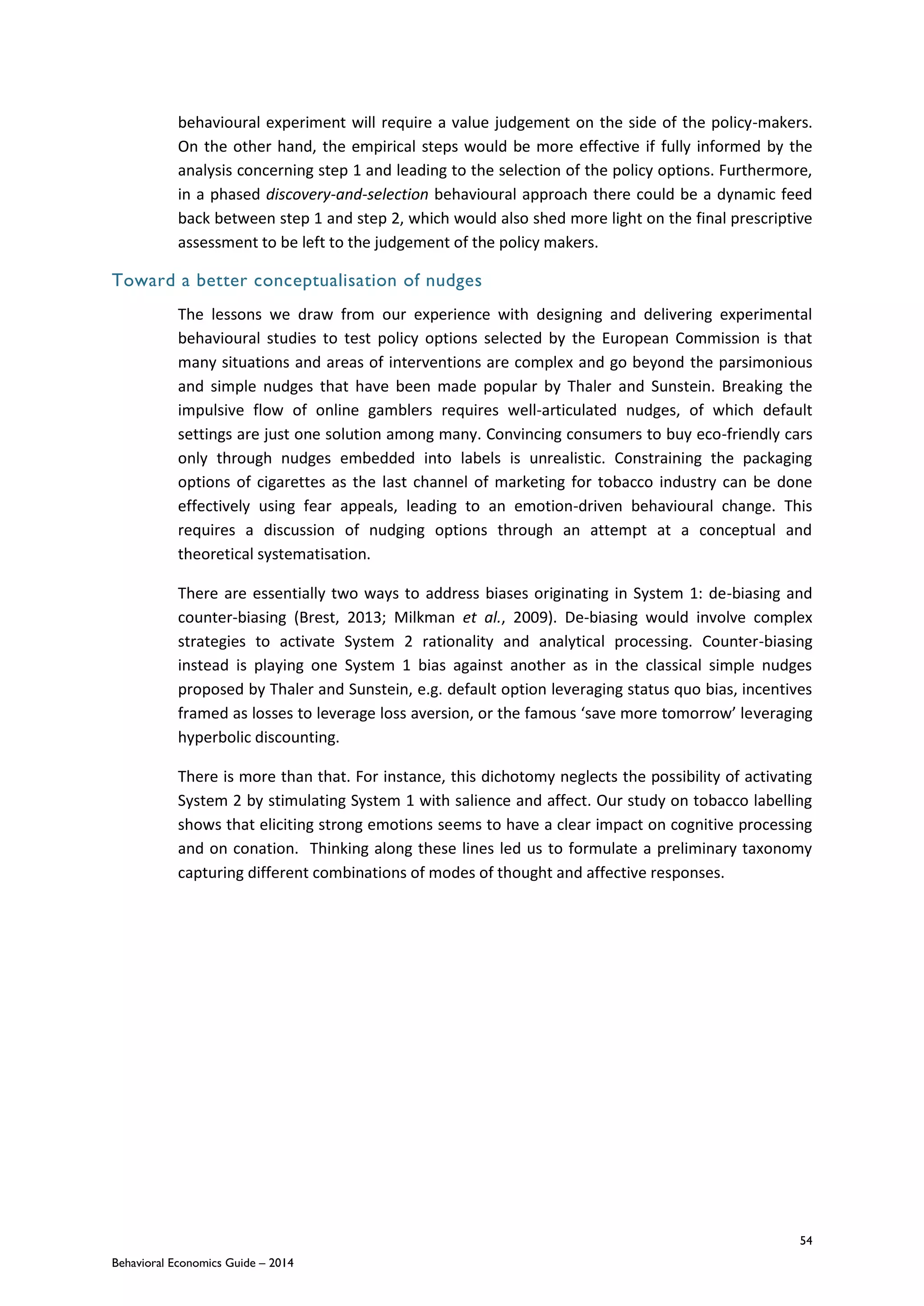 54
Behavioral Economics Guide – 2014
behavioural experiment will require a value judgement on the side of the policy-makers.
On the other hand, the empirical steps would be more effective if fully informed by the
analysis concerning step 1 and leading to the selection of the policy options. Furthermore,
in a phased discovery-and-selection behavioural approach there could be a dynamic feed
back between step 1 and step 2, which would also shed more light on the final prescriptive
assessment to be left to the judgement of the policy makers.
Toward a better conceptualisation of nudges
The lessons we draw from our experience with designing and delivering experimental
behavioural studies to test policy options selected by the European Commission is that
many situations and areas of interventions are complex and go beyond the parsimonious
and simple nudges that have been made popular by Thaler and Sunstein. Breaking the
impulsive flow of online gamblers requires well-articulated nudges, of which default
settings are just one solution among many. Convincing consumers to buy eco-friendly cars
only through nudges embedded into labels is unrealistic. Constraining the packaging
options of cigarettes as the last channel of marketing for tobacco industry can be done
effectively using fear appeals, leading to an emotion-driven behavioural change. This
requires a discussion of nudging options through an attempt at a conceptual and
theoretical systematisation.
There are essentially two ways to address biases originating in System 1: de-biasing and
counter-biasing (Brest, 2013; Milkman et al., 2009). De-biasing would involve complex
strategies to activate System 2 rationality and analytical processing. Counter-biasing
instead is playing one System 1 bias against another as in the classical simple nudges
proposed by Thaler and Sunstein, e.g. default option leveraging status quo bias, incentives
framed as losses to leverage loss aversion, or the famous ‘save more tomorrow’ leveraging
hyperbolic discounting.
There is more than that. For instance, this dichotomy neglects the possibility of activating
System 2 by stimulating System 1 with salience and affect. Our study on tobacco labelling
shows that eliciting strong emotions seems to have a clear impact on cognitive processing
and on conation. Thinking along these lines led us to formulate a preliminary taxonomy
capturing different combinations of modes of thought and affective responses.
 