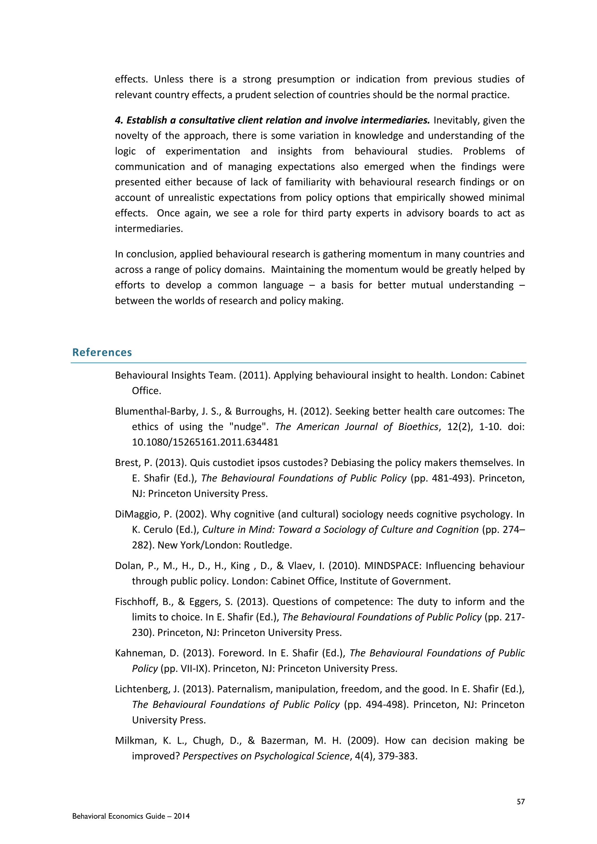 57
Behavioral Economics Guide – 2014
effects. Unless there is a strong presumption or indication from previous studies of
relevant country effects, a prudent selection of countries should be the normal practice.
4. Establish a consultative client relation and involve intermediaries. Inevitably, given the
novelty of the approach, there is some variation in knowledge and understanding of the
logic of experimentation and insights from behavioural studies. Problems of
communication and of managing expectations also emerged when the findings were
presented either because of lack of familiarity with behavioural research findings or on
account of unrealistic expectations from policy options that empirically showed minimal
effects. Once again, we see a role for third party experts in advisory boards to act as
intermediaries.
In conclusion, applied behavioural research is gathering momentum in many countries and
across a range of policy domains. Maintaining the momentum would be greatly helped by
efforts to develop a common language – a basis for better mutual understanding –
between the worlds of research and policy making.
References
Behavioural Insights Team. (2011). Applying behavioural insight to health. London: Cabinet
Office.
Blumenthal-Barby, J. S., & Burroughs, H. (2012). Seeking better health care outcomes: The
ethics of using the "nudge". The American Journal of Bioethics, 12(2), 1-10. doi:
10.1080/15265161.2011.634481
Brest, P. (2013). Quis custodiet ipsos custodes? Debiasing the policy makers themselves. In
E. Shafir (Ed.), The Behavioural Foundations of Public Policy (pp. 481-493). Princeton,
NJ: Princeton University Press.
DiMaggio, P. (2002). Why cognitive (and cultural) sociology needs cognitive psychology. In
K. Cerulo (Ed.), Culture in Mind: Toward a Sociology of Culture and Cognition (pp. 274–
282). New York/London: Routledge.
Dolan, P., M., H., D., H., King , D., & Vlaev, I. (2010). MINDSPACE: Influencing behaviour
through public policy. London: Cabinet Office, Institute of Government.
Fischhoff, B., & Eggers, S. (2013). Questions of competence: The duty to inform and the
limits to choice. In E. Shafir (Ed.), The Behavioural Foundations of Public Policy (pp. 217-
230). Princeton, NJ: Princeton University Press.
Kahneman, D. (2013). Foreword. In E. Shafir (Ed.), The Behavioural Foundations of Public
Policy (pp. VII-IX). Princeton, NJ: Princeton University Press.
Lichtenberg, J. (2013). Paternalism, manipulation, freedom, and the good. In E. Shafir (Ed.),
The Behavioural Foundations of Public Policy (pp. 494-498). Princeton, NJ: Princeton
University Press.
Milkman, K. L., Chugh, D., & Bazerman, M. H. (2009). How can decision making be
improved? Perspectives on Psychological Science, 4(4), 379-383.
 