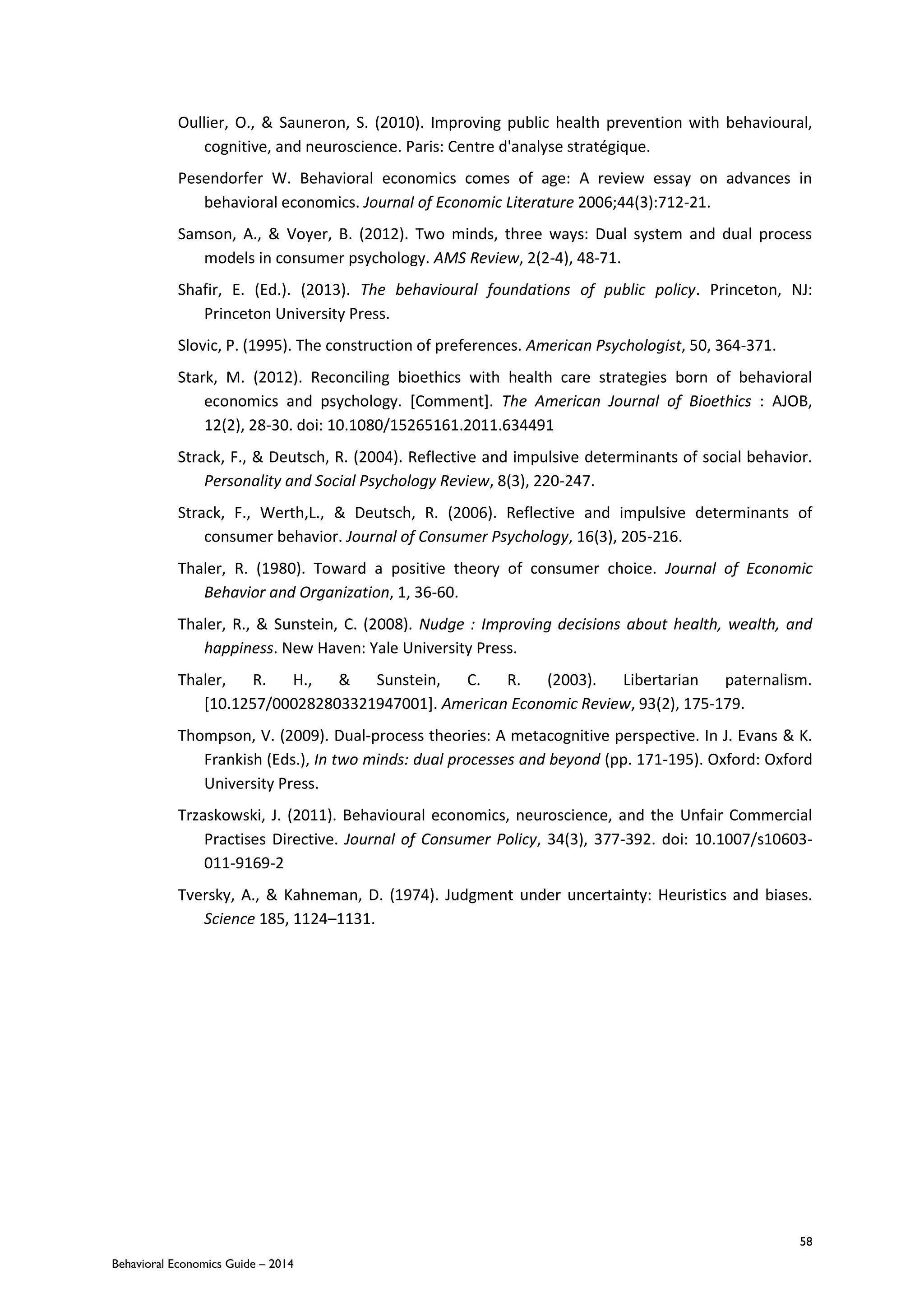58
Behavioral Economics Guide – 2014
Oullier, O., & Sauneron, S. (2010). Improving public health prevention with behavioural,
cognitive, and neuroscience. Paris: Centre d'analyse stratégique.
Pesendorfer W. Behavioral economics comes of age: A review essay on advances in
behavioral economics. Journal of Economic Literature 2006;44(3):712-21.
Samson, A., & Voyer, B. (2012). Two minds, three ways: Dual system and dual process
models in consumer psychology. AMS Review, 2(2-4), 48-71.
Shafir, E. (Ed.). (2013). The behavioural foundations of public policy. Princeton, NJ:
Princeton University Press.
Slovic, P. (1995). The construction of preferences. American Psychologist, 50, 364-371.
Stark, M. (2012). Reconciling bioethics with health care strategies born of behavioral
economics and psychology. [Comment]. The American Journal of Bioethics : AJOB,
12(2), 28-30. doi: 10.1080/15265161.2011.634491
Strack, F., & Deutsch, R. (2004). Reflective and impulsive determinants of social behavior.
Personality and Social Psychology Review, 8(3), 220-247.
Strack, F., Werth‚L., & Deutsch, R. (2006). Reflective and impulsive determinants of
consumer behavior. Journal of Consumer Psychology, 16(3), 205-216.
Thaler, R. (1980). Toward a positive theory of consumer choice. Journal of Economic
Behavior and Organization, 1, 36-60.
Thaler, R., & Sunstein, C. (2008). Nudge : Improving decisions about health, wealth, and
happiness. New Haven: Yale University Press.
Thaler, R. H., & Sunstein, C. R. (2003). Libertarian paternalism.
[10.1257/000282803321947001]. American Economic Review, 93(2), 175-179.
Thompson, V. (2009). Dual-process theories: A metacognitive perspective. In J. Evans & K.
Frankish (Eds.), In two minds: dual processes and beyond (pp. 171-195). Oxford: Oxford
University Press.
Trzaskowski, J. (2011). Behavioural economics, neuroscience, and the Unfair Commercial
Practises Directive. Journal of Consumer Policy, 34(3), 377-392. doi: 10.1007/s10603-
011-9169-2
Tversky, A., & Kahneman, D. (1974). Judgment under uncertainty: Heuristics and biases.
Science 185, 1124–1131.
 