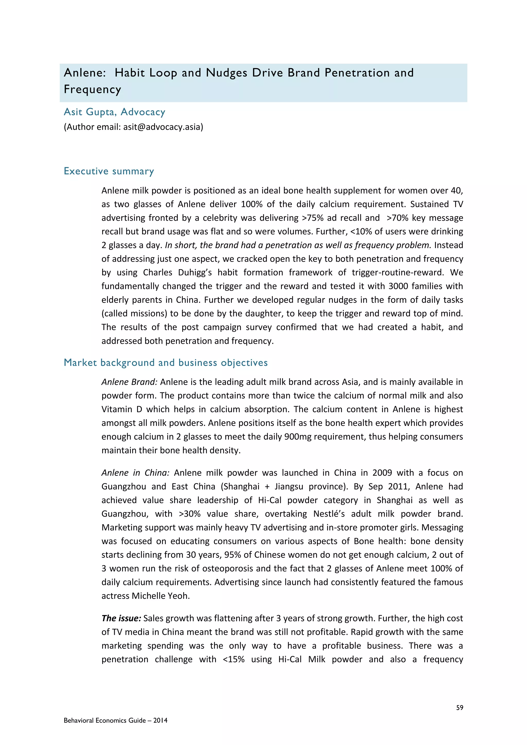 59
Behavioral Economics Guide – 2014
Anlene: Habit Loop and Nudges Drive Brand Penetration and
Frequency
Asit Gupta, Advocacy
(Author email: asit@advocacy.asia)
Executive summary
Anlene milk powder is positioned as an ideal bone health supplement for women over 40,
as two glasses of Anlene deliver 100% of the daily calcium requirement. Sustained TV
advertising fronted by a celebrity was delivering >75% ad recall and >70% key message
recall but brand usage was flat and so were volumes. Further, <10% of users were drinking
2 glasses a day. In short, the brand had a penetration as well as frequency problem. Instead
of addressing just one aspect, we cracked open the key to both penetration and frequency
by using Charles Duhigg’s habit formation framework of trigger-routine-reward. We
fundamentally changed the trigger and the reward and tested it with 3000 families with
elderly parents in China. Further we developed regular nudges in the form of daily tasks
(called missions) to be done by the daughter, to keep the trigger and reward top of mind.
The results of the post campaign survey confirmed that we had created a habit, and
addressed both penetration and frequency.
Market background and business objectives
Anlene Brand: Anlene is the leading adult milk brand across Asia, and is mainly available in
powder form. The product contains more than twice the calcium of normal milk and also
Vitamin D which helps in calcium absorption. The calcium content in Anlene is highest
amongst all milk powders. Anlene positions itself as the bone health expert which provides
enough calcium in 2 glasses to meet the daily 900mg requirement, thus helping consumers
maintain their bone health density.
Anlene in China: Anlene milk powder was launched in China in 2009 with a focus on
Guangzhou and East China (Shanghai + Jiangsu province). By Sep 2011, Anlene had
achieved value share leadership of Hi-Cal powder category in Shanghai as well as
Guangzhou, with >30% value share, overtaking Nestlé’s adult milk powder brand.
Marketing support was mainly heavy TV advertising and in-store promoter girls. Messaging
was focused on educating consumers on various aspects of Bone health: bone density
starts declining from 30 years, 95% of Chinese women do not get enough calcium, 2 out of
3 women run the risk of osteoporosis and the fact that 2 glasses of Anlene meet 100% of
daily calcium requirements. Advertising since launch had consistently featured the famous
actress Michelle Yeoh.
The issue: Sales growth was flattening after 3 years of strong growth. Further, the high cost
of TV media in China meant the brand was still not profitable. Rapid growth with the same
marketing spending was the only way to have a profitable business. There was a
penetration challenge with <15% using Hi-Cal Milk powder and also a frequency
 