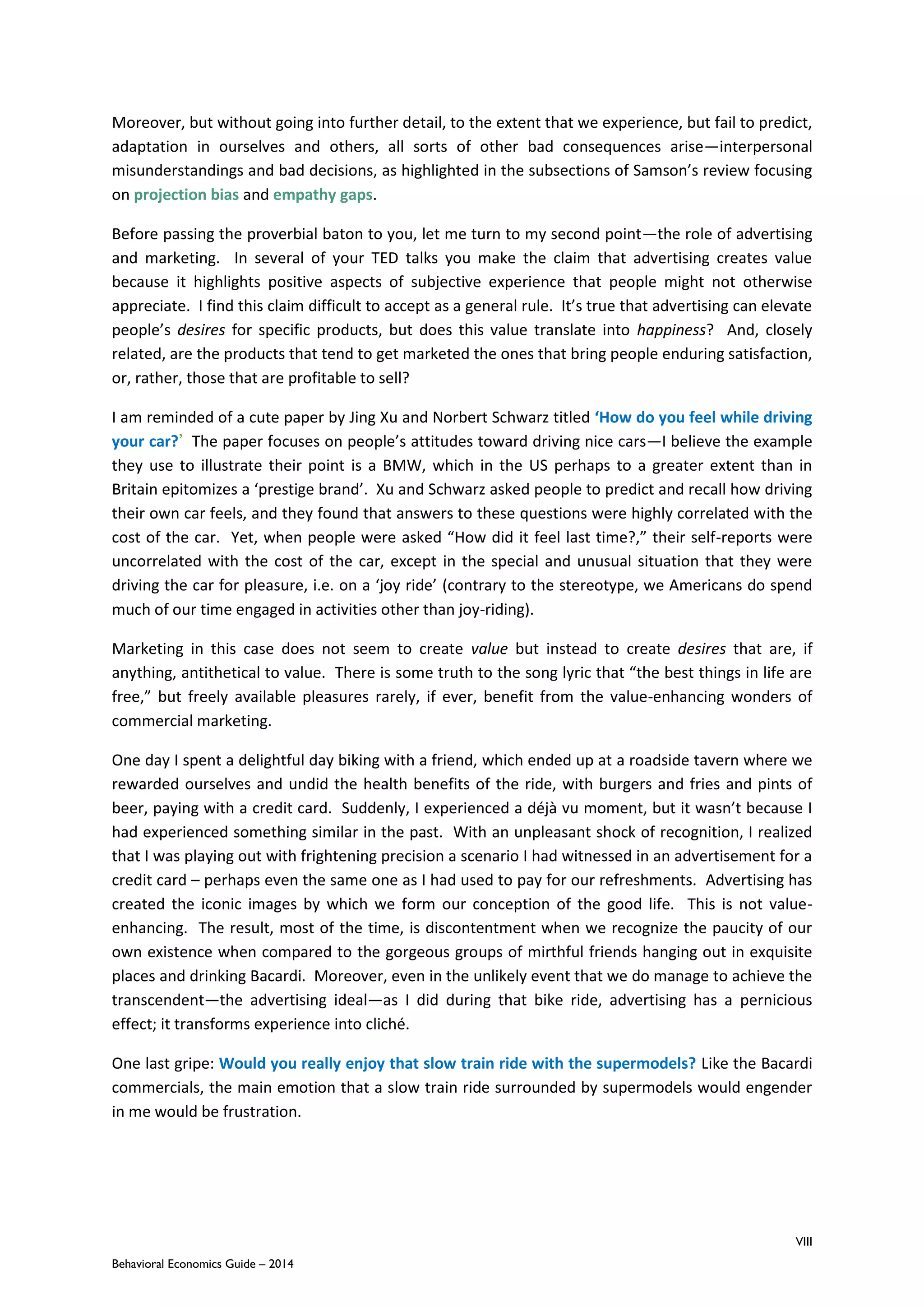 VIII
Behavioral Economics Guide – 2014
Moreover, but without going into further detail, to the extent that we experience, but fail to predict,
adaptation in ourselves and others, all sorts of other bad consequences arise—interpersonal
misunderstandings and bad decisions, as highlighted in the subsections of Samson’s review focusing
on projection bias and empathy gaps.
Before passing the proverbial baton to you, let me turn to my second point—the role of advertising
and marketing. In several of your TED talks you make the claim that advertising creates value
because it highlights positive aspects of subjective experience that people might not otherwise
appreciate. I find this claim difficult to accept as a general rule. It’s true that advertising can elevate
people’s desires for specific products, but does this value translate into happiness? And, closely
related, are the products that tend to get marketed the ones that bring people enduring satisfaction,
or, rather, those that are profitable to sell?
I am reminded of a cute paper by Jing Xu and Norbert Schwarz titled ‘How do you feel while driving
your car?’ The paper focuses on people’s attitudes toward driving nice cars—I believe the example
they use to illustrate their point is a BMW, which in the US perhaps to a greater extent than in
Britain epitomizes a ‘prestige brand’. Xu and Schwarz asked people to predict and recall how driving
their own car feels, and they found that answers to these questions were highly correlated with the
cost of the car. Yet, when people were asked “How did it feel last time?,” their self-reports were
uncorrelated with the cost of the car, except in the special and unusual situation that they were
driving the car for pleasure, i.e. on a ‘joy ride’ (contrary to the stereotype, we Americans do spend
much of our time engaged in activities other than joy-riding).
Marketing in this case does not seem to create value but instead to create desires that are, if
anything, antithetical to value. There is some truth to the song lyric that “the best things in life are
free,” but freely available pleasures rarely, if ever, benefit from the value-enhancing wonders of
commercial marketing.
One day I spent a delightful day biking with a friend, which ended up at a roadside tavern where we
rewarded ourselves and undid the health benefits of the ride, with burgers and fries and pints of
beer, paying with a credit card. Suddenly, I experienced a déjà vu moment, but it wasn’t because I
had experienced something similar in the past. With an unpleasant shock of recognition, I realized
that I was playing out with frightening precision a scenario I had witnessed in an advertisement for a
credit card – perhaps even the same one as I had used to pay for our refreshments. Advertising has
created the iconic images by which we form our conception of the good life. This is not value-
enhancing. The result, most of the time, is discontentment when we recognize the paucity of our
own existence when compared to the gorgeous groups of mirthful friends hanging out in exquisite
places and drinking Bacardi. Moreover, even in the unlikely event that we do manage to achieve the
transcendent—the advertising ideal—as I did during that bike ride, advertising has a pernicious
effect; it transforms experience into cliché.
One last gripe: Would you really enjoy that slow train ride with the supermodels? Like the Bacardi
commercials, the main emotion that a slow train ride surrounded by supermodels would engender
in me would be frustration.
 