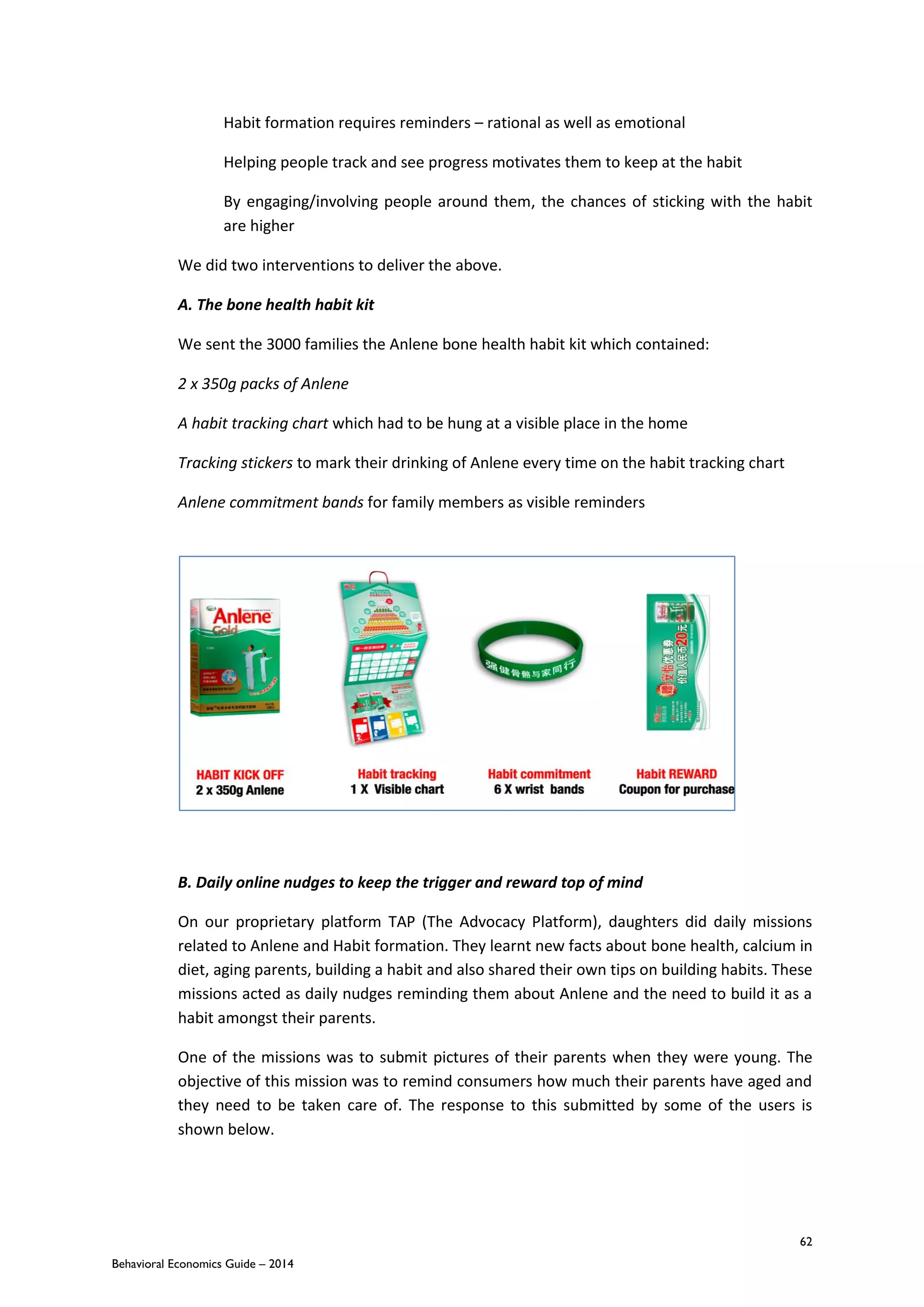 62
Behavioral Economics Guide – 2014
Habit formation requires reminders – rational as well as emotional
Helping people track and see progress motivates them to keep at the habit
By engaging/involving people around them, the chances of sticking with the habit
are higher
We did two interventions to deliver the above.
A. The bone health habit kit
We sent the 3000 families the Anlene bone health habit kit which contained:
2 x 350g packs of Anlene
A habit tracking chart which had to be hung at a visible place in the home
Tracking stickers to mark their drinking of Anlene every time on the habit tracking chart
Anlene commitment bands for family members as visible reminders
B. Daily online nudges to keep the trigger and reward top of mind
On our proprietary platform TAP (The Advocacy Platform), daughters did daily missions
related to Anlene and Habit formation. They learnt new facts about bone health, calcium in
diet, aging parents, building a habit and also shared their own tips on building habits. These
missions acted as daily nudges reminding them about Anlene and the need to build it as a
habit amongst their parents.
One of the missions was to submit pictures of their parents when they were young. The
objective of this mission was to remind consumers how much their parents have aged and
they need to be taken care of. The response to this submitted by some of the users is
shown below.
 