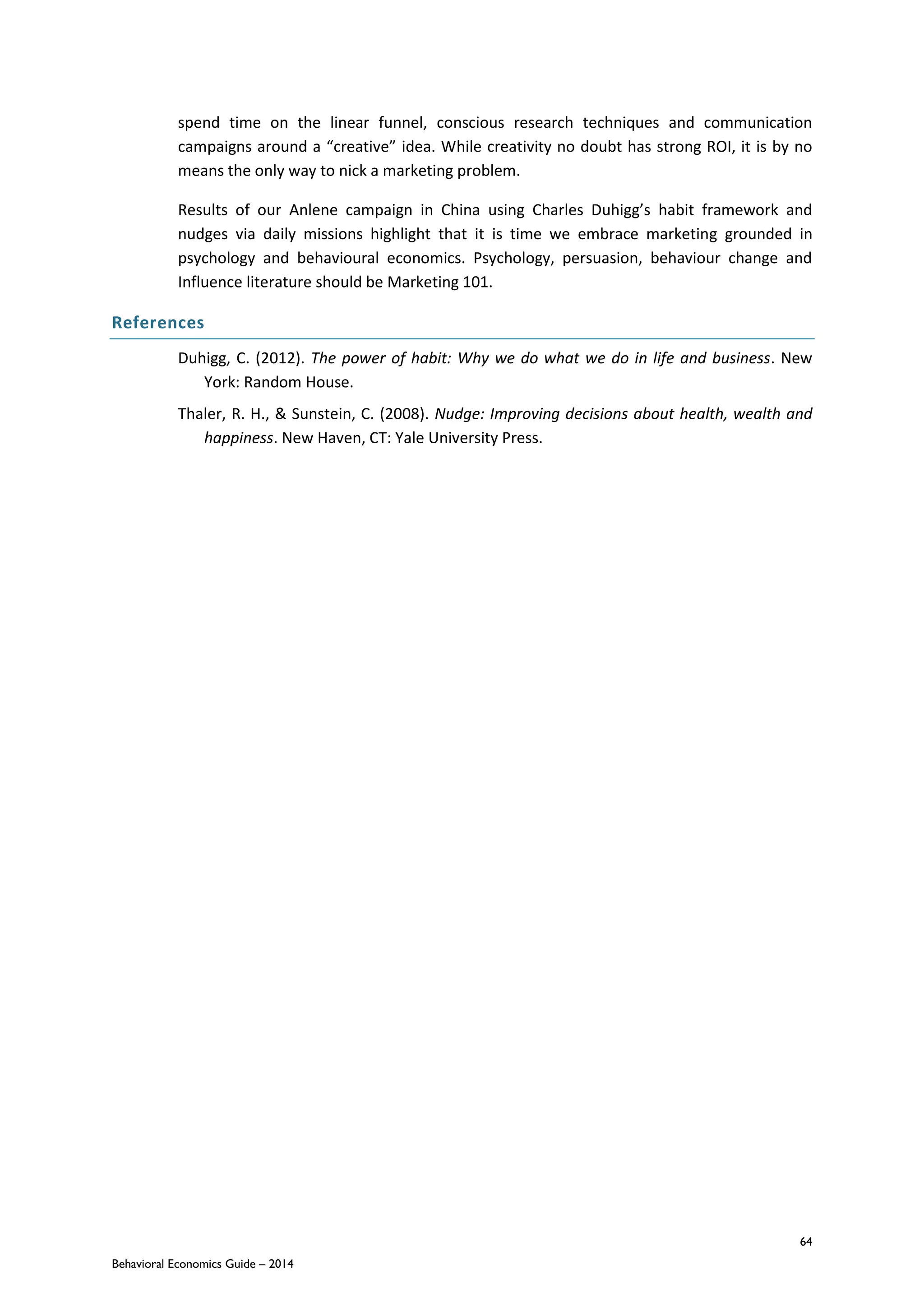 64
Behavioral Economics Guide – 2014
spend time on the linear funnel, conscious research techniques and communication
campaigns around a “creative” idea. While creativity no doubt has strong ROI, it is by no
means the only way to nick a marketing problem.
Results of our Anlene campaign in China using Charles Duhigg’s habit framework and
nudges via daily missions highlight that it is time we embrace marketing grounded in
psychology and behavioural economics. Psychology, persuasion, behaviour change and
Influence literature should be Marketing 101.
References
Duhigg, C. (2012). The power of habit: Why we do what we do in life and business. New
York: Random House.
Thaler, R. H., & Sunstein, C. (2008). Nudge: Improving decisions about health, wealth and
happiness. New Haven, CT: Yale University Press.
 