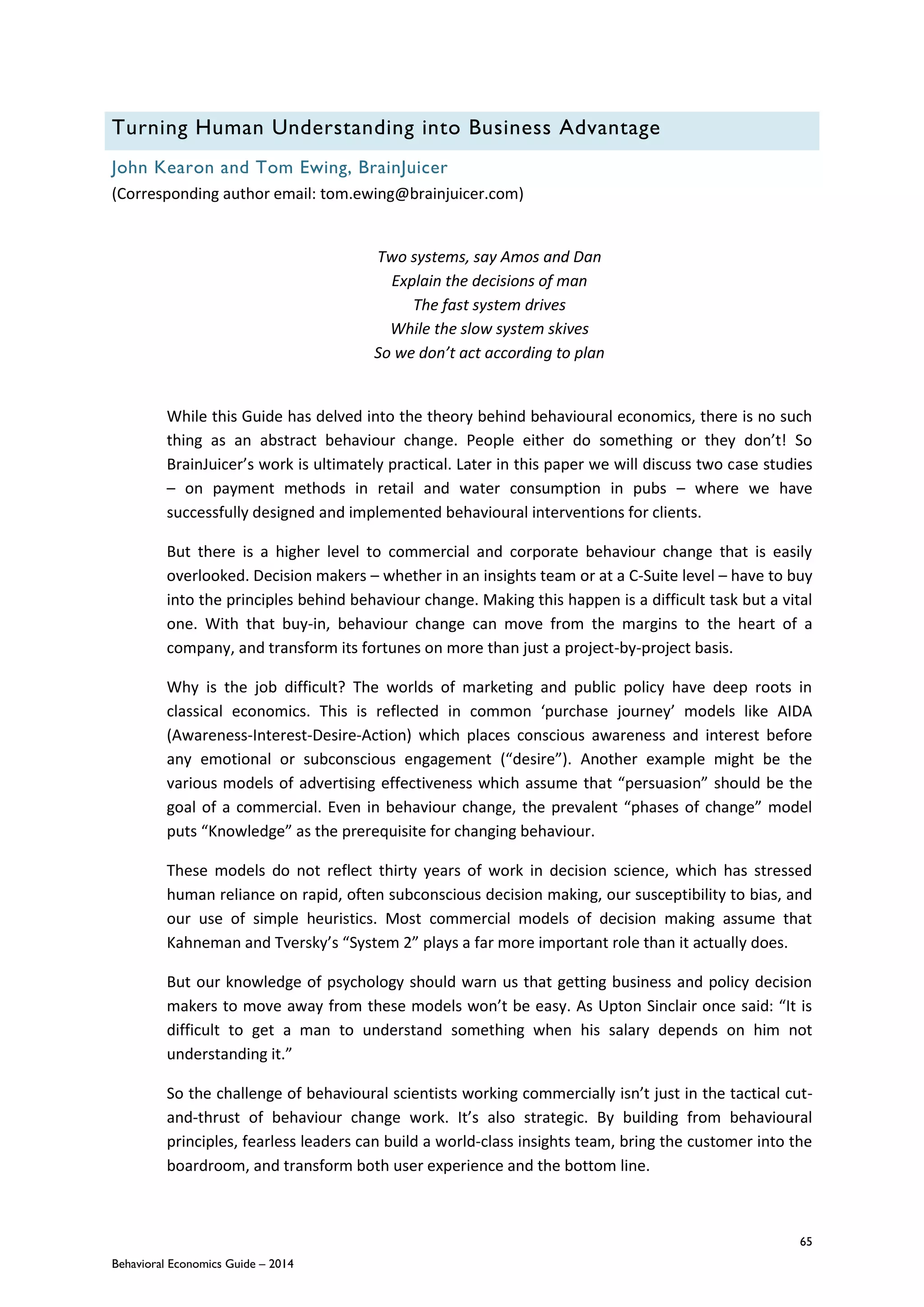65
Behavioral Economics Guide – 2014
Turning Human Understanding into Business Advantage
John Kearon and Tom Ewing, BrainJuicer
(Corresponding author email: tom.ewing@brainjuicer.com)
Two systems, say Amos and Dan
Explain the decisions of man
The fast system drives
While the slow system skives
So we don’t act according to plan
While this Guide has delved into the theory behind behavioural economics, there is no such
thing as an abstract behaviour change. People either do something or they don’t! So
BrainJuicer’s work is ultimately practical. Later in this paper we will discuss two case studies
– on payment methods in retail and water consumption in pubs – where we have
successfully designed and implemented behavioural interventions for clients.
But there is a higher level to commercial and corporate behaviour change that is easily
overlooked. Decision makers – whether in an insights team or at a C-Suite level – have to buy
into the principles behind behaviour change. Making this happen is a difficult task but a vital
one. With that buy-in, behaviour change can move from the margins to the heart of a
company, and transform its fortunes on more than just a project-by-project basis.
Why is the job difficult? The worlds of marketing and public policy have deep roots in
classical economics. This is reflected in common ‘purchase journey’ models like AIDA
(Awareness-Interest-Desire-Action) which places conscious awareness and interest before
any emotional or subconscious engagement (“desire”). Another example might be the
various models of advertising effectiveness which assume that “persuasion” should be the
goal of a commercial. Even in behaviour change, the prevalent “phases of change” model
puts “Knowledge” as the prerequisite for changing behaviour.
These models do not reflect thirty years of work in decision science, which has stressed
human reliance on rapid, often subconscious decision making, our susceptibility to bias, and
our use of simple heuristics. Most commercial models of decision making assume that
Kahneman and Tversky’s “System 2” plays a far more important role than it actually does.
But our knowledge of psychology should warn us that getting business and policy decision
makers to move away from these models won’t be easy. As Upton Sinclair once said: “It is
difficult to get a man to understand something when his salary depends on him not
understanding it.”
So the challenge of behavioural scientists working commercially isn’t just in the tactical cut-
and-thrust of behaviour change work. It’s also strategic. By building from behavioural
principles, fearless leaders can build a world-class insights team, bring the customer into the
boardroom, and transform both user experience and the bottom line.
 