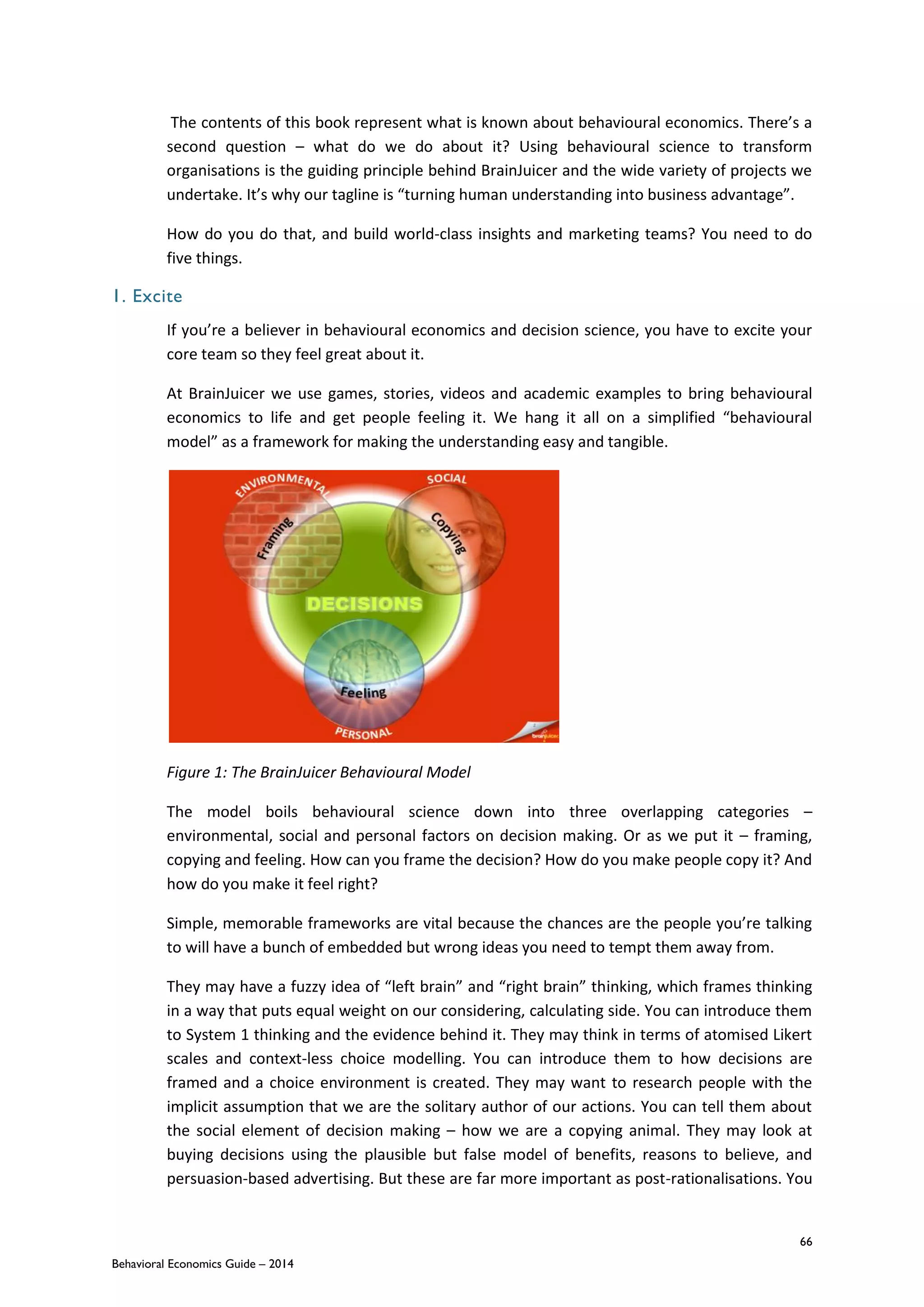 66
Behavioral Economics Guide – 2014
The contents of this book represent what is known about behavioural economics. There’s a
second question – what do we do about it? Using behavioural science to transform
organisations is the guiding principle behind BrainJuicer and the wide variety of projects we
undertake. It’s why our tagline is “turning human understanding into business advantage”.
How do you do that, and build world-class insights and marketing teams? You need to do
five things.
1. Excite
If you’re a believer in behavioural economics and decision science, you have to excite your
core team so they feel great about it.
At BrainJuicer we use games, stories, videos and academic examples to bring behavioural
economics to life and get people feeling it. We hang it all on a simplified “behavioural
model” as a framework for making the understanding easy and tangible.
Figure 1: The BrainJuicer Behavioural Model
The model boils behavioural science down into three overlapping categories –
environmental, social and personal factors on decision making. Or as we put it – framing,
copying and feeling. How can you frame the decision? How do you make people copy it? And
how do you make it feel right?
Simple, memorable frameworks are vital because the chances are the people you’re talking
to will have a bunch of embedded but wrong ideas you need to tempt them away from.
They may have a fuzzy idea of “left brain” and “right brain” thinking, which frames thinking
in a way that puts equal weight on our considering, calculating side. You can introduce them
to System 1 thinking and the evidence behind it. They may think in terms of atomised Likert
scales and context-less choice modelling. You can introduce them to how decisions are
framed and a choice environment is created. They may want to research people with the
implicit assumption that we are the solitary author of our actions. You can tell them about
the social element of decision making – how we are a copying animal. They may look at
buying decisions using the plausible but false model of benefits, reasons to believe, and
persuasion-based advertising. But these are far more important as post-rationalisations. You
 