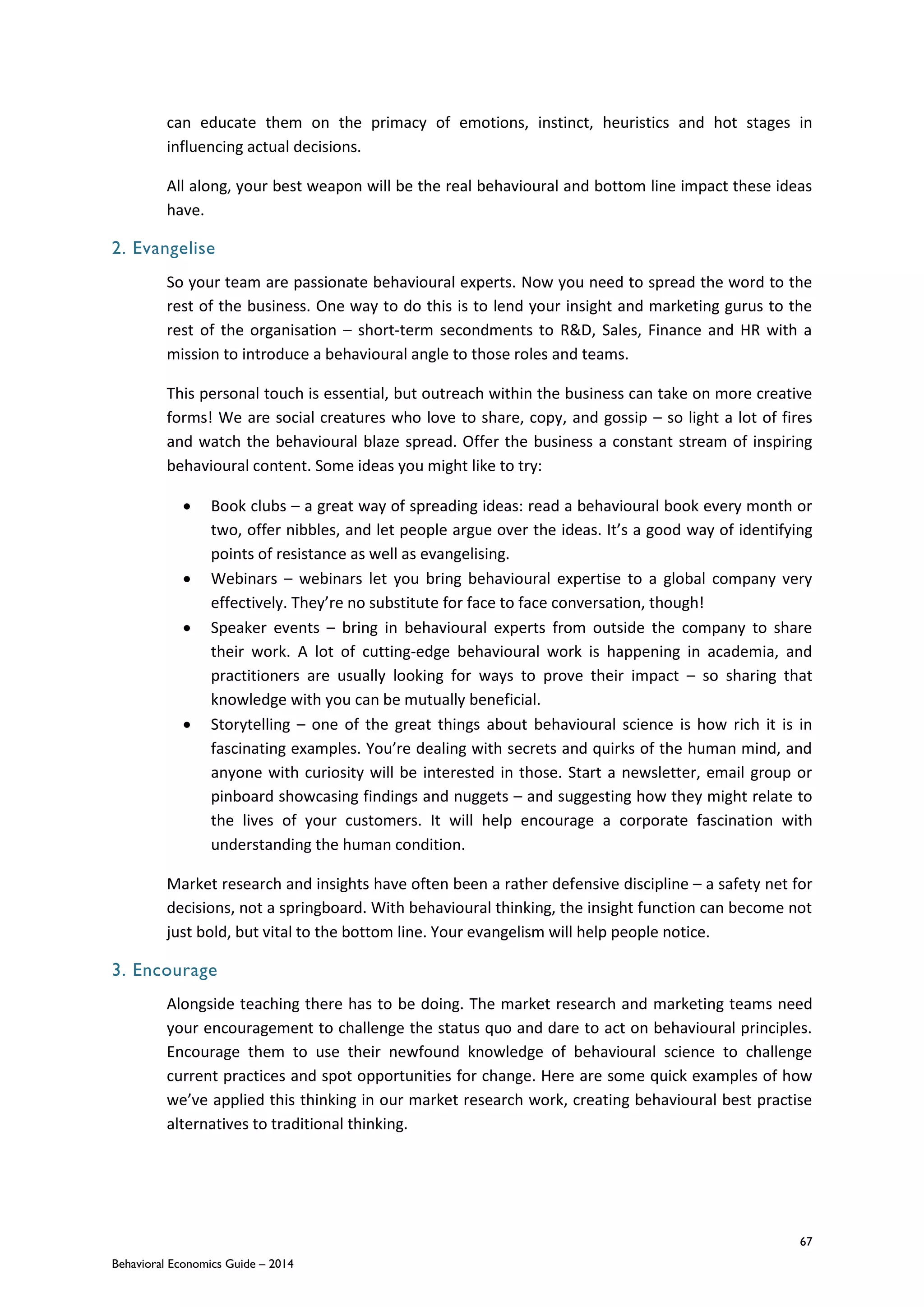 67
Behavioral Economics Guide – 2014
can educate them on the primacy of emotions, instinct, heuristics and hot stages in
influencing actual decisions.
All along, your best weapon will be the real behavioural and bottom line impact these ideas
have.
2. Evangelise
So your team are passionate behavioural experts. Now you need to spread the word to the
rest of the business. One way to do this is to lend your insight and marketing gurus to the
rest of the organisation – short-term secondments to R&D, Sales, Finance and HR with a
mission to introduce a behavioural angle to those roles and teams.
This personal touch is essential, but outreach within the business can take on more creative
forms! We are social creatures who love to share, copy, and gossip – so light a lot of fires
and watch the behavioural blaze spread. Offer the business a constant stream of inspiring
behavioural content. Some ideas you might like to try:
 Book clubs – a great way of spreading ideas: read a behavioural book every month or
two, offer nibbles, and let people argue over the ideas. It’s a good way of identifying
points of resistance as well as evangelising.
 Webinars – webinars let you bring behavioural expertise to a global company very
effectively. They’re no substitute for face to face conversation, though!
 Speaker events – bring in behavioural experts from outside the company to share
their work. A lot of cutting-edge behavioural work is happening in academia, and
practitioners are usually looking for ways to prove their impact – so sharing that
knowledge with you can be mutually beneficial.
 Storytelling – one of the great things about behavioural science is how rich it is in
fascinating examples. You’re dealing with secrets and quirks of the human mind, and
anyone with curiosity will be interested in those. Start a newsletter, email group or
pinboard showcasing findings and nuggets – and suggesting how they might relate to
the lives of your customers. It will help encourage a corporate fascination with
understanding the human condition.
Market research and insights have often been a rather defensive discipline – a safety net for
decisions, not a springboard. With behavioural thinking, the insight function can become not
just bold, but vital to the bottom line. Your evangelism will help people notice.
3. Encourage
Alongside teaching there has to be doing. The market research and marketing teams need
your encouragement to challenge the status quo and dare to act on behavioural principles.
Encourage them to use their newfound knowledge of behavioural science to challenge
current practices and spot opportunities for change. Here are some quick examples of how
we’ve applied this thinking in our market research work, creating behavioural best practise
alternatives to traditional thinking.
 