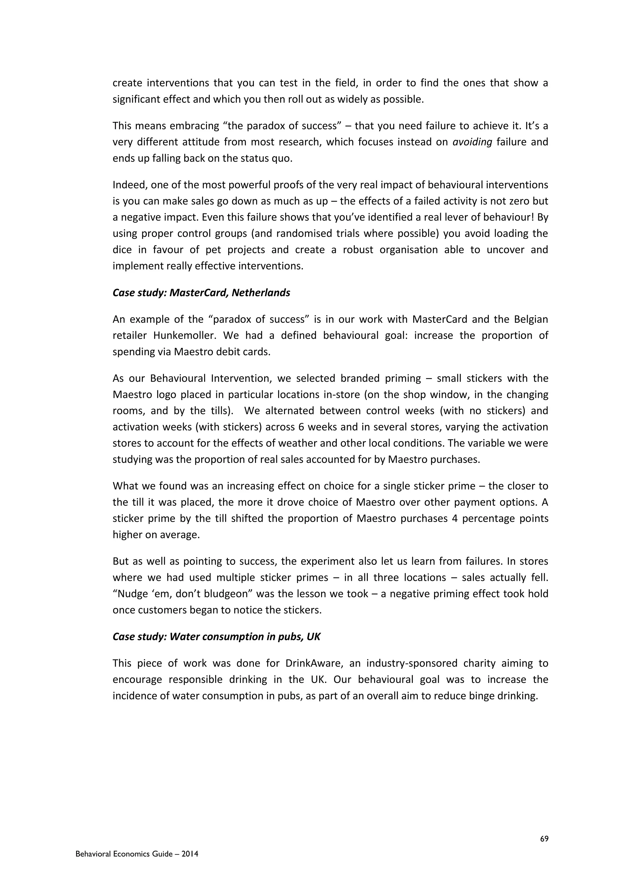 69
Behavioral Economics Guide – 2014
create interventions that you can test in the field, in order to find the ones that show a
significant effect and which you then roll out as widely as possible.
This means embracing “the paradox of success” – that you need failure to achieve it. It’s a
very different attitude from most research, which focuses instead on avoiding failure and
ends up falling back on the status quo.
Indeed, one of the most powerful proofs of the very real impact of behavioural interventions
is you can make sales go down as much as up – the effects of a failed activity is not zero but
a negative impact. Even this failure shows that you’ve identified a real lever of behaviour! By
using proper control groups (and randomised trials where possible) you avoid loading the
dice in favour of pet projects and create a robust organisation able to uncover and
implement really effective interventions.
Case study: MasterCard, Netherlands
An example of the “paradox of success” is in our work with MasterCard and the Belgian
retailer Hunkemoller. We had a defined behavioural goal: increase the proportion of
spending via Maestro debit cards.
As our Behavioural Intervention, we selected branded priming – small stickers with the
Maestro logo placed in particular locations in-store (on the shop window, in the changing
rooms, and by the tills). We alternated between control weeks (with no stickers) and
activation weeks (with stickers) across 6 weeks and in several stores, varying the activation
stores to account for the effects of weather and other local conditions. The variable we were
studying was the proportion of real sales accounted for by Maestro purchases.
What we found was an increasing effect on choice for a single sticker prime – the closer to
the till it was placed, the more it drove choice of Maestro over other payment options. A
sticker prime by the till shifted the proportion of Maestro purchases 4 percentage points
higher on average.
But as well as pointing to success, the experiment also let us learn from failures. In stores
where we had used multiple sticker primes – in all three locations – sales actually fell.
“Nudge ‘em, don’t bludgeon” was the lesson we took – a negative priming effect took hold
once customers began to notice the stickers.
Case study: Water consumption in pubs, UK
This piece of work was done for DrinkAware, an industry-sponsored charity aiming to
encourage responsible drinking in the UK. Our behavioural goal was to increase the
incidence of water consumption in pubs, as part of an overall aim to reduce binge drinking.
 