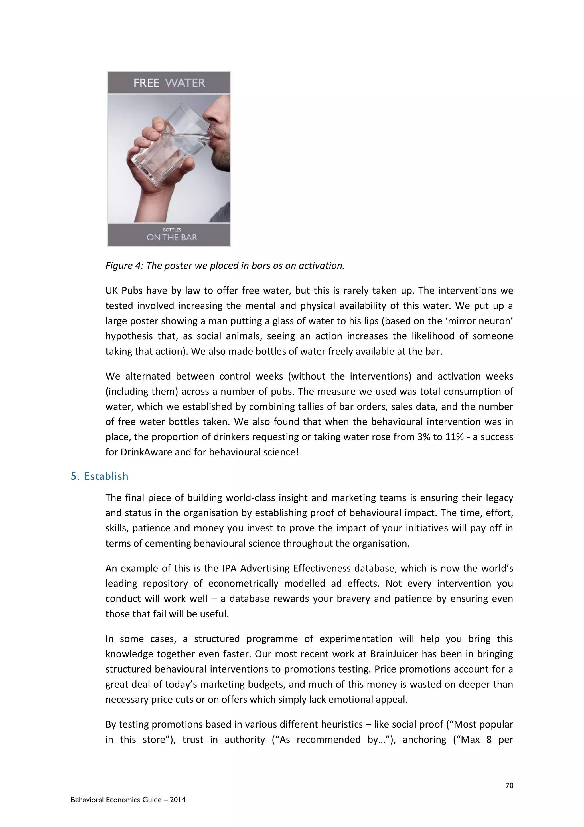 70
Behavioral Economics Guide – 2014
Figure 4: The poster we placed in bars as an activation.
UK Pubs have by law to offer free water, but this is rarely taken up. The interventions we
tested involved increasing the mental and physical availability of this water. We put up a
large poster showing a man putting a glass of water to his lips (based on the ‘mirror neuron’
hypothesis that, as social animals, seeing an action increases the likelihood of someone
taking that action). We also made bottles of water freely available at the bar.
We alternated between control weeks (without the interventions) and activation weeks
(including them) across a number of pubs. The measure we used was total consumption of
water, which we established by combining tallies of bar orders, sales data, and the number
of free water bottles taken. We also found that when the behavioural intervention was in
place, the proportion of drinkers requesting or taking water rose from 3% to 11% - a success
for DrinkAware and for behavioural science!
5. Establish
The final piece of building world-class insight and marketing teams is ensuring their legacy
and status in the organisation by establishing proof of behavioural impact. The time, effort,
skills, patience and money you invest to prove the impact of your initiatives will pay off in
terms of cementing behavioural science throughout the organisation.
An example of this is the IPA Advertising Effectiveness database, which is now the world’s
leading repository of econometrically modelled ad effects. Not every intervention you
conduct will work well – a database rewards your bravery and patience by ensuring even
those that fail will be useful.
In some cases, a structured programme of experimentation will help you bring this
knowledge together even faster. Our most recent work at BrainJuicer has been in bringing
structured behavioural interventions to promotions testing. Price promotions account for a
great deal of today’s marketing budgets, and much of this money is wasted on deeper than
necessary price cuts or on offers which simply lack emotional appeal.
By testing promotions based in various different heuristics – like social proof (“Most popular
in this store”), trust in authority (“As recommended by…”), anchoring (“Max 8 per
 