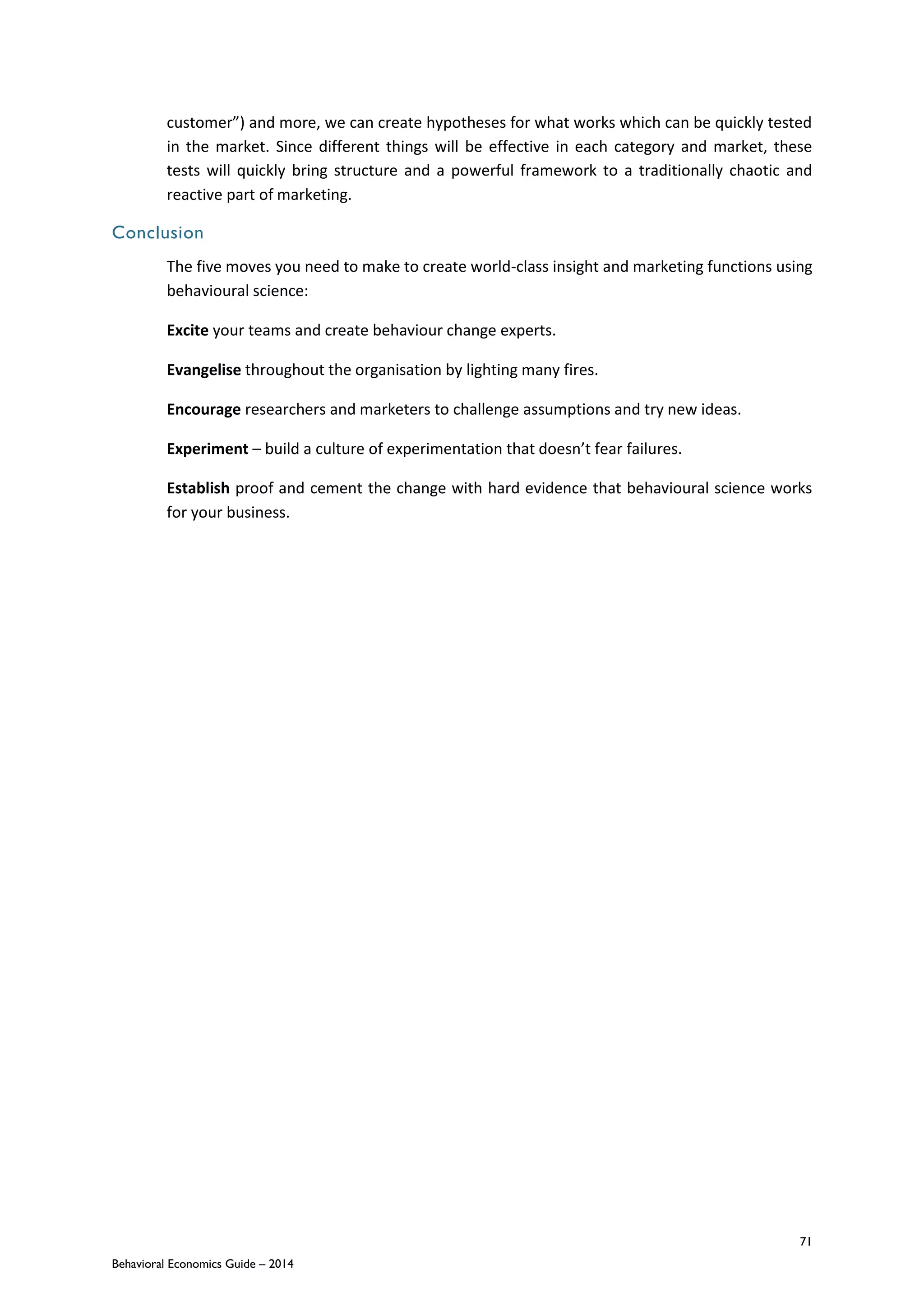 71
Behavioral Economics Guide – 2014
customer”) and more, we can create hypotheses for what works which can be quickly tested
in the market. Since different things will be effective in each category and market, these
tests will quickly bring structure and a powerful framework to a traditionally chaotic and
reactive part of marketing.
Conclusion
The five moves you need to make to create world-class insight and marketing functions using
behavioural science:
Excite your teams and create behaviour change experts.
Evangelise throughout the organisation by lighting many fires.
Encourage researchers and marketers to challenge assumptions and try new ideas.
Experiment – build a culture of experimentation that doesn’t fear failures.
Establish proof and cement the change with hard evidence that behavioural science works
for your business.
 