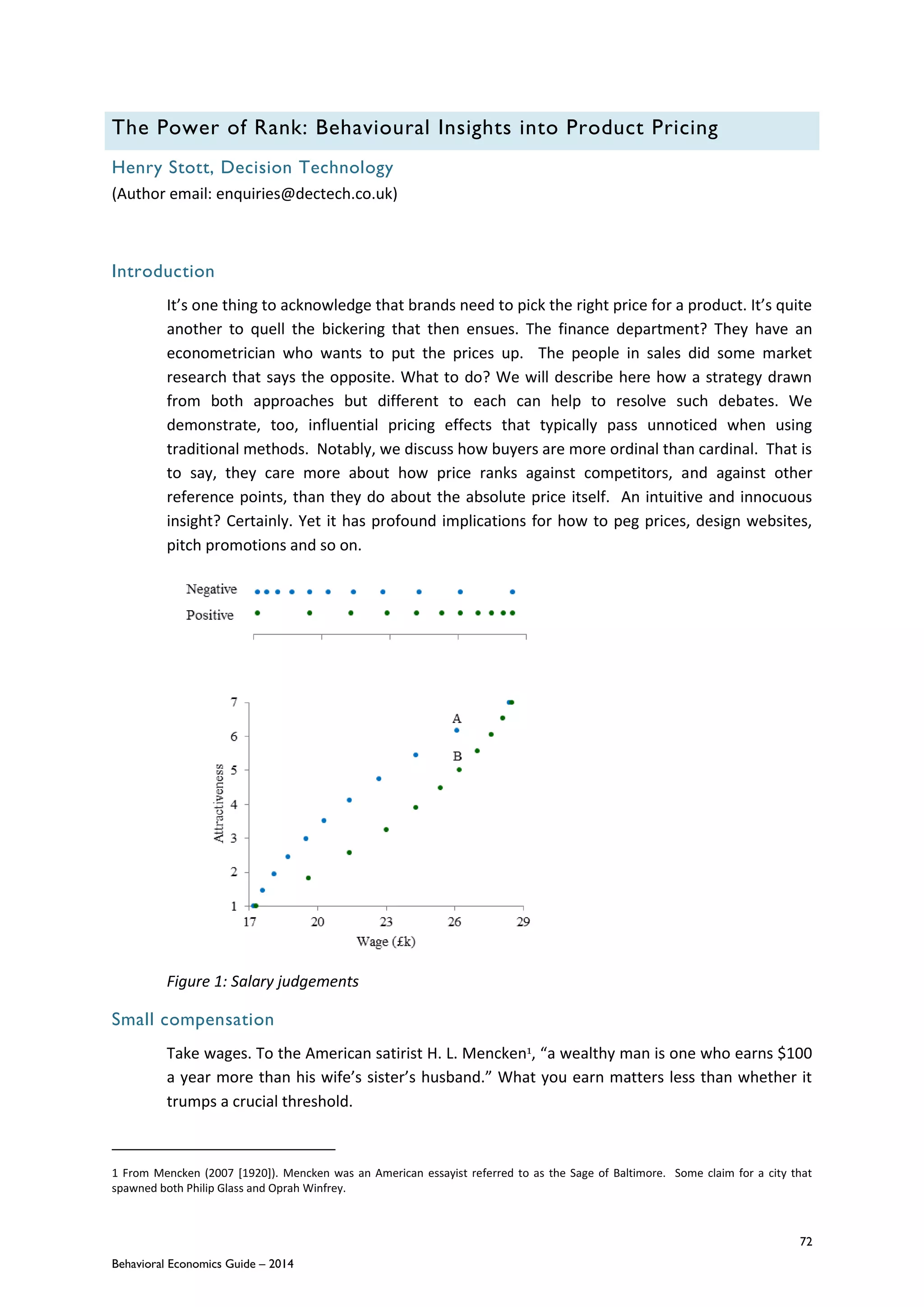 72
Behavioral Economics Guide – 2014
The Power of Rank: Behavioural Insights into Product Pricing
Henry Stott, Decision Technology
(Author email: enquiries@dectech.co.uk)
Introduction
It’s one thing to acknowledge that brands need to pick the right price for a product. It’s quite
another to quell the bickering that then ensues. The finance department? They have an
econometrician who wants to put the prices up. The people in sales did some market
research that says the opposite. What to do? We will describe here how a strategy drawn
from both approaches but different to each can help to resolve such debates. We
demonstrate, too, influential pricing effects that typically pass unnoticed when using
traditional methods. Notably, we discuss how buyers are more ordinal than cardinal. That is
to say, they care more about how price ranks against competitors, and against other
reference points, than they do about the absolute price itself. An intuitive and innocuous
insight? Certainly. Yet it has profound implications for how to peg prices, design websites,
pitch promotions and so on.
Figure 1: Salary judgements
Small compensation
Take wages. To the American satirist H. L. Mencken1, “a wealthy man is one who earns $100
a year more than his wife’s sister’s husband.” What you earn matters less than whether it
trumps a crucial threshold.
1 From Mencken (2007 [1920]). Mencken was an American essayist referred to as the Sage of Baltimore. Some claim for a city that
spawned both Philip Glass and Oprah Winfrey.
 