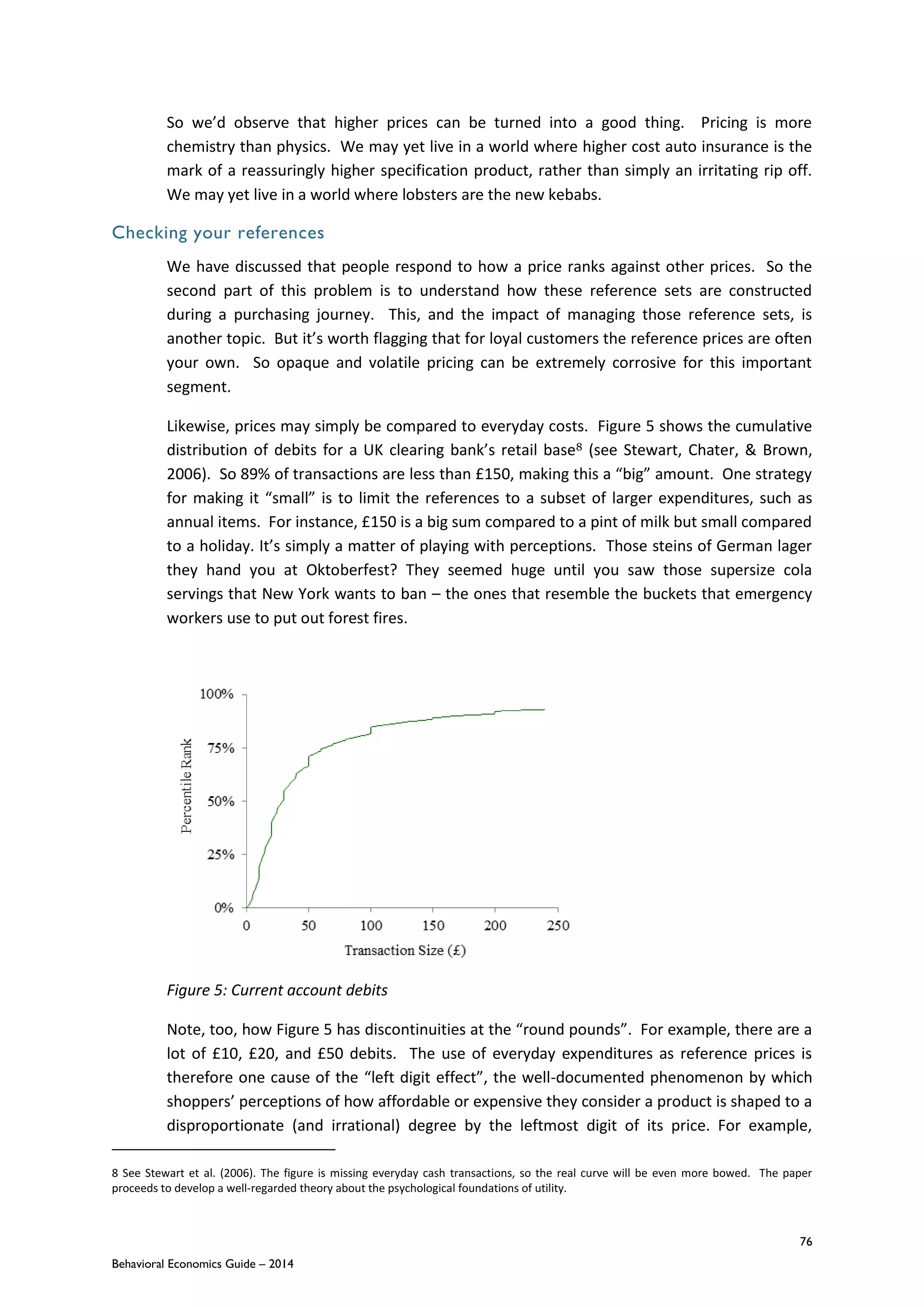 76
Behavioral Economics Guide – 2014
So we’d observe that higher prices can be turned into a good thing. Pricing is more
chemistry than physics. We may yet live in a world where higher cost auto insurance is the
mark of a reassuringly higher specification product, rather than simply an irritating rip off.
We may yet live in a world where lobsters are the new kebabs.
Checking your references
We have discussed that people respond to how a price ranks against other prices. So the
second part of this problem is to understand how these reference sets are constructed
during a purchasing journey. This, and the impact of managing those reference sets, is
another topic. But it’s worth flagging that for loyal customers the reference prices are often
your own. So opaque and volatile pricing can be extremely corrosive for this important
segment.
Likewise, prices may simply be compared to everyday costs. Figure 5 shows the cumulative
distribution of debits for a UK clearing bank’s retail base8 (see Stewart, Chater, & Brown,
2006). So 89% of transactions are less than £150, making this a “big” amount. One strategy
for making it “small” is to limit the references to a subset of larger expenditures, such as
annual items. For instance, £150 is a big sum compared to a pint of milk but small compared
to a holiday. It’s simply a matter of playing with perceptions. Those steins of German lager
they hand you at Oktoberfest? They seemed huge until you saw those supersize cola
servings that New York wants to ban – the ones that resemble the buckets that emergency
workers use to put out forest fires.
Figure 5: Current account debits
Note, too, how Figure 5 has discontinuities at the “round pounds”. For example, there are a
lot of £10, £20, and £50 debits. The use of everyday expenditures as reference prices is
therefore one cause of the “left digit effect”, the well-documented phenomenon by which
shoppers’ perceptions of how affordable or expensive they consider a product is shaped to a
disproportionate (and irrational) degree by the leftmost digit of its price. For example,
8 See Stewart et al. (2006). The figure is missing everyday cash transactions, so the real curve will be even more bowed. The paper
proceeds to develop a well-regarded theory about the psychological foundations of utility.
 