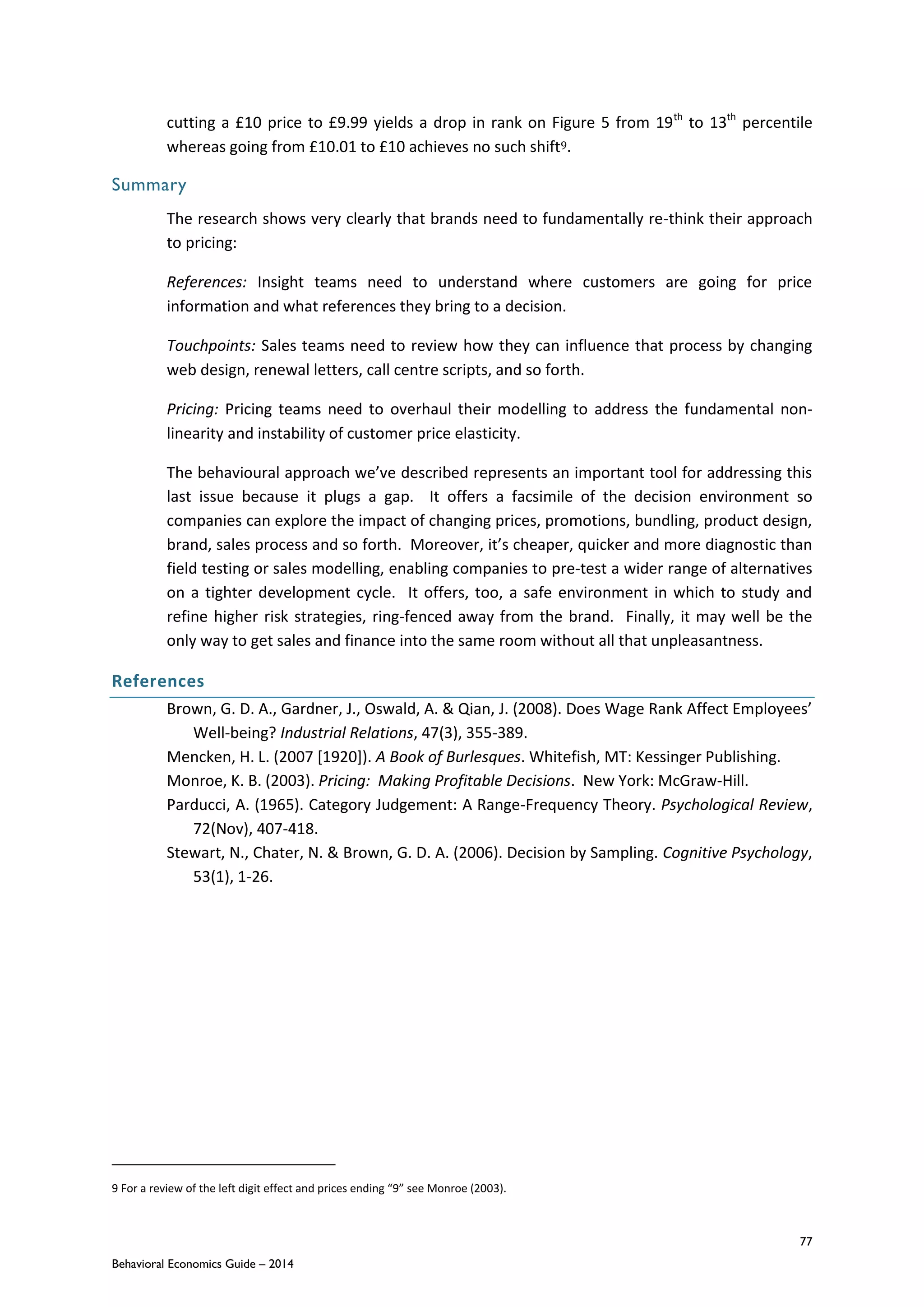77
Behavioral Economics Guide – 2014
cutting a £10 price to £9.99 yields a drop in rank on Figure 5 from 19th
to 13th
percentile
whereas going from £10.01 to £10 achieves no such shift9.
Summary
The research shows very clearly that brands need to fundamentally re-think their approach
to pricing:
References: Insight teams need to understand where customers are going for price
information and what references they bring to a decision.
Touchpoints: Sales teams need to review how they can influence that process by changing
web design, renewal letters, call centre scripts, and so forth.
Pricing: Pricing teams need to overhaul their modelling to address the fundamental non-
linearity and instability of customer price elasticity.
The behavioural approach we’ve described represents an important tool for addressing this
last issue because it plugs a gap. It offers a facsimile of the decision environment so
companies can explore the impact of changing prices, promotions, bundling, product design,
brand, sales process and so forth. Moreover, it’s cheaper, quicker and more diagnostic than
field testing or sales modelling, enabling companies to pre-test a wider range of alternatives
on a tighter development cycle. It offers, too, a safe environment in which to study and
refine higher risk strategies, ring-fenced away from the brand. Finally, it may well be the
only way to get sales and finance into the same room without all that unpleasantness.
References
Brown, G. D. A., Gardner, J., Oswald, A. & Qian, J. (2008). Does Wage Rank Affect Employees’
Well-being? Industrial Relations, 47(3), 355-389.
Mencken, H. L. (2007 [1920]). A Book of Burlesques. Whitefish, MT: Kessinger Publishing.
Monroe, K. B. (2003). Pricing: Making Profitable Decisions. New York: McGraw-Hill.
Parducci, A. (1965). Category Judgement: A Range-Frequency Theory. Psychological Review,
72(Nov), 407-418.
Stewart, N., Chater, N. & Brown, G. D. A. (2006). Decision by Sampling. Cognitive Psychology,
53(1), 1-26.
9 For a review of the left digit effect and prices ending “9” see Monroe (2003).
 