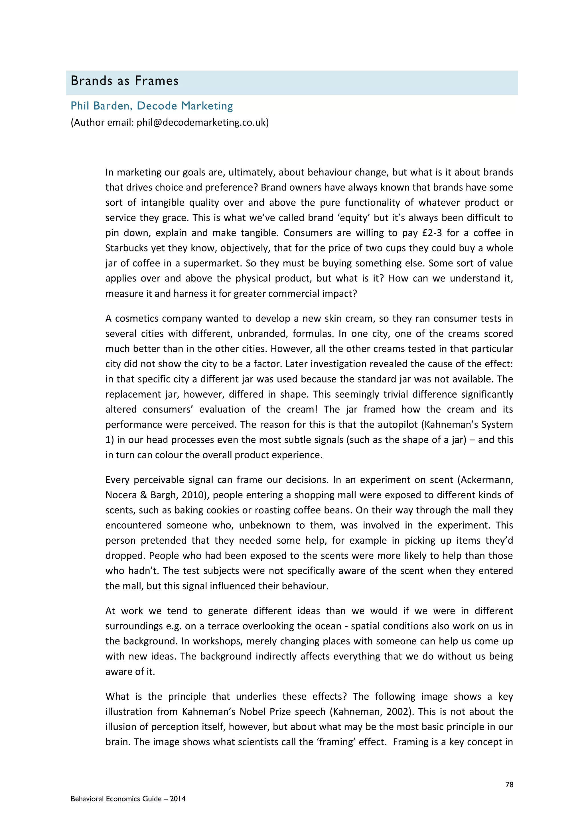 78
Behavioral Economics Guide – 2014
Brands as Frames
Phil Barden, Decode Marketing
(Author email: phil@decodemarketing.co.uk)
In marketing our goals are, ultimately, about behaviour change, but what is it about brands
that drives choice and preference? Brand owners have always known that brands have some
sort of intangible quality over and above the pure functionality of whatever product or
service they grace. This is what we’ve called brand ‘equity’ but it’s always been difficult to
pin down, explain and make tangible. Consumers are willing to pay £2-3 for a coffee in
Starbucks yet they know, objectively, that for the price of two cups they could buy a whole
jar of coffee in a supermarket. So they must be buying something else. Some sort of value
applies over and above the physical product, but what is it? How can we understand it,
measure it and harness it for greater commercial impact?
A cosmetics company wanted to develop a new skin cream, so they ran consumer tests in
several cities with different, unbranded, formulas. In one city, one of the creams scored
much better than in the other cities. However, all the other creams tested in that particular
city did not show the city to be a factor. Later investigation revealed the cause of the effect:
in that specific city a different jar was used because the standard jar was not available. The
replacement jar, however, differed in shape. This seemingly trivial difference significantly
altered consumers’ evaluation of the cream! The jar framed how the cream and its
performance were perceived. The reason for this is that the autopilot (Kahneman’s System
1) in our head processes even the most subtle signals (such as the shape of a jar) – and this
in turn can colour the overall product experience.
Every perceivable signal can frame our decisions. In an experiment on scent (Ackermann,
Nocera & Bargh, 2010), people entering a shopping mall were exposed to different kinds of
scents, such as baking cookies or roasting coffee beans. On their way through the mall they
encountered someone who, unbeknown to them, was involved in the experiment. This
person pretended that they needed some help, for example in picking up items they’d
dropped. People who had been exposed to the scents were more likely to help than those
who hadn’t. The test subjects were not specifically aware of the scent when they entered
the mall, but this signal influenced their behaviour.
At work we tend to generate different ideas than we would if we were in different
surroundings e.g. on a terrace overlooking the ocean - spatial conditions also work on us in
the background. In workshops, merely changing places with someone can help us come up
with new ideas. The background indirectly affects everything that we do without us being
aware of it.
What is the principle that underlies these effects? The following image shows a key
illustration from Kahneman’s Nobel Prize speech (Kahneman, 2002). This is not about the
illusion of perception itself, however, but about what may be the most basic principle in our
brain. The image shows what scientists call the ‘framing’ effect. Framing is a key concept in
 