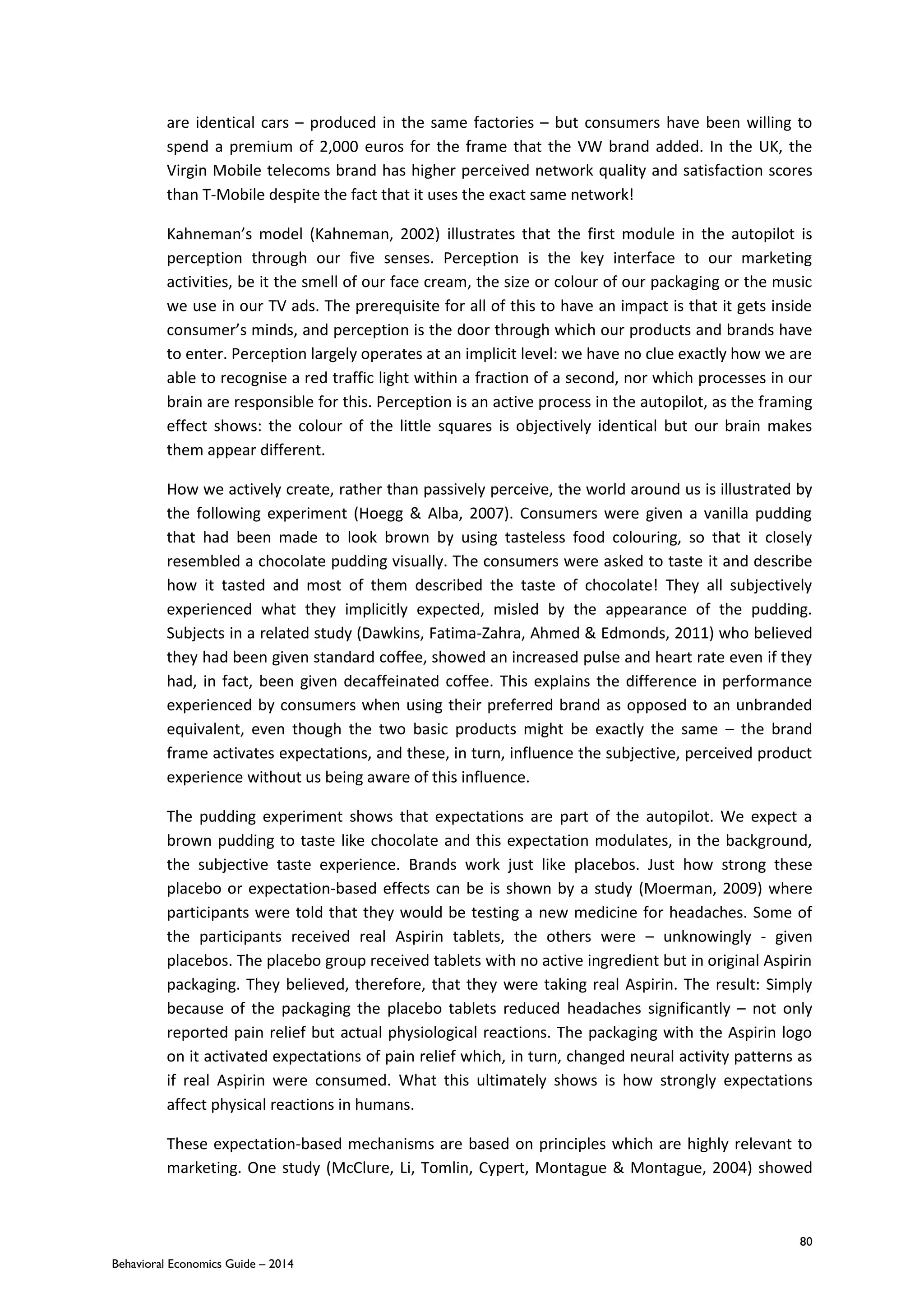 80
Behavioral Economics Guide – 2014
are identical cars – produced in the same factories – but consumers have been willing to
spend a premium of 2,000 euros for the frame that the VW brand added. In the UK, the
Virgin Mobile telecoms brand has higher perceived network quality and satisfaction scores
than T-Mobile despite the fact that it uses the exact same network!
Kahneman’s model (Kahneman, 2002) illustrates that the first module in the autopilot is
perception through our five senses. Perception is the key interface to our marketing
activities, be it the smell of our face cream, the size or colour of our packaging or the music
we use in our TV ads. The prerequisite for all of this to have an impact is that it gets inside
consumer’s minds, and perception is the door through which our products and brands have
to enter. Perception largely operates at an implicit level: we have no clue exactly how we are
able to recognise a red traffic light within a fraction of a second, nor which processes in our
brain are responsible for this. Perception is an active process in the autopilot, as the framing
effect shows: the colour of the little squares is objectively identical but our brain makes
them appear different.
How we actively create, rather than passively perceive, the world around us is illustrated by
the following experiment (Hoegg & Alba, 2007). Consumers were given a vanilla pudding
that had been made to look brown by using tasteless food colouring, so that it closely
resembled a chocolate pudding visually. The consumers were asked to taste it and describe
how it tasted and most of them described the taste of chocolate! They all subjectively
experienced what they implicitly expected, misled by the appearance of the pudding.
Subjects in a related study (Dawkins, Fatima-Zahra, Ahmed & Edmonds, 2011) who believed
they had been given standard coffee, showed an increased pulse and heart rate even if they
had, in fact, been given decaffeinated coffee. This explains the difference in performance
experienced by consumers when using their preferred brand as opposed to an unbranded
equivalent, even though the two basic products might be exactly the same – the brand
frame activates expectations, and these, in turn, influence the subjective, perceived product
experience without us being aware of this influence.
The pudding experiment shows that expectations are part of the autopilot. We expect a
brown pudding to taste like chocolate and this expectation modulates, in the background,
the subjective taste experience. Brands work just like placebos. Just how strong these
placebo or expectation-based effects can be is shown by a study (Moerman, 2009) where
participants were told that they would be testing a new medicine for headaches. Some of
the participants received real Aspirin tablets, the others were – unknowingly - given
placebos. The placebo group received tablets with no active ingredient but in original Aspirin
packaging. They believed, therefore, that they were taking real Aspirin. The result: Simply
because of the packaging the placebo tablets reduced headaches significantly – not only
reported pain relief but actual physiological reactions. The packaging with the Aspirin logo
on it activated expectations of pain relief which, in turn, changed neural activity patterns as
if real Aspirin were consumed. What this ultimately shows is how strongly expectations
affect physical reactions in humans.
These expectation-based mechanisms are based on principles which are highly relevant to
marketing. One study (McClure, Li, Tomlin, Cypert, Montague & Montague, 2004) showed
 