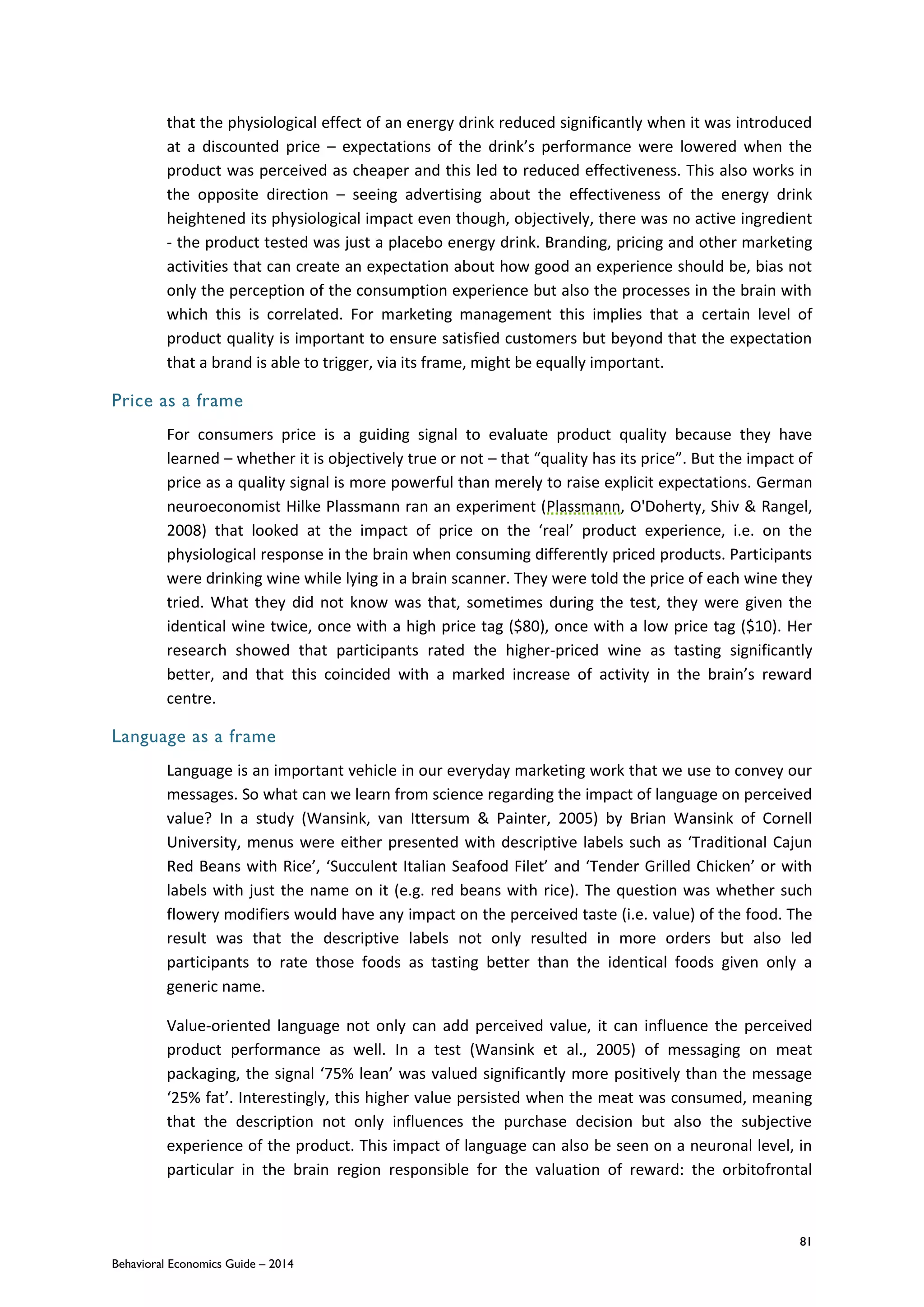 81
Behavioral Economics Guide – 2014
that the physiological effect of an energy drink reduced significantly when it was introduced
at a discounted price – expectations of the drink’s performance were lowered when the
product was perceived as cheaper and this led to reduced effectiveness. This also works in
the opposite direction – seeing advertising about the effectiveness of the energy drink
heightened its physiological impact even though, objectively, there was no active ingredient
- the product tested was just a placebo energy drink. Branding, pricing and other marketing
activities that can create an expectation about how good an experience should be, bias not
only the perception of the consumption experience but also the processes in the brain with
which this is correlated. For marketing management this implies that a certain level of
product quality is important to ensure satisfied customers but beyond that the expectation
that a brand is able to trigger, via its frame, might be equally important.
Price as a frame
For consumers price is a guiding signal to evaluate product quality because they have
learned – whether it is objectively true or not – that “quality has its price”. But the impact of
price as a quality signal is more powerful than merely to raise explicit expectations. German
neuroeconomist Hilke Plassmann ran an experiment (Plassmann, O'Doherty, Shiv & Rangel,
2008) that looked at the impact of price on the ‘real’ product experience, i.e. on the
physiological response in the brain when consuming differently priced products. Participants
were drinking wine while lying in a brain scanner. They were told the price of each wine they
tried. What they did not know was that, sometimes during the test, they were given the
identical wine twice, once with a high price tag ($80), once with a low price tag ($10). Her
research showed that participants rated the higher-priced wine as tasting significantly
better, and that this coincided with a marked increase of activity in the brain’s reward
centre.
Language as a frame
Language is an important vehicle in our everyday marketing work that we use to convey our
messages. So what can we learn from science regarding the impact of language on perceived
value? In a study (Wansink, van Ittersum & Painter, 2005) by Brian Wansink of Cornell
University, menus were either presented with descriptive labels such as ‘Traditional Cajun
Red Beans with Rice’, ‘Succulent Italian Seafood Filet’ and ‘Tender Grilled Chicken’ or with
labels with just the name on it (e.g. red beans with rice). The question was whether such
flowery modifiers would have any impact on the perceived taste (i.e. value) of the food. The
result was that the descriptive labels not only resulted in more orders but also led
participants to rate those foods as tasting better than the identical foods given only a
generic name.
Value-oriented language not only can add perceived value, it can influence the perceived
product performance as well. In a test (Wansink et al., 2005) of messaging on meat
packaging, the signal ‘75% lean’ was valued significantly more positively than the message
‘25% fat’. Interestingly, this higher value persisted when the meat was consumed, meaning
that the description not only influences the purchase decision but also the subjective
experience of the product. This impact of language can also be seen on a neuronal level, in
particular in the brain region responsible for the valuation of reward: the orbitofrontal
 