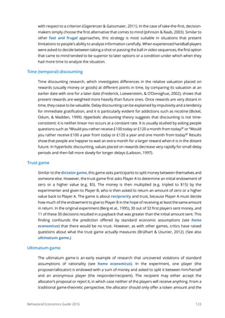 Behavioral Economics Guide 2016 123
with respect to a criterion (Gigerenzer & Gaissmaier, 2011). In the case of take-the-first, decision-
makers simply choose the first alternative that comes to mind (Johnson & Raab, 2003). Similar to
other fast and frugal approaches, this strategy is most suitable in situations that present
limitations to people’s ability to analyze information carefully. When experiencedhandballplayers
were asked to decide between taking a shot or passing the ball in video sequences,thefirstoption
that came to mind tended to be superior to later options or a condition under which when they
had more time to analyze the situation.
Time (temporal) discounting
Time discounting research, which investigates differences in the relative valuation placed on
rewards (usually money or goods) at different points in time, by comparing its valuation at an
earlier date with one for a later date (Frederick, Loewenstein, & O’Donoghue, 2002), shows that
present rewards are weighted more heavily than future ones. Once rewards are very distant in
time, they cease to be valuable. Delay discounting can be explained by impulsivity and atendency
for immediate gratification, and it is particularly evident for addictions such as nicotine (Bickel,
Odum, & Madden, 1999). Hyperbolic discounting theory suggests that discounting is not time-
consistent; it is neither linear nor occurs at a constant rate. It is usually studied by asking people
questions such as “Would you rather receive £100 today or £120 a month from today?” or “Would
you rather receive £100 a year from today or £120 a year and one month from today?” Results
show that people are happier to wait an extra month for a larger reward when it is in the distant
future. In hyperbolic discounting, values placed on rewards decrease very rapidly for small delay
periods and then fall more slowly for longer delays (Laibson, 1997).
Trust game
Similar to the dictator game, this game asks participants to split money between themselvesand
someone else. However, the trust game first asks Player A to determine an initial endowment of
zero or a higher value (e.g. $5). The money is then multiplied (e.g. tripled to $15) by the
experimenter and given to Player B, who is then asked to return an amount of zero or a higher
value back to Player A. The game is about reciprocity and trust, because Player A must decide
how much of the endowment to give to Player B in the hope of receiving at least thesameamount
in return. In the original experiment (Berg et al., 1995), 30 out of 32 first players sent money, and
11 of these 30 decisions resulted in a payback that was greater than the initial amount sent. This
finding confounds the prediction offered by standard economic assumptions (see homo
economicus) that there would be no trust. However, as with other games, critics have raised
questions about what the trust game actually measures (Brülhart & Usunier, 2012). (See also
ultimatum game.)
Ultimatum game
The ultimatum game is an early example of research that uncovered violations of standard
assumptions of rationality (see homo economicus). In the experiment, one player (the
proposer/allocator) is endowed with a sum of money and asked to split it between him/herself
and an anonymous player (the responder/recipient). The recipient may either accept the
allocator’s proposal or reject it, in which case neither of the players will receive anything. From a
traditional game-theoretic perspective, the allocator should only offer a token amount and the
 