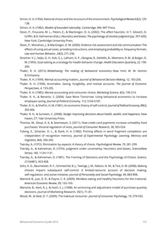 Behavioral Economics Guide 2016 131
Simon, H. A. (1956). Rational choice and the structure of the environment. Psychological Review63(2),129-
138.
Simon, H. A. (1982). Models of bounded rationality. Cambridge, MA: MIT Press.
Slovic, P., Finucane, M. L., Peters, E., & MacGregor, D. G. (2002). The affect heuristic. In T. Gilovich, D.
Griffin, & D. Kahneman (Eds.), Heuristics and biases: The psychology of intuitive judgment (pp. 397-420).
New York: Cambridge University Press.
Slovic, P., Monahan, J., & MacGregor, D. M. (2000). Violence risk assessment andriskcommunication:The
effects of using actual cases, providing instructions, and employingprobabilityvs.frequencyformats.
Law and Human Behavior, 24(3), 271-296.
Strecher, V. J., Seijts, G. H., Kok, G. J., Latham, G. P., Glasgow, R., DeVellis, B., Meertens, R. M., & Bulger, D.
W. (1995). Goal setting as a strategy for health behavior change. Health Education Quarterly, 22, 190-
200.
Thaler, R. H. (2015). Misbehaving: The making of behavioral economics. New York: W. W. Norton
& Company.
Thaler, R. H. (1999). Mental accounting matters. Journal of Behavioral Decision Making, 12, 183-206.
Thaler, R. H. (1990). Anomalies: Saving, fungibility, and mental accounts. The Journal of Economic
Perspectives, 4, 193-205.
Thaler, R. H. (1985). Mental accounting and consumer choice. Marketing Science, 4(3), 199-214.
Thaler, R. H., & Benartzi, S. (2004). Save More Tomorrow: Using behavioral economics to increase
employee saving. Journal of Political Economy, 112, S164-S187.
Thaler, R. H., & Shefrin, H. M. (1981). An economic theory of self-control. JournalofPoliticalEconomy,89(2),
392-406.
Thaler, R. H., & Sunstein, C. (2008). Nudge: Improving decisions about health, wealth, and happiness. New
Haven, CT: Yale University Press.
Thomas, M., Desai, K. K, & Seenivasan, S. (2011). How credit card payments increase unhealthy food
purchases: Visceral regulation of vices. Journal of Consumer Research, 38, 505-524.
Tulving, E., Schacter, D. L., & Stark, H. A. (1982). Priming effects in word fragment completion are
independent of recognition memory. Journal of Experimental Psychology: Learning, Memory and
Cognition, 8(4), 336-342.
Tversky, A. (1972). Elimination by aspects: A theory of choice. Psychological Review, 79, 281-299.
Tversky, A., & Kahneman, D. (1974). Judgment under uncertainty: Heuristics and biases. Science(New
Series), 185, 1124-1131.
Tversky, A., & Kahneman, D. (1981). The Framing of Decisions and the Psychology of Choice. Science,
211(4481), 453-458.
Vohs, K. D., Baumeister, R. F., Schmeichel, B. J., Twenge, J. M., Nelson, N. M., & Tice, D. M. (2008). Making
choices impairs subsequent self‐control: A limited‐resource account of decision making,
self‐regulation, and active initiative. Journal of Personality and Social Psychology, 94, 883‐898.
Wansink B., Just, D. R., & Payne, C. R. (2009). Mindless eating and healthy heuristics for the irrational.
American Economic Review, 99, 165-169.
Wansink, B., Kent, R. J., & Hoch, S. J. (1998). An anchoring and adjustment model of purchase quantity
decisions. Journal of Marketing Research, 35(1), 71–81.
Wood, W., & Neal, D. T. (2009). The habitual consumer. Journal of Consumer Psychology, 19, 579-592.
 