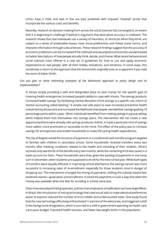 Behavioral Economics Guide 2016 26
crime, have a child, and wait in line are best predicted with imputed “shadow” prices that
incorporate the various costs and benefits.
Recently, research on decision making from across the social sciences has converged to an extent
that it is beginning to challenge Friedman’s argument that descriptive accuracy is irrelevant. The
research shows that real individuals use a variety of heuristics, or shortcuts when they think, are
subject to a series of predictable biases, have social preferences and follow social norms, and
interpret information through cultural lenses. These research findings suggest that the accuracy of
economic predictions can be increased if the methodsandassumptionseconomistsusewerebased
on better descriptions of how people actually think, decide, and choose.Whatrecentbehavioraland
social sciences have offered is a new set of guidelines for how to use and apply economic
explanations to real people, with all their foibles, limitations, and emotions. In some ways, this
constitutes a return to the approach that the economists originally took, as is apparent if you read
the work of Adam Smith.
Can you give us some interesting examples of the behavioral approach to policy design and its
implementation?
In Kenya simply providing a safe and designated place to save money for the specific goal of
covering health emergencies increased people’s ability to cope with shocks. The savings products
increased health savings “by facilitating mental allocation of the savings to a specific use, a form of
mental accounting called labeling.” A simple and safe place to save increased preventive health
investment by 66 percent and increased the likelihood that people reachedtheirsavingsgoalsby14
percentage points within a year. Other individuals benefited from makingsavingsinagroupsetting,
which helped them lock themselves into savings plans. The intervention did not create a new
opportunity (there were already safe savings products). Rather, it made a particular kind of savings
more salient: more prominent or accessible to the mind. The effect of the policy was to increase
savings for emergencies and enable households to make life-saving health expenditures.
The city of Bogotá varied the structure of payments in a conditional cash transfer programtargeted
to families with children in secondary school. Some households received transfers every two
months after meeting conditions related to the health and schooling of their children. Others
received only two-thirds of the benefit every two months, while the remaining third was saved in a
bank account for them. These households were then given the backlog of payments in one lump
sum in December, when students are supposed to enroll for the next school year. While both types
of transfers were equally effective in improving school attendance, the savings variant was more
successful in increasing rates of re-enrollment, especially for those students most in danger of
dropping out. This intervention changed the timing of payments, shifting the subsidy toward two
landmark events—graduation and enrollment. It timed the payments in such a way that when the
money was available when the fees for enrolling in school came due.
Given how everyday thinking operates, policies that emphasize simplificationcanhavelargeeffects.
In Brazil, the introduction of voting technology that used visual aids to make electoral preferences
easier to express reduced the number of error-ridden and undercounted votes. One study found
that the new technology effectively enfranchised 11 percent of the electorate, and triggered a shift
in the background of legislators, which in turn led to a shift in government spending on health care,
a pro-poor budget, improved health services, and fewer low-weight births in the population.
 