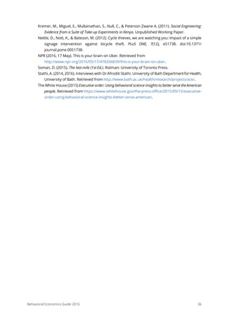 Behavioral Economics Guide 2016 36
Kremer, M., Miguel, E., Mullainathan, S., Null, C., & Peterson Zwane A. (2011). Social Engineering:
Evidence from a Suite of Take-up Experiments in Kenya. Unpublished Working Paper.
Nettle, D., Nott, K., & Bateson, M. (2012). Cycle thieves, we are watching you: Impact of a simple
signage intervention against bicycle theft. PLoS ONE, 7(12), e51738. doi:10.1371/
journal.pone.0051738.
NPR (2016, 17 May). This is your brain on Uber. Retrieved from
http://www.npr.org/2016/05/17/478266839/this-is-your-brain-on-uber.
Soman, D. (2015). The last mile (1st Ed.). Rotman: University of Toronto Press.
Stathi, A. (2014, 2016). Interviews with Dr Afroditi Stathi. University of Bath DepartmentforHealth,
University of Bath. Retrieved from http://www.bath.ac.uk/health/research/projects/ace/.
The White House (2015) Executive order: Using behavioral science insights to better servetheAmerican
people. Retrieved from https://www.whitehouse.gov/the-press-office/2015/09/15/executive-
order-using-behavioral-science-insights-better-serve-american.
 
