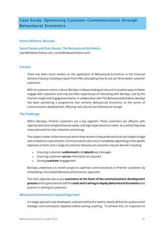 Behavioral Economics Guide 2016 41
Case Study: Optimising Customer Communications through
Behavioural Economics
Emma Williams, Barclays
Sarah Davies and Sian Davies, The Behavioural Architects
(sian@thebearchitects.com, sarah@thebearchitects.com)
Context
There has been much written on the application of Behavioural Economics in the Financial
Services Industry including a report from PWC articulating how its use can ‘drive better customer
outcomes’.
With its customer-centric culture, Barclays is always looking at new and innovative ways to better
engage with customers and improve their experiences of interacting with Barclays. Led by the
Premier Insight and Engagement teams, in collaboration with The BehaviouralArchitects,Barclays
has been pioneering a programme that cements Behavioural Economics at the centre of
communication development, affecting real cultural and behavioural change.
The Challenge
Within Barclays, Premier customers are a key segment. These customers are affluent, with
sophisticated and complex financial needs, and high expectations to match. As acohorttheyhave
many demands for their attention and energy.
The subject matter of the communications they receive is frequently technical and subject tolegal
and compliance requirements. Communications also varyincomplexity,dependingonthespecific
objective at hand, and a range of customer behavioural outcomes may be desired, including:
• Ensuring customers understand and absorb key messages
• Ensuring customers act on information as required
• Driving customer engagement
Barclays undertook a 6 month project to optimise communications to Premier customers by
embedding a formalised Behavioural Economics approach.
The main objective was to put customers at the heart of the communications development
process and to give internal staff the tools and training to deploy Behavioural Economicsbest
practice in writing to customers.
Behavioural Economics-Inspired Approach
A 4-stage approach was developed, underpinned by the need to clearly define the audience and
strategic communications objective before writing anything. To achieve this, it’s important to
 