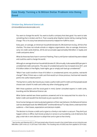 Behavioral Economics Guide 2016 51
Case Study: Turning a 16 Billion Dollar Problem into Doing
Good
Christian Goy, Behavioral Science Lab
(christian@behavioralsciencelab.com)
You want to change the world. You want to build a company that does good. You want to take
something that is broken and fix it. That is exactly what Stephen Garten did by creating Charity
Charge. This is his story how behavioral economics helped him fulfill his vision.
Every year, on average, an American household donates $1,296 (Gohmann & Goy, 2014) to five
charities. This does not include schools or religious organizations. Also on average, Americans
carry 3.6 credit cards (Holmes, 2014) and accumulate approximately $56 billion in loyalty and
credit card points alone.1
What do these two facts have in common? Nothing. That is until Garten realized they wererelated
and could be used to change the world.
Although an average American household donates $1,296 annually, it alsowastes$205peryearin
unredeemed credit card points. The value of unredeemed points has increased since 2011, and
$16 billion dollars in free flights, hotel nights, gas or simply cash back go unredeemed.
3
“What if we could transform those $16 billion in unredeemed points into positive, real-world
change?” What if there was a credit card that would turn those precious, hard-earned rewards
points into useful reward points?
The key here is useful. But how do you create a useful credit card? A credit card that people would
choose over a bank? A credit card unlike any other charity-giving card?
With those questions and the social good in mind, Garten consulted experts in credit cards,
branding and the Behavioral Science Lab.
What Garten wanted was these questions answered and to be reassured that his vision for a
better credit card wouldn’t be dismissed as just a quixotic idea.
Since human beings are notoriously bad explainers of their own behavior, the Behavioral Science
Lab has developed tools like MINDGUIDE®
and BrandEmbrace
®
to help clients understand their
audience — their biases, expectations and decision models.
The decision to choose a credit card or give to a charity is not made in a vacuum. They don’t just
happen online or offline. Each brand, product or service is surrounded by a set of elements that
play a vital role in one’s decision to adopt that card or give to that charity.
1
See Gordon and Hlavinka (2011). 2010 perceived value of points issued in the United States across industries was
$48 billion. GDP in the U.S. in 2010 was 14.96 trillion. The resulting ratio of 0.0032 was then applied to 2014 data.
 