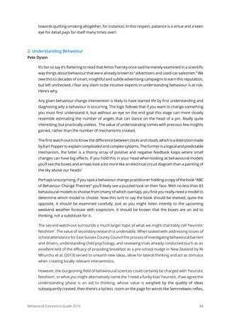 Behavioral Economics Guide 2016 84
towards quitting smoking altogether, for instance). In this respect, patience is a virtue and a keen
eye for detail pays for itself many times over!
2. Understanding Behaviour
Pete Dyson
It’s fair to say it’s flattering to read that Amos Tversky once said he merely examined in a scientific
way things about behaviour that were already known to "advertisers and used-car salesmen.”We
owe this to decades of smart, insightful and subtle advertising campaigns to earn this reputation,
but left unchecked, I fear any claim to be intuitive experts in understanding behaviour is at risk.
Here’s why.
Any given behaviour change intervention is likely to have started life by first understanding and
diagnosing why a behaviour is occurring. The logic follows that if you want to change something
you must first understand it, but without an eye on the end goal this stage can more closely
resemble estimating the number of angels that can dance on the head of a pin. Really quite
interesting, but practically useless. The value of understanding comes with precious few insights
gained, rather than the number of mechanisms created.
The first watch-out is to know the difference between clocks and clouds,whichisadistinctionmade
by Karl Popper to explain complicated and complex systems. The former isalogicalandpredictable
mechanism, the latter is a thorny array of positive and negative feedback loops where small
changes can have big effects. If you hold this in your head when looking at behavioural models
you’ll see the boxes and arrows look a lot more like an electrical circuit diagram than a painting of
the sky above our heads!
Perhaps unsurprising, if you spot a behaviour change practitioner holding acopyofthebook“ABC
of Behaviour Change Theories” you’ll likely see a puzzled look on their face. With no less than 83
behavioural models to choose from (many of which overlap), you find you really need a model to
determine which model to choose. Now this isn’t to say the book should be shelved, quite the
opposite, it should be examined carefully. Just as you might listen intently to the upcoming
weekend weather forecast with scepticism, it should be known that the boxes are an aid to
thinking, not a substitute for it.
The second watch-out surrounds a much larger topic of what we might charitably call ‘heuristic
fetishism’. The value of secondary research is undeniable. When tasked with addressing issues of
school attendance for East Sussex County Council the processofinvestigatingbehaviouralbarriers
and drivers, understanding child psychology, and reviewing trials already conducted (such as an
excellent test of the efficacy of providing breakfast as a pre-school nudge in New Zealand by Ni
Mhurchu et al. (2013) served to unearth new ideas, allow for lateral thinking and act as stimulus
when creating locally relevant interventions.
However, the burgeoning field of behavioural sciences could certainly be charged with ‘heuristic
fetishism’, or what you might alternatively name the ‘I need a funky bias’ heuristic. If we agree the
understanding phase is an aid to thinking, whose value is weighed by the quality of ideas
subsequently created, then there’s a lot less room on the page for words like Semmelweis reflex,
 