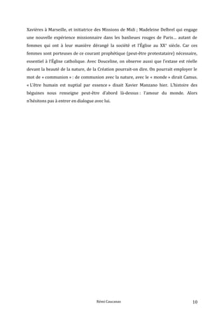 Xavières à Marseille, et initiatrice des Missions de Midi ; Madeleine Delbrel qui engage
une nouvelle expérience missionnaire dans les banlieues rouges de Paris… autant de
femmes qui ont à leur manière dérangé la société et l’Église au XXe
siècle. Car ces
femmes sont porteuses de ce courant prophétique (peut-être protestataire) nécessaire,
essentiel à l’Église catholique. Avec Douceline, on observe aussi que l’extase est réelle
devant la beauté de la nature, de la Création pourrait-on dire. On pourrait employer le
mot de « communion » : de communion avec la nature, avec le « monde » dirait Camus.
« L’être humain est nuptial par essence » disait Xavier Manzano hier. L’histoire des
béguines nous renseigne peut-être d’abord là-dessus : l’amour du monde. Alors
n’hésitons pas à entrer en dialogue avec lui.
Rémi Caucanas 10
 