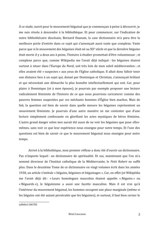 À ce stade, navré pour le mouvement béguinal que je commençais à peine à découvrir, je
me suis résolu à descendre à la bibliothèque. Et pour commencer, sur l’indication de
notre bibliothécaire diocésain, Bernard Ozanam, la case dictionnaire m’a paru être la
meilleure porte d’entrée dans ce sujet qui s’annonçait aussi vaste que complexe. Vaste
parce que si le mouvement des béguines était né au XIIe
siècle et que la dernière béguine
était morte il y a deux ans à peine, l’histoire à étudier promettait d’être volumineuse ; et
complexe parce que, comme Wikipedia me l’avait déjà indiqué : les béguines étaient
surtout à situer dans l’Europe du Nord, soit très loin de mon soleil méditerranéen ; et
elles avaient été « suspectes » aux yeux de l’Eglise catholique. Il allait donc falloir tenir
une distance face à un sujet qui, donné par Dominique et Christian, s’annonçait brûlant
et qui nécessitait une démarche la plus honnête intellectuellement qui soit. Car, pour
plaire à Dominique (et à mon épouse), je pourrais par exemple proposer une lecture
radicalement féministe de l’histoire de ce que nous pourrions caricaturer comme des
pauvres femmes suspectées par ces méchants hommes d’Église bien machos. Mais de
fait, la question est bien de savoir dans quelle mesure les béguines représentent un
mouvement féministe. Je pourrais d’une autre manière ne me contenter que d’une
lecture simplement confessante en glorifiant les actes mystiques de héros féminins.
L’autre grand danger selon moi aurait été aussi de ne voir les béguines que pour elles-
mêmes, sans voir ce que leur expérience nous enseigne pour notre temps. Et l’une des
questions est bien de savoir ce que le mouvement béguinal nous enseigne pour notre
temps.
Arrivé à la bibliothèque, mon premier réflexe a donc été d’ouvrir un dictionnaire.
Pas n’importe lequel : un dictionnaire de spiritualité. Et oui, maintenant que l’on m’a
nommé directeur de l’Institut catholique de la Méditerranée, le Petit Robert ne suffit
plus. Dans le deuxième Tome de ce dictionnaire en vingt volumes écrit dans les années
1930, un article s’intitule « béguins, béguines et béguinages ». Car, en effet (et Wikipédia
me l’avait déjà dit : « Leurs homologues masculins étaient appelés « Béguins » ou
« Béguards »), le béguinisme a aussi une facette masculine. Mais il est vrai qu’à
l’intérieur du mouvement béguinal, les hommes occupent une place marginale (même si
les béguins ont été autant persécutés que les béguines), et surtout, il faut bien cerner le
ia0b0n1186785
Rémi Caucanas 2
 